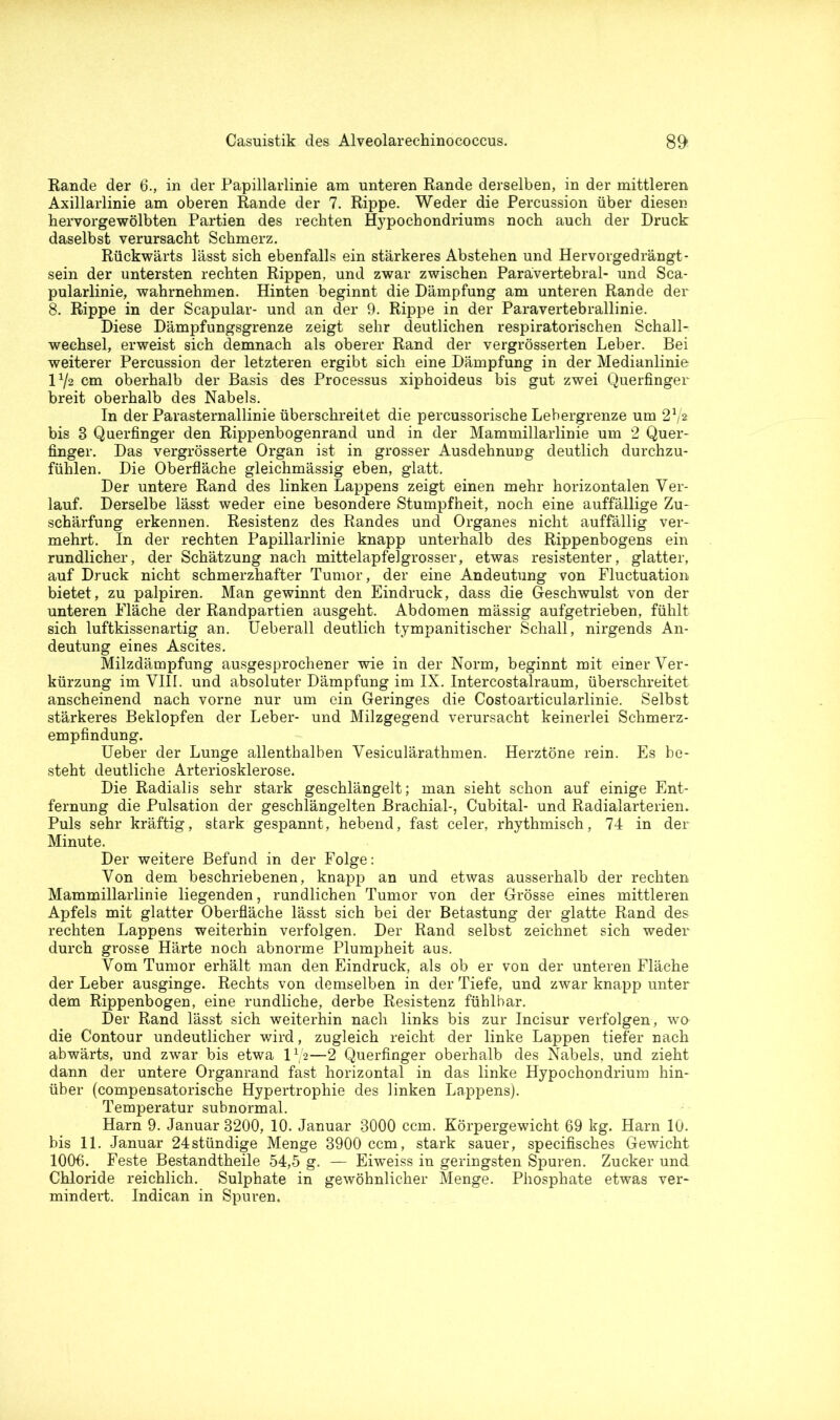 Rande der 6., in der Papillarlinie am unteren Rande derselben, in der mittleren Axillarlinie am oberen Rande der 7. Rippe. Weder die Percussion über diesen hervorgewölbten Partien des rechten Hypochondriums noch auch der Druck daselbst verursacht Schmerz. Rückwärts lässt sich ebenfalls ein stärkeres Abstehen und Hervorgedrängt- sein der untersten rechten Rippen, und zwar zwischen Parävertebral- und Sca- pularlinie, wahrnehmen. Hinten beginnt die Dämpfung am unteren Rande der 8. Rippe in der Scapular- und an der 9. Rippe in der Paravertebrallinie. Diese Dämpfungsgrenze zeigt sehr deutlichen respiratorischen Schall- wechsel, erweist sich demnach als oberer Rand der vergrösserten Leber. Bei weiterer Percussion der letzteren ergibt sich eine Dämpfung in der Medianlinie 172 cm oberhalb der Basis des Processus xiphoideus bis gut zwei Querfinger breit oberhalb des Nabels. In der Parasternallinie überschreitet die percussorische Lebergrenze um 272 bis 8 Querfinger den Rippenbogenrand und in der Mammillarlinie um 2 Quer- finger. Das vergrösserte Organ ist in grosser Ausdehnung deutlich durchzu- fühlen. Die Oberfläche gleichmässig eben, glatt. Der untere Rand des linken Lappens zeigt einen mehr horizontalen Ver- lauf. Derselbe lässt weder eine besondere Stumpfheit, noch eine auffällige Zu- schärfung erkennen. Resistenz des Randes und Organes nicht auffällig ver- mehrt. In der rechten Papillarlinie knapp unterhalb des Rippenbogens ein rundlicher, der Schätzung nach mittelapfelgrosser, etwas resistenter, glatter, auf Druck nicht schmerzhafter Tumor, der eine Andeutung von Fluctuation. bietet, zu palpiren. Man gewinnt den Eindruck, dass die Geschwulst von der unteren Fläche der Randpartien ausgeht. Abdomen mässig aufgetrieben, fühlt sich luftkissenartig an. Ueberall deutlich tympanitischer Schall, nirgends An- deutung eines Ascites. Milzdämpfung ausgesprochener wie in der Norm, beginnt mit einer Ver- kürzung im VIII. und absoluter Dämpfung im IX. Intercostalraum, überschreitet anscheinend nach vorne nur um ein Geringes die Costoarticularlinie. Selbst stärkeres Beklopfen der Leber- und Milzgegend verursacht keinerlei Schmerz- empfindung. Ueber der Lunge allenthalben Vesiculärathmen. Herztöne rein. Es be- steht deutliche Arteriosklerose. Die Radialis sehr stark geschlängelt; man sieht schon auf einige Ent- fernung die Pulsation der geschlängelten Brachial-, Cubital- und Radialarterien. Puls sehr kräftig, stark gespannt, hebend, fast celer, rhythmisch, 74 in der Minute. Der weitere Befund in der Folge: Von dem beschriebenen, knapp an und etwas ausserhalb der rechten Mammillarlinie liegenden, rundlichen Tumor von der Grösse eines mittleren Apfels mit glatter Oberfläche lässt sich bei der Betastung der glatte Rand des rechten Lappens weiterhin verfolgen. Der Rand selbst zeichnet sich weder durch grosse Härte noch abnorme Plumpheit aus. Vom Tumor erhält man den Eindruck, als ob er von der unteren Fläche der Leber ausginge. Rechts von demselben in der Tiefe, und zwar knapp unter dem Rippenbogen, eine rundliche, derbe Resistenz fühlbar. Der Rand lässt sich weiterhin nach links bis zur Incisur verfolgen, wo die Contour undeutlicher wird, zugleich reicht der linke Lappen tiefer nach abwärts, und zwar bis etwa IV2—2 Querfinger oberhalb des Nabels, und zieht dann der untere Organrand fast horizontal in das linke Hypochondrium hin- über (compensatorische Hypertrophie des linken Lappens). Temperatur subnormal. Harn 9. Januar 8200, 10. Januar 3000 ccm. Körpergewicht 69 kg. Harn 10. bis 11. Januar 24stündige Menge 3900 ccm, stark sauer, specifisehes Gewicht 1006. Feste Bestandtheile 54,5 g. — Eiweiss in geringsten Spuren. Zucker und Chloride reichlich. Sulphate in gewöhnlicher Menge. Phosphate etwas ver- mindert. Indican in Spuren.