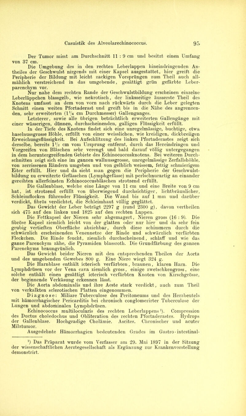 Der Tumor misst am Durchschnitt 11:9 cm und besitzt einen Umfang von 37 cm. Die Umgebung des in den rechten Leberlappen hineindringenden An- theiles der Geschwulst nirgends mit einer Kapsel ausgestattet, hier greift die Peripherie der Bildung mit leicht zackigen Vorsprüngen zum Theil auch all- mählich verstreichend in das umgebende, gesättigt grün gefärbte Leber- parenchym vor. Nur nahe dem rechten Rande der Geschwulstbildung erscheinen einzelne Leberläppchen blassgelb, wie nekrotisch, der linksseitige äusserste Theil des Knotens umfasst an dem von vorn nach rückwärts durch die Leber gelegten Schnitt einen weiten Pfortaderast und greift bis in die Nähe des angrenzen- den, sehr erweiterten (1x/4 cm Durchmesser) Gallenganges. Letzterer, sowie alle übrigen beträchtlich erweiterten Gallengänge mit einer wässerigen, dünnen, durchscheinenden, galligen Flüssigkeit erfüllt. In der Tiefe des Knotens findet sich eine unregelmässige, buchtige, etwa haselnussgrosse Höhle, erfüllt von einer weisslichen, wie kreidigen, dickbreiigen Erweichungsflüssigkeit. Bei Aufschlitzung des linken Pfortaderastes zeigt sich derselbe, bereits lx/2 cm vom Ursprung entfernt, durch das Hereindringen und Vorgreifen von Bläschen sehr verengt und bald darauf völlig untergegangen in dem heruntergreifenden Gebiete des Echinococcusknotens. Bei weiteren Durch- schnitten zeigt sich eine im ganzen wallnussgrosse, unregelmässige Zerfallshöhle, von zerrissenen Rändern umgeben und von gelblich weissem, fettig schmierigem Eiter erfüllt. Hier und da sieht man gegen die Peripherie der Geschwulst- bildung zu erweiterte Gefässchen (Lymphgefässe) mit perlschnurartig an einander gereihten allerfeinsten Echinococcusbläschen strotzend erfüllt. Die Gallenblase, welche eine Länge von 11 cm und eine Breite von 9 cm hat, ist strotzend erfüllt von überwiegend durchsichtiger, lichtbräunlicher, Schleimflocken führender Flüssigkeit. Die Wand bis auf 1 mm und darüber verdickt, fibrös verdichtet, die Schleimhaut völlig geglättet. Das Gewicht der Leber beträgt 2297 g (rund 2300 g), davon vertheilen sich 475 auf den linken und 1825 auf den rechten Lappen. Die Fettkapsel der Nieren sehr abgemagert, Nieren gross (16 : 9). Die fibröse Kapsel ziemlich leicht von der glatten oder nur hier und da sehr fein grubig vertieften Oberfläche abziehbar, durch diese schimmern durch die schwärzlich erscheinenden Venennetze der Rinde und schwärzlich verfärbten Fleckchen. Die Rinde feucht, ziemlich durchscheinend, schlaff und wie das ganze Parenchym zähe, die Pyramiden blassroth. Die Grundfärbung des ganzen Parenchyms braungrünlich. Das Gewicht beider Nieren mit den entsprechenden Theilen der Aorta und des umgebenden Gewebes 800 g. Eine Niere wiegt 324 g. Die Harnblase enthält icterisch verfärbten, braunen, klaren Harn. Die Lymphdrüsen vor der Vena cava ziemlich gross, einige zwetschkengross, eine solche enthält einen gesättigt icterisch verfärbten Knoten von Kirschgrösse, der beginnende Verkäsung erkennen lässt. Die Aorta abdominalis und ihre Aeste stark verdickt, auch zum Theil von verkalkten sclerotischen Platten eingenommen. Diagnose: Miliare Tuberculose des Peritoneums und des Herzbeutels, mit hämorrhagischer Pericarditis bei chronisch conglomerirter Tuberculose der Lungen und abdominalen Lymphdrüsen. Echinococcus multilocularis des rechten Leberlappens1). Compression des Ductus choledochus und Obliteration des rechten Pfortaderastes. Hydrops der Gallenblase. Hochgradige Cholämie. Ascites. Chronischer und acuter Milztumor. Ausgedehnte Hämorrhagien bedeutenden Grades im Gastro-intestinal- x) Das Präparat wurde vom Verfasser am 29. Mai 1897 in der Sitzung der wissenschaftlichen Aerztegesellschaft als Ergänzung zur Krankenvorstellung demonstrirt.