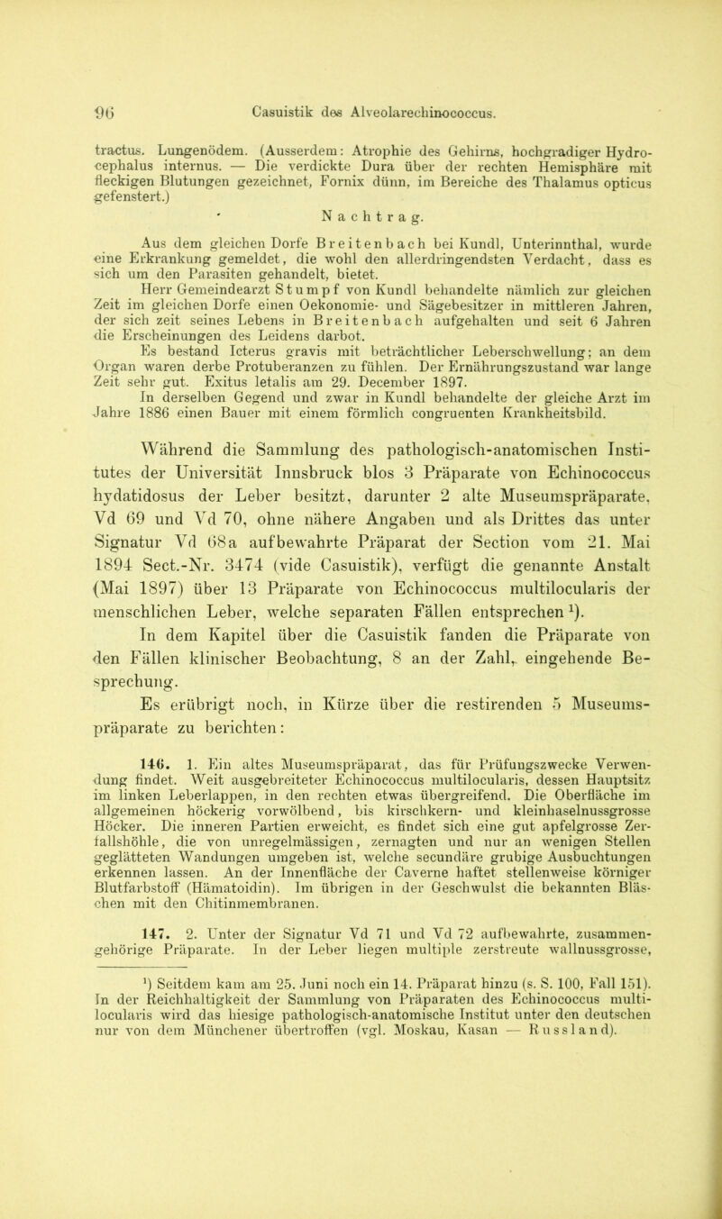 tractus. Lungenödem. (Ausserdem: Atrophie des Gehirns, hochgradiger Hydro- cephalus internus. — Die verdickte Dura über der rechten Hemisphäre mit fleckigen Blutungen gezeichnet, Fornix dünn, im Bereiche des Thalamus opticus gefenstert.) Nachtrag. Aus dem gleichen Dorfe Breitenbach bei Kundl, Unterinnthal, wurde eine Erkrankung gemeldet, die wohl den allerdringendsten Verdacht, dass es sich um den Parasiten gehandelt, bietet. Herr Gemeindearzt Stumpf von Kundl behandelte nämlich zur gleichen Zeit im gleichen Dorfe einen Oekonomie- und Sägebesitzer in mittleren Jahren, der sich zeit seines Lebens in Breitenbach aufgehalten und seit 6 Jahren die Erscheinungen des Leidens darbot. Es bestand Icterus gravis mit beträchtlicher Leberschwellung; an dem Organ waren derbe Protuberanzen zu fühlen. Der Ernährungszustand war lange Zeit sehr gut. Exitus letalis am 29. December 1897. In derselben Gegend und zwar in Kundl behandelte der gleiche Arzt im Jahre 1886 einen Bauer mit einem förmlich congruenten Krankheitsbild. Während die Sammlung des pathologisch-anatomischen Insti- tutes der Universität Innsbruck blos 3 Präparate von Echinococcus hydatidosus der Leber besitzt, darunter 2 alte Museumspräparate. Yd 69 und Yd 70, ohne nähere Angaben und als Drittes das unter Signatur Yd 68 a auf bewahrte Präparat der Section vom 21. Mai 1894 Sect.-Nr. 3474 (vide Casuistik), verfügt die genannte Anstalt (Mai 1897) über 13 Präparate von Echinococcus multilocularis der menschlichen Leber, welche separaten Fällen entsprechen1). In dem Kapitel über die Casuistik fanden die Präparate von den Fällen klinischer Beobachtung, 8 an der Zahl, eingehende Be- sprechung. Es erübrigt noch, in Kürze über die restirenden 5 Museums- präparate zu berichten: 146. 1. E in altes Museumspräparat, das für Prüfungszwecke Verwen- dung findet. Weit ausgebreiteter Echinococcus multilocularis, dessen Hauptsitz im linken Leberlappen, in den rechten etwas übergreifend. Die Oberfläche im allgemeinen höckerig vorwölbend, bis kirschkern- und kleinhaselnussgrosse Höcker. Die inneren Partien erweicht, es findet sich eine gut apfelgrosse Zer- fallshöhle, die von unregelmässigen, zernagten und nur an wenigen Stellen geglätteten Wandungen umgeben ist, welche secundäre grubige Ausbuchtungen erkennen lassen. An der Innenfläche der Caverne haftet stellenweise körniger Blutfarbstoff (Hämatoidin). Im übrigen in der Geschwulst die bekannten Bläs- chen mit den Chitinmembranen. 147. 2. Unter der Signatur Vd 71 und Vd 72 aufbewahrte, zusammen- gehörige Präparate. In der Leber liegen multiple zerstreute wallnussgrosse, 9 Seitdem kam am 25. Juni noch ein 14. Präparat hinzu (s. S. 100, Fall 151). In der Reichhaltigkeit der Sammlung von Präparaten des Echinococcus multi- locularis wird das hiesige pathologisch-anatomische Institut unter den deutschen nur von dem Münchener übertroffen (vgl. Moskau, Kasan — Russland).