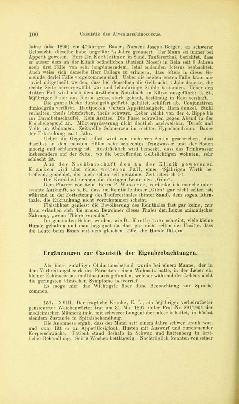 Jahre (also 1895) ein 47jähriger Bauer, Namens Joseph Berger, an schwerer Gelbsucht; dieselbe habe ungefähr 3/* Jahre gedauert. Der Mann sei immer bei Appetit gewesen. Herr Dr. Kortleitner in Sand, Taufererthal, berichtet, dass er ausser dem an der Klinik befindlichen (Patient Moser) in Rein seit 8 Jahren noch drei Fälle von sehr langdauerndem, letal endenden Icterus beobachtet. Auch weiss sich derselbe Herr College zu erinnern, dass öfters in dieser Ge- meinde derlei Fälle vorgekommen sind. Ueber die beiden ersten Fälle kann nur soviel mitgetheilt werden, dass bei denselben die Gelbsucht 1 Jahr dauerte, die rechte Seite hervorgewölbt war und lehmfarbige Stühle bestanden. Ueber den dritten Fall wird nach dem ärztlichen Notizbuch in Kürze ausgeführt: J. St., 56jähriger Bauer aus Rein, gross, stark gebaut, beständig in Rein sesshaft. Die ganze Decke dunkelgelb gefärbt, gefaltet, schilfert ab. Conjunctiven dunkelgrün verfärbt. Hautjucken. Oefters Appetitlosigkeit. Harn dunkel. Stuhl verhalten, theils lehmfarben, theils schwarz. Leber reicht von der 4. Rippe bis zur Darmbeinschaufel. Kein Ascites. Die Füsse schwellen gegen Abend in der Knöchelgegend an. Milzvergrösserung nicht deutlich nachweisbar. 'Druck und Völle im Abdomen. Zeitweilig Schmerzen im rechten Hypochondrium. Dauer der Erkrankung ca. 1 Jahr. Ueber die Gegend selbst wird von mehreren Seiten geschrieben, dass daselbst in den meisten Höfen sehr schlechtes Trinkwasser und der Boden moorig und schlammig ist. Ausdrücklich wird bemerkt, dass das Trinkwasser insbesondere auf der Seite, wo die betreffenden Gelbsüchtigen wohnten, sehr schlecht ist. Aus der Nachbarschaft des an der Klinik gewesenen Kranken wird über einen weiteren Fall, einen 48jährigen Wirth be- treffend, gemeldet, der auch schon seit geraumer Zeit icterisch ist. Die Krankheit nennen die dortigen Leute den „Gilm“. Dem Pfarrer von Rein, Herrn P. Wasser er, verdanke ich manche inter- essante Auskunft, so z. B., dass im Reinthale dieser „Gilm“ gar nicht selten ist, während in der Fortsetzung des Taufererthales (hinter Sand), dem sogen. Ahrn- thale, die Erkrankung nicht vorzukommen scheint. Fleischkost geniesst die Bevölkerung des Reinthaies fast gar keine, nur dann erlauben sich die armen Bewohner dieses Thaies den Luxus animalischer Nahrung, „wenn Thiere verenden“. Im genannten Gebiet werden, wie Dr. Kortleitner schreibt, viele kleine Hunde gehalten und man begegnet daselbst gar nicht selten der Unsitte, dass die Leute beim Essen mit dem gleichen Löffel die Hunde füttern. Ergänzungen zur Casuistik (1er Eigenbeobachtungen. Als bloss zufälliger Obductionsbefund wurde bei einem Manne, der in dem Verbreitungsbezirk des Parasiten seinen Wohnsitz hatte, in der Leber ein kleiner Echinococcus multilocularis gefunden, welcher während des Lebens nicht die geringsten klinischen Symptome hervorrief. Es möge hier das Wichtigste über diese Beobachtung zur Sprache kommen. 151. XVIII. Der fragliche Kranke, E. L., ein 56jähriger verheiratheter pensionirter Weichenwärter trat am 31. Mai 1897 unter Prot.-Nr. 291/1904 der medicinischen Männerklinik, mit schwerer Lungentuberculose behaftet, in höchst elendem Zustande in Spitalsbehandlung. Die Anamnese ergab, dass der Mann seit einem Jahre schwer krank war, und zwar litt er an Appetitlosigkeit, Husten mit Auswurf und zunehmender Körperschwäche. Patient stand deshalb in Schwaz und Rattenberg in ärzt- licher Behandlung. Seit 9 Wochen bettlägerig. Nachträglich konnten von seiner