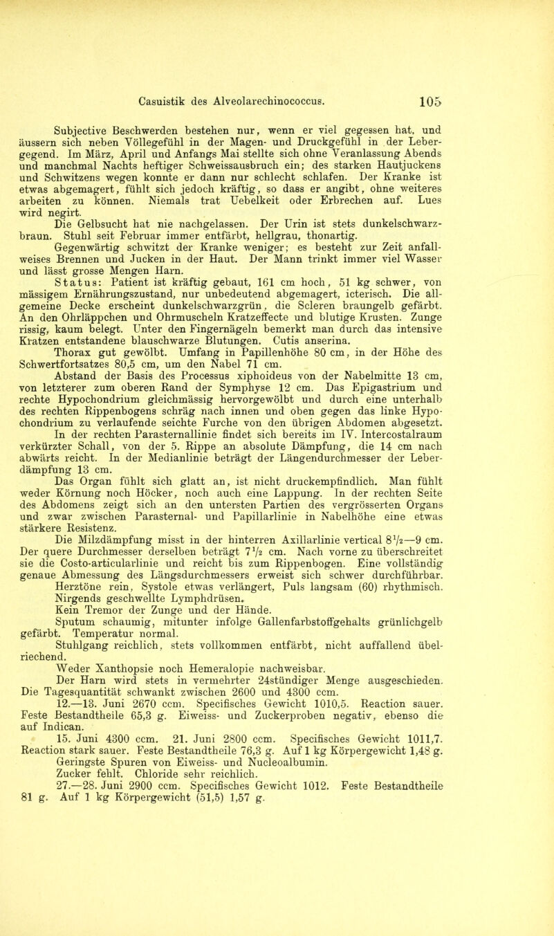 Subjective Beschwerden bestehen nur, wenn er viel gegessen hat, und äussern sich neben Völlegefühl in der Magen- und Druckgefühl in der Leber- gegend. Im März, April und Anfangs Mai stellte sich ohne Veranlassung Abends und manchmal Nachts heftiger Schweissausbruch ein; des starken Hautjuckens und Schwitzens wegen konnte er dann nur schlecht schlafen. Der Kranke ist etwas abgemagert, fühlt sich jedoch kräftig, so dass er angibt, ohne weiteres arbeiten zu können. Niemals trat Uebelkeit oder Erbrechen auf. Lues wird negirt. Die Gelbsucht hat nie nachgelassen. Der Urin ist stets dunkelschwarz - braun. Stuhl seit Februar immer entfärbt, hellgrau, thonartig. Gegenwärtig schwitzt der Kranke weniger; es besteht zur Zeit anfall- weises Brennen und Jucken in der Haut. Der Mann trinkt immer viel Wasser und lässt grosse Mengen Harn. Status: Patient ist kräftig gebaut, 161 cm hoch, 51 kg schwer, von massigem Ernährungszustand, nur unbedeutend abgemagert, icterisch. Die all- gemeine Decke erscheint dunkelschwarzgrün, die Scleren braungelb gefärbt. An den Ohrläppchen und Ohrmuscheln Kratzeffecte und blutige Krusten. Zunge rissig, kaum belegt. Unter den Fingernägeln bemerkt man durch das intensive Kratzen entstandene blauschwarze Blutungen. Cutis anserina. Thorax gut gewölbt. Umfang in Papillenhöhe 80 cm, in der Höhe des Schwertfortsatzes 80,5 cm, um den Nabel 71 cm. Abstand der Basis des Processus xiphoideus von der Nabelmitte 18 cm, von letzterer zum oberen Rand der Symphyse 12 cm. Das Epigastrium und rechte Hypochondrium gleichmässig hervorgewölbt und durch eine unterhalb des rechten Rippenbogens schräg nach innen und oben gegen das linke Hypo- chondrium zu verlaufende seichte Furche von den übrigen Abdomen abgesetzt. In der rechten Parasternallinie findet sich bereits im IV. Intercostalraum verkürzter Schall, von der 5. Rippe an absolute Dämpfung, die 14 cm nach abwärts reicht. In der Medianlinie beträgt der Längendurchmesser der Leber- dämpfung 13 cm. Das Organ fühlt sich glatt an, ist nicht druckempfindlich. Man fühlt weder Körnung noch Höcker, noch auch eine Lappung. In der rechten Seite des Abdomens zeigt sich an den untersten Partien des vergrösserten Organs und zwar zwischen Parasternal- und Papillarlinie in Nabelhöhe eine etwas stärkere Resistenz. Die Milzdämpfung misst in der hinterren Axillarlinie vertical 8V2—9 cm. Der quere Durchmesser derselben beträgt 7 72 cm. Nach vorne zu überschreitet sie die Costo-articularlinie und reicht bis zum Rippenbogen. Eine vollständig genaue Abmessung des Längsdurchmessers erweist sich schwer durchführbar. Herztöne rein, Systole etwas verlängert, Puls langsam (60) rhythmisch. Nirgends geschwellte Lymphdrüsen. Kein Tremor der Zunge und der Hände. Sputum schaumig, mitunter infolge Gallenfarbstoffgehalts grünlichgelb gefärbt. Temperatur normal. Stuhlgang reichlich, stets vollkommen entfärbt, nicht auffallend übel- riechend. Weder Xanthopsie noch Hemeralopie nachweisbar. Der Harn wird stets in vermehrter 24stündiger Menge ausgeschieden. Die Tagesquantität schwankt zwischen 2600 und 4300 ccm. 12.—13. Juni 2670 ccm. Specifisches Gewicht 1010,5. Reaction sauer. Feste Bestandtheile 65,3 g. Eiweiss- und Zuckerproben negativ, ebenso die auf Indican. 15. Juni 4300 ccm. 21. Juni 2800 ccm. Specifisches Gewicht 1011,7. Reaction stark sauer. Feste Bestandtheile 76,3 g. Auf 1 kg Körpergewicht 1,48 g. Geringste Spuren von Eiweiss- und Nucleoalbumin. Zucker fehlt. Chloride sehr reichlich. 27.—28. Juni 2900 ccm. Specifisches Gewicht 1012. Feste Bestandtheile 81 g. Auf 1 kg Körpergewicht (51,5) 1,57 g.