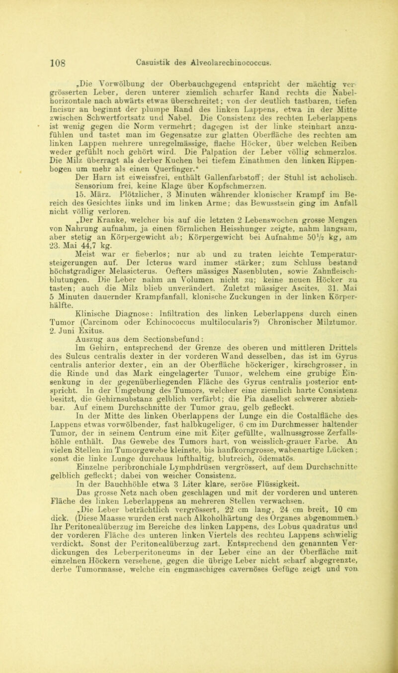 „Die Vorwölbung der Oberbauchgegend entspricht der mächtig ver grösserten Leber, deren unterer ziemlich scharfer Rand rechts die Nabel- horizontale nach abwärts etwas überschreitet; von der deutlich tastbaren, tiefen Incisur an beginnt der plumpe Rand des linken Lappens, etwa in der Mitte zwischen Schwertfortsatz und Nabel. Die Consistenz des rechten Leberlappens ist wenig gegen die Norm vermehrt; dagegen ist der linke steinhart anzu- fühlen und tastet man im Gegensätze zur glatten Oberfläche des rechten am linken Lappen mehrere unregelmässige, flache Höcker, über welchen Reiben weder gefühlt noch gehört wird. Die Palpation der Leber völlig schmerzlos. Die Milz überragt als derber Kuchen bei tiefem Einathmen den linken Rippen- bogen um mehr als einen Querfinger/ Der Harn ist eiweissfrei, enthält Gallenfarbstoff; der Stuhl ist acholisch. Sensorium frei, keine Klage über Kopfschmerzen. 15. März. Plötzlicher, 3 Minuten währender klonischer Krampf im Be- reich des Gesichtes links und im linken Arme; das Bewusstsein ging im Anfall nicht völlig verloren. „Der Kranke, welcher bis auf die letzten 2 Lebenswochen grosse Mengen von Nahrung aufnahm, ja einen förmlichen Heisshunger zeigte, nahm langsam, aber stetig an Körpergewicht ab; Körpergewicht bei Aufnahme 5072 kg, am 23. Mai 44,7 kg. Meist war er fieberlos; nur ab und zu traten leichte Temperatur- steigerungen auf. Der Icterus ward immer stärker; zum Schluss bestand höchstgradiger Melasicterus. Oefters massiges Nasenbluten, sowie Zahnfleisch- blutungen. Die Leber nahm an Volumen nicht zu; keine neuen Höcker zu tasten; auch die Milz blieb unverändert. Zuletzt mässiger Ascites, 31. Mai 5 Minuten dauernder Krampfanfall, klonische Zuckungen in der linken Körper- hälfte. Klinische Diagnose: Infiltration des linken Leberlappens durch einen Tumor (Carcinom oder Echinococcus multilocularis?) Chronischer Milztumor. 2. Juni Exitus. Auszug aus dem Sectionsbefund: Im Gehirn, entsprechend der Grenze des oberen und mittleren Drittels des Sulcus centralis dexter in der vorderen Wand desselben, das ist im Gyrus centralis anterior dexter, ein an der Oberfläche höckeriger, kirschgrosser, in die Rinde und das Mark eingelagerter Tumor, welchem eine grubige Ein- senkung in der gegenüberliegenden Fläche des Gyrus centralis posterior ent- spricht. In der Umgebung des Tumors, welcher eine ziemlich harte Consistenz besitzt, die Gehirnsubstanz gelblich verfärbt; die Pia daselbst schwerer abzieh- bar. Auf einem Durchschnitte der Tumor grau, gelb gefleckt. In der Mitte des linken Oberlappens der Lunge ein die Costalfläche des Lappens etwas vorwölbender, fast halbkugeliger, 6 cm im Durchmesser haltender Tumor, der in seinem Centrum eine mit Eifer gefüllte, wallnussgrosse Zerfalls- höhle enthält. Das Gewebe des Tumors hart, von weisslich-grauer Farbe. An vielen Stellen im Tumorgewebe kleinste, bis hanfkorngrosse, wabenartige Lücken : sonst die linke Lunge durchaus lufthaltig, blutreich, ödematös. Einzelne peribronchiale Lymphdrüsen vergrössert, auf dem Durchschnitte gelblich gefleckt; dabei von weicher Consistenz. In der Bauchhöhle etwa 3 Liter klare, seröse Flüssigkeit. Das grosse Netz nach oben geschlagen und mit der vorderen und unteren Fläche des linken Leberlappens an mehreren Stellen verwachsen. „Die Leber beträchtlich vergrössert, 22 cm lang, 24 cm breit, 10 cm dick. (Diese Maasse wurden erst nach Alkoholhärtung des Organes abgenommen.1 Ihr Peritonealüberzug im Bereiche des linken Lappens, des Lobus quadratus und der vorderen Fläche des unteren linken Viertels des rechteu Lappens schwielig verdickt. Sonst der Peritonealüberzug zart. Entsprechend den genannten Ver- dickungen des Leberperitoneums in der Leber eine an der Oberfläche mit einzelnen Höckern versehene, gegen die übrige Leber nicht scharf abgegrenzte, derbe Tumormasse, welche ein engmaschiges cavernöses Gefüge zeigt und von.