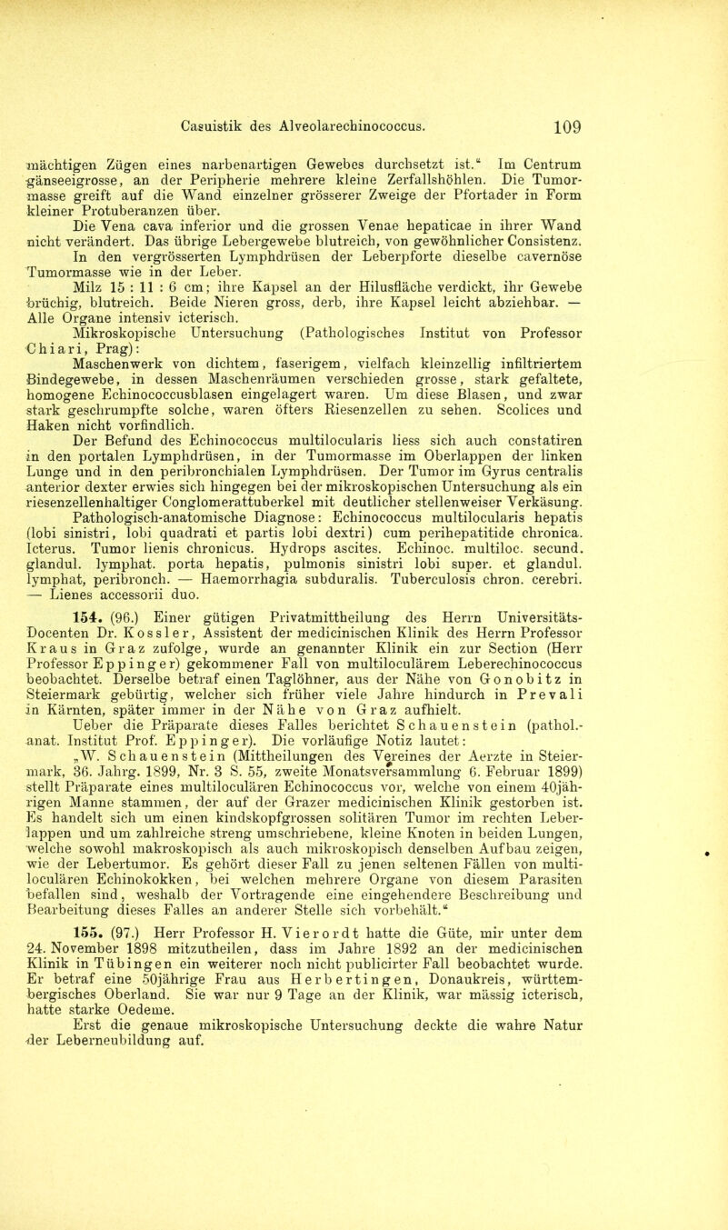 mächtigen Zügen eines narbenartigen Gewebes durchsetzt ist.“ Im Centrum gänseeigrosse, an der Peripherie mehrere kleine Zerfallshöhlen. Die Tumor- masse greift auf die Wand einzelner grösserer Zweige der Pfortader in Form kleiner Protuberanzen über. Die Vena cava inferior und die grossen Venae hepaticae in ihrer Wand nicht verändert. Das übrige Lebergewebe blutreich, von gewöhnlicher Consistenz. In den vergrösserten Lymphdrüsen der Leberpforte dieselbe cavernöse Tumormasse wie in der Leber. Milz 15 : 11 : 6 cm; ihre Kapsel an der Hilusfläche verdickt, ihr Gewebe brüchig, blutreich. Beide Nieren gross, derb, ihre Kapsel leicht abziehbar. — Alle Organe intensiv icterisch. Mikroskopische Untersuchung (Pathologisches Institut von Professor C h i a r i, Prag): Maschenwerk von dichtem, faserigem, vielfach kleinzellig infiltriertem Bindegewebe, in dessen Maschenräumen verschieden grosse, stark gefaltete, homogene Echinococcusblasen eingelagert waren. Um diese Blasen, und zwar stark geschrumpfte solche, waren öfters Riesenzellen zu sehen. Scolices und Haken nicht vorfindlich. Der Befund des Echinococcus multilocularis liess sich auch constatiren in den portalen Lymphdrüsen, in der Tumormasse im Oberlappen der linken Lunge und in den peribronchialen Lymphdrüsen. Der Tumor im Gyrus centralis anterior dexter erwies sich hingegen bei der mikroskopischen Untersuchung als ein riesenzellenhaltiger Conglomerattuberkel mit deutlicher stellenweiser Verkäsung. Pathologisch-anatomische Diagnose: Echinococcus multilocularis hepatis (lobi sinistri, lobi quadrati et partis lobi dextri) cum perihepatitide chronica. Icterus. Tumor lienis chronicus. Hydrops ascites. Echinoc. multiloc. secund. glandul. lymphat. porta hepatis, pulmonis sinistri lobi super, et glandul. lymphat, peribronch. — Haemorrhagia subduralis. Tuberculosis chron. cerebri. — Lienes accessorii duo. 154. (96.) Einer gütigen Privatmittheilung des Herrn Universitäts- Docenten Dr. Kossler, Assistent der medicinischen Klinik des Herrn Professor Kraus in Graz zufolge, wurde an genannter Klinik ein zur Section (Herr Professor E p p i n g e r) gekommener Fall von multiloculärem Leberechinococcus beobachtet. Derselbe betraf einen Taglöhner, aus der Nähe von Gonobitz in Steiermark gebürtig, welcher sich früher viele Jahre hindurch in Prevali in Kärnten, später immer in der Nähe von Graz aufhielt. Ueber die Präparate dieses Falles berichtet Schauenstein (pathol.- anat. Institut Prof. Eppinger). Die vorläufige Notiz lautet: „W. Schauenstein (Mittheilungen des Vereines der Aerzte in Steier- mark, 36. Jahrg. 1899, Nr. 3 S. 55, zweite Monatsversammlung 6. Februar 1899) stellt Präparate eines multiloculären Echinococcus vor, welche von einem 40jäh- rigen Manne stammen, der auf der Grazer medicinischen Klinik gestorben ist. Es handelt sich um einen kindskopfgrossen solitären Tumor im rechten Leber- lappen und um zahlreiche streng umschriebene, kleine Knoten in beiden Lungen, welche sowohl makroskopisch als auch mikroskopisch denselben Aufbau zeigen, wie der Lebertumor. Es gehört dieser Fall zu jenen seltenen Fällen von multi- loculären Echinokokken, bei welchen mehrere Organe von diesem Parasiten befallen sind, weshalb der Vortragende eine eingehendere Beschreibung und Bearbeitung dieses Falles an anderer Stelle sich vorbehält.“ 155. (97.) Herr Professor H. Vierordt hatte die Güte, mir unter dem 24. November 1898 mitzutheilen, dass im Jahre 1892 an der medicinischen Klinik in Tübingen ein weiterer noch nicht publicirter Fall beobachtet wurde. Er betraf eine 50jährige Frau aus Herbertingen, Donaukreis, württem- bergisches Oberland. Sie war nur 9 Tage an der Klinik, war mässig icterisch, hatte starke Oedeme. Erst die genaue mikroskopische Untersuchung deckte die wahre Natur Her Leberneubildung auf.