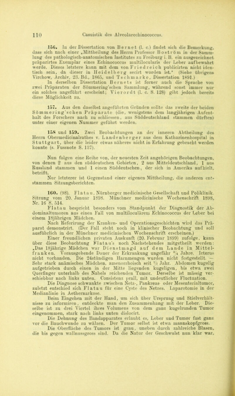 15G. In der Dissertation von Bernet (1. c.) findet sich die Bemerkung,, dass sich nach einer „Mittheilung des Herrn Professor Boström in der Samm- lung des pathologisch-anatomischen Institutes zu Freiburg i. B. ein ausgezeichnet präparirtes Exemplar eines Echinococcus multilocularis der Leber aufbewahrt werde. Dieses letztere kann mit dem von Friedreich publicirten nicht iden- tisch sein, da dieser in Heidelberg secirt worden ist.“ (Siehe übrigens Virchow, Archiv, 23. Bd., 1865, und Tschmarke, Dissertation 1891.) In derselben Dissertation Bernets ist ferner auch die Sprache von zwei Präparaten der Sömmering’schen Sammlung, während sonst immer nur ein solches angeführt erscheint; Vierordt (1. c. S. 128) gibt jedoch bereits diese Möglichkeit zu. 157. Aus den daselbst angeführten Gründen sollte das zweite der beiden Sömmering’sehen Präparate (die, wenigstens dem langjährigen Aufent- halt des Forschers nach zu schliessen, aus Süddeutschland stammen dürften) unter einer eigenen Nummer geführt werden. 158 und 159. Zwei Beobachtungen an der inneren Abtheilung dea Herrn Obermedicinalrathes v. Landenberger aus dem Katharinenhospital in Stuttgart, über die leider etwas näheres nicht in Erfahrung gebracht werden konnte (s. Fussnote S. 137). Nun folgen eine Reihe von, der neuesten Zeit angehörigen Beobachtungen, von denen 2 aus den süddeutschen Gebieten, 2 aus Mitteldeutschland, 1 aus Russland stammen und 1 einen Süddeutschen, der sich in Amerika aufhielt, betriflt. Nur letzterer ist Gegenstand einer eigenen Mittheilung, die anderen ent- stammen Sitzungsberichten. IGO. (98). Flatau, Nürnberger medicinische Gesellschaft und Poliklinik. Sitzung vom 20. Januar 1898. Münchner medicinische Wochenschrift 1898, Nr. 16 S. 514. Flatau bespricht besonders vom Standpunkt der Diagnostik der Ab- dominaltumoren aus einen Fall von multiloculärem Echinococcus der Leber bei einem 18jährigen Mädchen. Nach Referirung der Kranken- und Operationsgeschichten wird das Prä- parat demonstrirt. (Der Fall steht noch in klinischer Beobachtung und soll ausführlich in der Münchner medicinischen Wochenschrift erscheinen.) Einer freundlichen privaten Auskunft (20. Februar 1899) zufolge, kann über diese Beobachtung Flatau’s noch Nachstehendes mitgetheilt werden: „Das 18jährige Mädchen war Dienstmagd auf dem Lande in Mittel- franken. Vorausgehende Dauer der Erkrankung ungefähr 3 4 Jahre. Icterus nicht vorhanden. Die 24stündigen Harnmengen wurden nicht festgestellt. — Sehr stark anämisches Mädchen, amenorrhoisch seit V2 Jahr. Abdomen kugelig aufgetrieben durch einen in der Mitte liegenden kugeligen, bis etwa zwei Querfinger unterhalb des Nabels reichenden Tumor. Derselbe ist massig ver- schiebbar nach links unten. Consistenz prall, mit undeutlicher Fluctuation. Die Diagnose schwankte zwischen Netz-, Pankreas- oder Mesenterialtumor, zuletzt entschied sich Flatau für eine Cyste des Netzes. Laparotomie in der Medianlinie in Aethemarkose. Beim Eingehen mit der Hand, um sich über Ursprung und Stielverhält- nisse zu informiren , entdeckte man den Zusammenhang mit der Leber. Die- selbe ist zu drei Viertel ihres Volumens von dem ganz kugelrunden Tumor eingenommen, stark nach links unten dislocirt. Die Dehnung des Bandapparates erlaubt es, Leber und Tumor fast ganz vor die Bauchwunde zu wälzen. Der Tumor selbst ist etwa mannskopfgross. Die Oberfläche des Tumors ist grau, uneben durch zahlreiche Blasen, die bis gegen wallnussgross sind. Da die Natur der Geschwulst nun klar war.