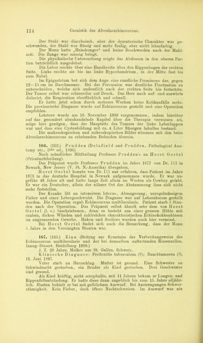 Der Stuhl war diarrhoisch, aber der dysenterische Charakter war ge- schwunden, der Stuhl war flüssig und mehr faulig, aber nicht lehnifarbig. Der Mann hatte „Heisshunger“ und keine Beschwerden nach der Mahl- zeit. Die Zunge war massig belegt. Die physikalische Untersuchung zeigte das Abdomen in den oberen Par- tien beträchtlich ausgedehnt. Die Leber reichte über eine Handbreite über den Rippenbogen der rechten Seite. Links reichte sie bis ins linke Hypochondrium, in der Mitte fast bis zum Nabel. Im Epigastrium bot sich dem Auge eine rundliche Prominenz dar, gegen 12—15 cm im Durchmesser. Bei der Percussion war deutliche Fluctnation zu unterscheiden, welche sich undeutlich nach der rechten Seite hin fortsetzte. Der Tumor selbst war schmerzlos auf Druck. Das Herz nach auf- und auswärts dislocirt, die Respiration oberflächlich und schnell. Er hatte jetzt schon durch mehrere Wochen keine Kolikanfälle mehr. Die provisorische Diagnose wurde auf Echinococcus gestellt und eine Operation empfohlen. Letztere wurde am 18. November 1898 vorgenommen, indem hierüber auf das gesondert abzuhandelnde Kapitel über die Therapie verwiesen sei, möge hier genügen, dass der Hauptsitz des Tumors der linke Leberlappen war und dass eine Cystenbildung mit ca. 4 Liter flüssigen Inhaltes bestand. Die makroskopischen und mikroskopischen Bilder stimmen mit den beim Alveolarechinococcus zu erhebenden Befunden überein. 100. (102.) Prudden (Delafield and Prudden, Pathological Ana- tomy etc., 5the ed., 1896). Nach mündlicher Mittheilung Professor Prudden’s an Horst Oertel (Privatmittheilung). Das Präparat wurde Professor Prudden im Jahre 1877 von Dr. 111 in Newark, New Jersey (Y. St. N.-Amerika) übergeben. Horst Oertel konnte von Dr. 111 nur erfahren, dass Patient im Jahre 1873 in das deutsche Hospital in Newark aufgenommen wurde. Er war un- gefähr 48 Jahre alt und hatte lange Zeit allein im Westen als Cowboy gelebt. Er war ein Deutscher, allein der nähere Ort der Abstammung liess sich nicht mehr feststellen. Der Kranke litt an intensivem Icterus, Abmagerung, unregelmässigem Fieber und einer Lebergeschwulst. Die Diagnose war auf Leberabscess gestellt worden. Die Operation ergab Echinococcus multilocularis. Patient starb 5 Stun- den nach der Operation. Das Präparat selbst ähnelt sehr dem von Horst Oertel (1. c.) beschriebenen, denn es besteht aus einer grossen Höhle mit rauhen, dicken Wänden und zahlreichen charakteristischen Echinokokkenblasen ira angrenzenden Gewebe. Haken und Scolices wurden auch hier vermisst. Bei Horst Oertel findet sich auch die Bemerkung, dass der Mann 5 Jahre in den Vereinigten Staaten war. 107. (103.) Zinn (Beitrag zur Kenntniss der Verbreitungsweise des Echinococcus multilocularis und der bei demselben auftretenden Riesenzellen. Inaug.-Dissert. Heidelberg 1899.) J. Z. 28 Jahre, Melker aus St. Gallen, Schweiz. Klinische Diagnose: Peritonitis tuberculosa (?); Bauchtumoren (?). 16. Juni 1897. Vater starb an Herzschlag. Mutter ist gesund. Eine Schwester an Schwindsucht gestorben, ein Bruder als Kind gestorben. Drei Geschwister sind gesund. Als Kind kräftig, nicht scrophulös, mit 11 Jahren bekam er Lungen- und Rippenfellentzündung. Er hatte diese dann angeblich bis zum 15. Jahre alljähr- lich. Husten behielt er bei mit gelblichem Auswurf. Bei Anstrengungen Schwer- athmigkeit. Kein Fieber, doch öfters Nachtschweisse. Im Auswurf war nie