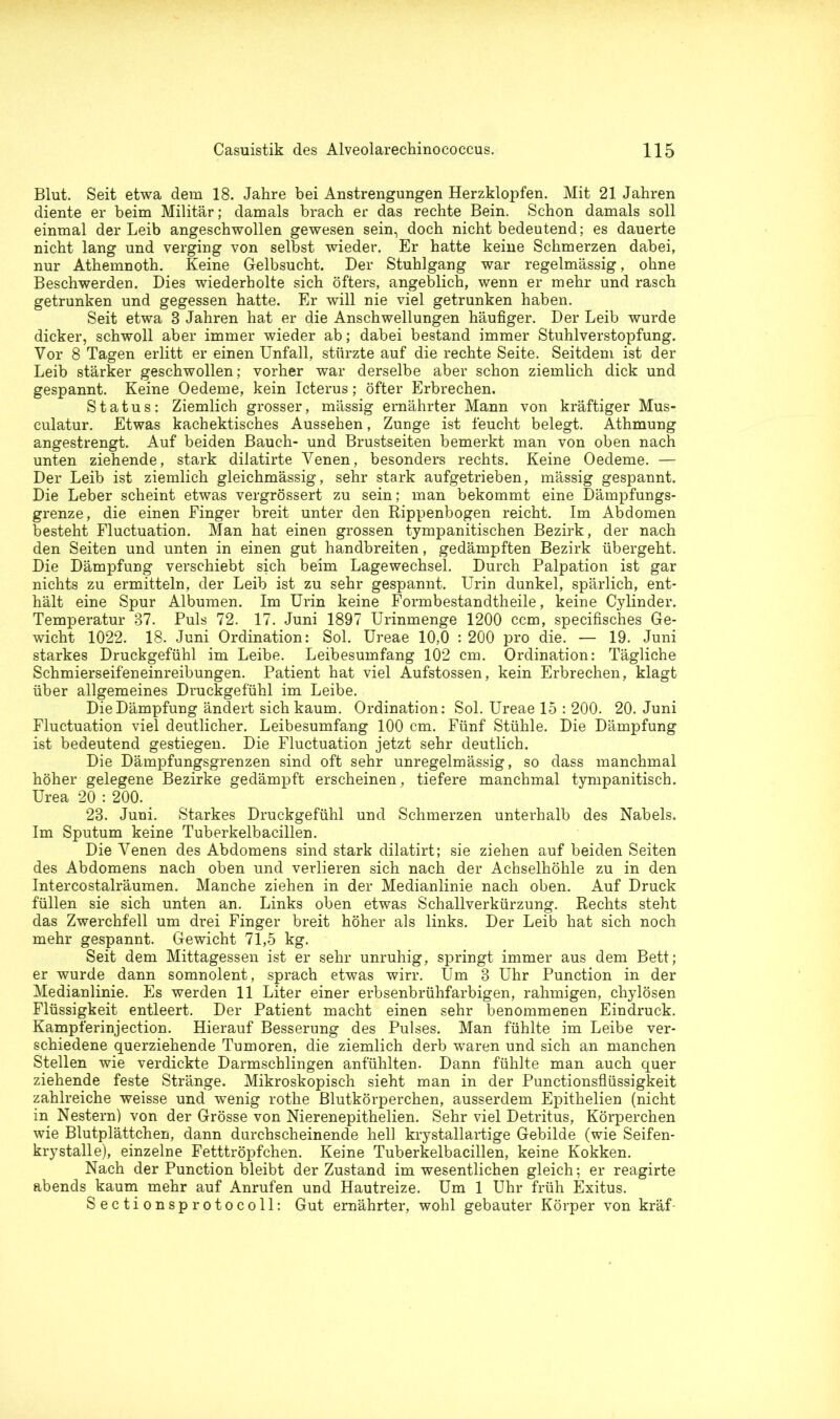 Blut. Seit etwa dem 18. Jahre bei Anstrengungen Herzklopfen. Mit 21 Jahren diente er beim Militär; damals brach er das rechte Bein. Schon damals soll einmal der Leib angeschwollen gewesen sein, doch nicht bedeutend; es dauerte nicht lang und verging von selbst wieder. Er hatte keine Schmerzen dabei, nur Athemnoth. Keine Gelbsucht. Der Stuhlgang war regelmässig, ohne Beschwerden. Dies wiederholte sich öfters, angeblich, wenn er mehr und rasch getrunken und gegessen hatte. Er will nie viel getrunken haben. Seit etwa 8 Jahren hat er die Anschwellungen häufiger. Der Leib wurde dicker, schwoll aber immer wieder ab; dabei bestand immer Stuhlverstopfung. Vor 8 Tagen erlitt er einen Unfall, stürzte auf die rechte Seite. Seitdem ist der Leib stärker geschwollen; vorher war derselbe aber schon ziemlich dick und gespannt. Keine Oedeme, kein Icterus; öfter Erbrechen. Status: Ziemlich grosser, mässig ernährter Mann von kräftiger Mus- culatur. Etwas kachektisches Aussehen, Zunge ist feucht belegt. Athmung angestrengt. Auf beiden Bauch- und Brustseiten bemerkt man von oben nach unten ziehende, stark dilatirte Venen, besonders rechts. Keine Oedeme. — Der Leib ist ziemlich gleichmässig, sehr stark aufgetrieben, mässig gespannt. Die Leber scheint etwas vergrössert zu sein; man bekommt eine Dämpfungs- grenze, die einen Finger breit unter den Rippenbogen reicht. Im Abdomen besteht Fluctuation. Man hat einen grossen tympanitischen Bezirk, der nach den Seiten und unten in einen gut handbreiten, gedämpften Bezirk übergeht. Die Dämpfung verschiebt sich beim Lagewechsel. Durch Palpation ist gar nichts zu ermitteln, der Leib ist zu sehr gespannt. Urin dunkel, spärlich, ent- hält eine Spur Albumen. Im Urin keine Formbestandtheile, keine Cylinder. Temperatur 87. Puls 72. 17. Juni 1897 Urinmenge 1200 ccm, specifisches Ge- wicht 1022. 18. Juni Ordination: Sol. Ureae 10,0 : 200 pro die. — 19. Juni starkes Druckgefühl im Leibe. Leibesumfang 102 cm. Ordination: Tägliche Schmierseifeneinreibungen. Patient hat viel Aufstossen, kein Erbrechen, klagt über allgemeines Druckgefühl im Leibe. Die Dämpfung ändert sich kaum. Ordination: Sol. Ureae 15 : 200. 20. Juni Fluctuation viel deutlicher. Leibesumfang 100 cm. Fünf Stühle. Die Dämpfung ist bedeutend gestiegen. Die Fluctuation jetzt sehr deutlich. Die Dämpfungsgrenzen sind oft sehr unregelmässig, so dass manchmal höher gelegene Bezirke gedämpft erscheinen, tiefere manchmal tympanitisch. Urea 20 : 200. 23. Juni. Starkes Druckgefühl und Schmerzen unterhalb des Nabels. Im Sputum keine Tuberkelbacillen. Die Venen des Abdomens sind stark dilatirt; sie ziehen auf beiden Seiten des Abdomens nach oben und verlieren sich nach der Achselhöhle zu in den Intercostalräumen. Manche ziehen in der Medianlinie nach oben. Auf Druck füllen sie sich unten an. Links oben etwas Schallverkürzung. Rechts steht das Zwerchfell um drei Finger breit höher als links. Der Leib hat sich noch mehr gespannt. Gewicht 71,5 kg. Seit dem Mittagessen ist er sehr unruhig, springt immer aus dem Bett; er wurde dann somnolent, sprach etwas wirr. Um 3 Uhr Punction in der Medianlinie. Es werden 11 Liter einer erbsenbrühfarbigen, rahmigen, chylösen Flüssigkeit entleert. Der Patient macht einen sehr benommenen Eindruck. Kampferinjection. Hierauf Besserung des Pulses. Man fühlte im Leibe ver- schiedene querziehende Tumoren, die ziemlich derb waren und sich an manchen Stellen wie verdickte Darmschlingen anfühlten. Dann fühlte man auch quer ziehende feste Stränge. Mikroskopisch sieht man in der Punctionsflüssigkeit zahlreiche weisse und wenig rothe Blutkörperchen, ausserdem Epithelien (nicht in Nestern) von der Grösse von Nierenepithelien. Sehr viel Detritus, Körperchen wie Blutplättchen, dann durchscheinende hell krystallartige Gebilde (wie Seifen- krystalle), einzelne Fetttröpfchen. Keine Tuberkelbacillen, keine Kokken. Nach der Punction bleibt der Zustand im wesentlichen gleich; er reagirte abends kaum mehr auf Anrufen und Hautreize. Um 1 Uhr früh Exitus. Sectionsprotocoll: Gut ernährter, wohl gebauter Körper von kräf-