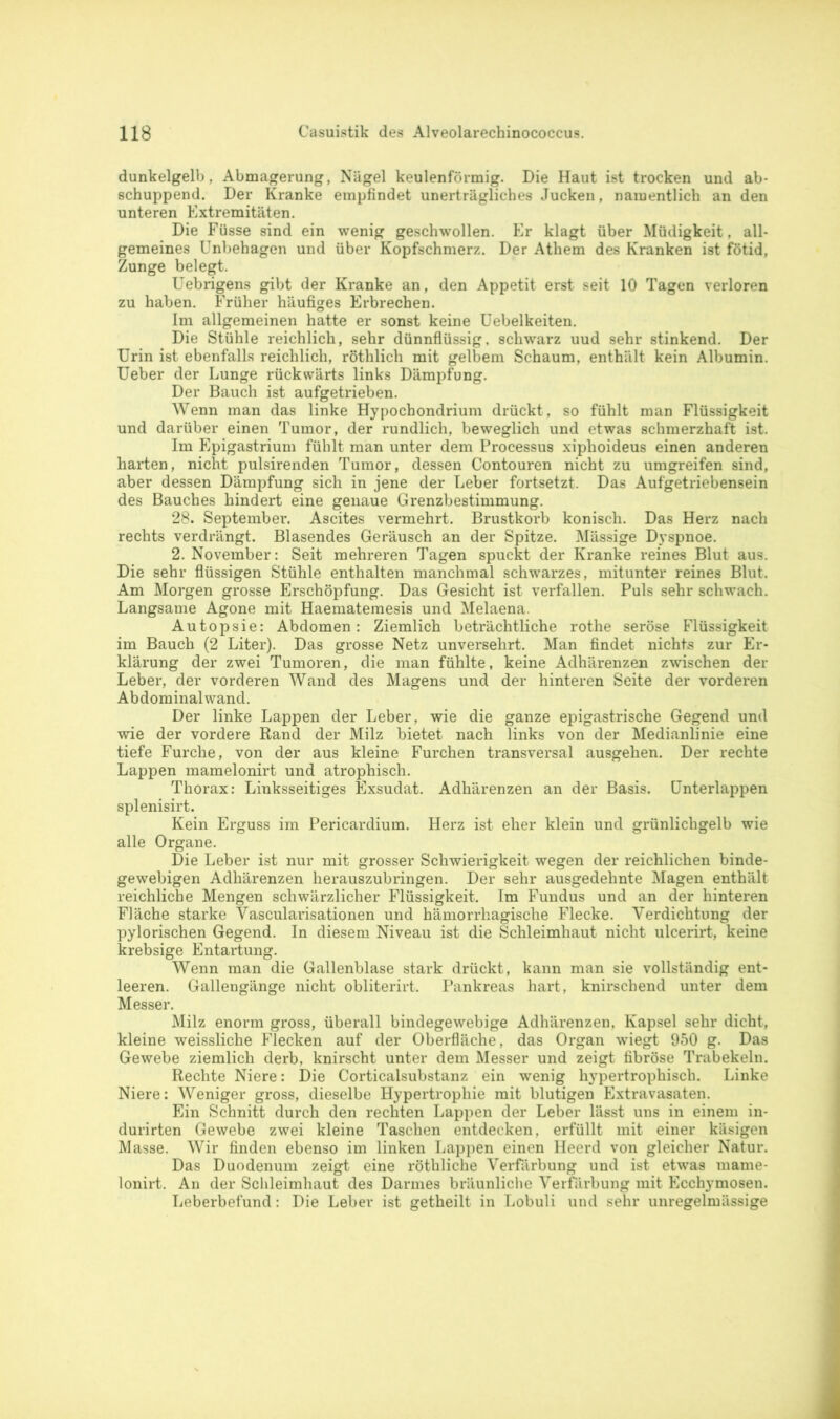 dunkelgelb, Abmagerung, Nägel keulenförmig. Die Haut ist trocken und ab- schuppend. Der Kranke empfindet unerträgliches Jucken, namentlich an den unteren Extremitäten. Die Füsse sind ein wenig geschwollen. Er klagt über Müdigkeit, all- gemeines Unbehagen und über Kopfschmerz. Der Athem des Kranken ist fötid, Zunge belegt. Uebrigens gibt der Kranke an, den Appetit erst seit 10 Tagen verloren zu haben. Früher häufiges Erbrechen. Im allgemeinen hatte er sonst keine Uebelkeiten. Die Stühle reichlich, sehr dünnflüssig, schwarz uud sehr stinkend. Der Urin ist ebenfalls reichlich, röthlich mit gelbem Schaum, enthält kein Albumin. Ueber der Lunge rückwärts links Dämpfung. Der Bauch ist aufgetrieben. Wenn man das linke Hypocbondrium drückt, so fühlt man Flüssigkeit und darüber einen Tumor, der rundlich, beweglich und etwas schmerzhaft ist. Im Epigastrium fühlt man unter dem Processus xiphoideus einen anderen harten, nicht pulsirenden Tumor, dessen Contouren nicht zu umgreifen sind, aber dessen Dämpfung sich in jene der Leber fortsetzt. Das Aufgetriebensein des Bauches hindert eine genaue Grenzbestimmung. 28. September. Ascites vermehrt. Brustkorb konisch. Das Herz nach rechts verdrängt. Blasendes Geräusch an der Spitze. Mässige Dyspnoe. 2. November: Seit mehreren Tagen spuckt der Kranke reines Blut aus. Die sehr flüssigen Stühle enthalten manchmal schwarzes, mitunter reines Blut. Am Morgen grosse Erschöpfung. Das Gesicht ist verfallen. Puls sehr schwach. Langsame Agone mit Haematemesis und Melaena. Autopsie: Abdomen: Ziemlich beträchtliche rothe seröse Flüssigkeit im Bauch (2 Liter). Das grosse Netz unversehrt. Man findet nichts zur Er- klärung der zwei Tumoren, die man fühlte, keine Adhärenzen zwischen der Leber, der vorderen Wand des Magens und der hinteren Seite der vorderen Abdominal wand. Der linke Lappen der Leber, wie die ganze epigastrische Gegend und wie der vordere Rand der Milz bietet nach links von der Medianlinie eine tiefe Furche, von der aus kleine Furchen transversal ausgehen. Der rechte Lappen mamelonirt und atrophisch. Thorax: Linksseitiges Exsudat. Adhärenzen an der Basis. Unterlappen splenisirt. Kein Erguss im Pericardium. Herz ist eher klein und grünlichgelb wie alle Organe. Die Leber ist nur mit grosser Schwierigkeit wegen der reichlichen binde- gewebigen Adhärenzen herauszubringen. Der sehr ausgedehnte Magen enthält reichliche Mengen schwärzlicher Flüssigkeit. Im Fundus und an der hinteren Fläche starke Vascularisationen und hämorrhagische Flecke. Verdichtung der pylorischen Gegend. In diesem Niveau ist die Schleimhaut nicht ulcerirt, keine krebsige Entartung. Wenn man die Gallenblase stark drückt, kann man sie vollständig ent- leeren. Gallengänge nicht obliterirt. Pankreas hart, knirschend unter dem Messer. Milz enorm gross, überall bindegewebige Adhärenzen, Kapsel sehr dicht, kleine weissliche Flecken auf der Oberfläche, das Organ wiegt 950 g. Das Gewebe ziemlich derb, knirscht unter dem Messer und zeigt fibröse Trabekeln. Rechte Niere: Die Corticalsubstanz ein wenig hypertrophisch. Linke Niere: Weniger gross, dieselbe Hypertrophie mit blutigen Extravasaten. Ein Schnitt durch den rechten Lappen der Leber lässt uns in einem in- durirten Gewebe zwei kleine Taschen entdecken, erfüllt mit einer käsigen Masse. Wir finden ebenso im linken Lappen einen Heerd von gleicher Natur. Das Duodenum zeigt eine röthliche Verfärbung und ist etwas mame- lonirt. An der Schleimhaut des Darmes bräunliche Verfärbung mit Ecchymosen. Leberbefund: Die Leber ist getheilt in Lobuli und sehr unregelmässige