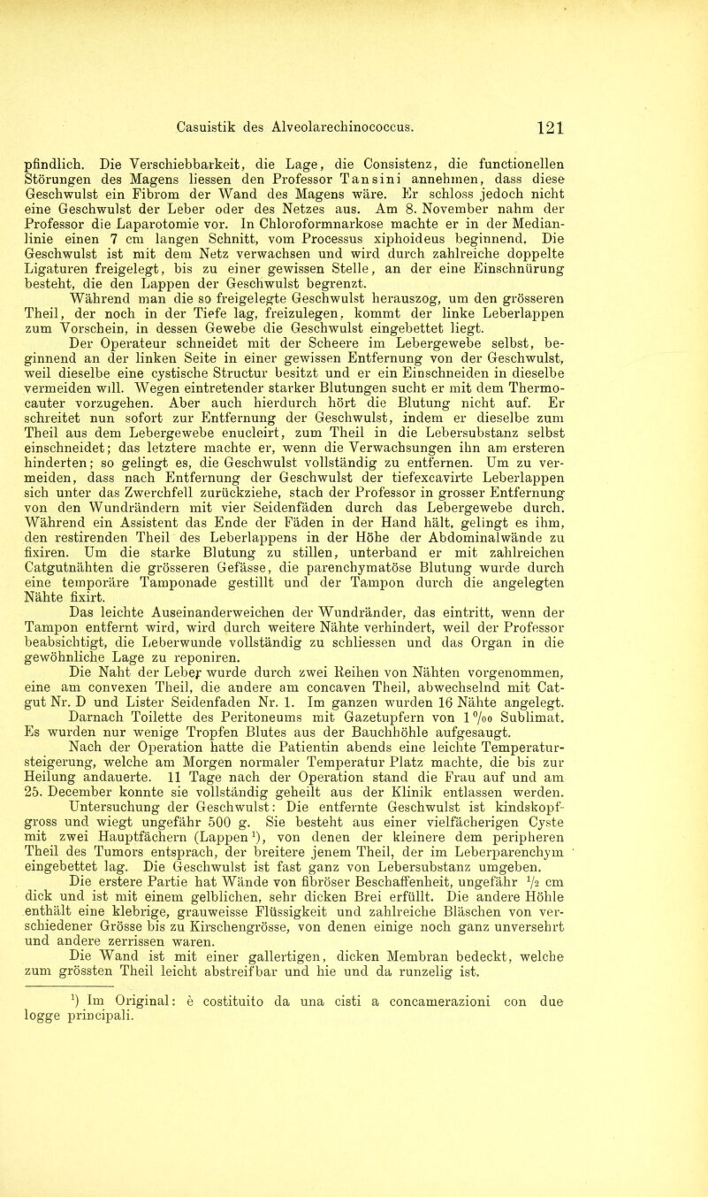 pfindlich. Die Verschiebbarkeit, die Lage, die Consistenz, die functioneilen Störungen des Magens liessen den Professor Tansini annehmen, dass diese Geschwulst ein Fibrom der Wand des Magens wäre. Er schloss jedoch nicht eine Geschwulst der Leber oder des Netzes aus. Am 8. November nahm der Professor die Laparotomie vor. In Chloroformnarkose machte er in der Median- linie einen 7 cm langen Schnitt, vom Processus xiphoideus beginnend. Die Geschwulst ist mit dem Netz verwachsen und wird durch zahlreiche doppelte Ligaturen freigelegt, bis zu einer gewissen Stelle, an der eine Einschnürung besteht, die den Lappen der Geschwulst begrenzt. Während man die so freigelegte Geschwulst herauszog, um den grösseren Theil, der noch in der Tiefe lag, freizulegen, kommt der linke Leberlappen zum Vorschein, in dessen Gewebe die Geschwulst eingebettet liegt. Der Operateur schneidet mit der Scheere im Lebergewebe selbst, be- ginnend an der linken Seite in einer gewissen Entfernung von der Geschwulst, weil dieselbe eine cystische Structur besitzt und er ein Einschneiden in dieselbe vermeiden will. Wegen eintretender starker Blutungen sucht er mit dem Thermo- cauter vorzugehen. Aber auch hierdurch hört die Blutung nicht auf. Er schreitet nun sofort zur Entfernung der Geschwulst, indem er dieselbe zum Theil aus dem Lebergewebe enucleirt, zum Theil in die Lebersubstanz selbst einschneidet; das letztere machte er, wenn die Verwachsungen ihn am ersteren hinderten; so gelingt es, die Geschwulst vollständig zu entfernen. Um zu ver- meiden, dass nach Entfernung der Geschwulst der tiefexcavirte Leberlappen sich unter das Zwerchfell zurückziehe, stach der Professor in grosser Entfernung von den Wundrändern mit vier Seidenfäden durch das Lebergewebe durch. Während ein Assistent das Ende der Fäden in der Hand hält, gelingt es ihm, den restirenden Theil des Leberlappens in der Höhe der Abdominalwände zu fixiren. Um die starke Blutung zu stillen, unterband er mit zahlreichen Catgutnähten die grösseren Gefässe, die parenchymatöse Blutung wurde durch eine temporäre Tamponade gestillt und der Tampon durch die angelegten Nähte fixirt. Das leichte Auseinanderweichen der Wundränder, das eintritt, wenn der Tampon entfernt wird, wird durch weitere Nähte verhindert, weil der Professor beabsichtigt, die Leberwunde vollständig zu schliessen und das Organ in die gewöhnliche Lage zu reponiren. Die Naht der Leber wurde durch zwei Reihen von Nähten vorgenommen, eine am convexen Theil, die andere am concaven Theil, abwechselnd mit Cat- gut Nr. D und Lister Seidenfaden Nr. 1. Im ganzen wurden 16 Nähte angelegt. Darnach Toilette des Peritoneums mit Gazetupfern von 1 °/oo Sublimat. Es wurden nur wenige Tropfen Blutes aus der Bauchhöhle aufgesaugt. Nach der Operation hatte die Patientin abends eine leichte Temperatur- steigerung, welche am Morgen normaler Temperatur Platz machte, die bis zur Heilung andauerte. 11 Tage nach der Operation stand die Frau auf und am 25. December konnte sie vollständig geheilt aus der Klinik entlassen werden. Untersuchung der Geschwulst: Die entfernte Geschwulst ist kindskopf- gross und wiegt ungefähr 500 g. Sie besteht aus einer vielfächerigen Cyste mit zwei Hauptfächern (Lappen1), von denen der kleinere dem peripheren Theil des Tumors entsprach, der breitere jenem Theil, der im Leberparenchym eingebettet lag. Die Geschwulst ist fast ganz von Lebersubstanz umgeben. Die erstere Partie hat Wände von fibröser Beschaffenheit, ungefähr 72 cm dick und ist mit einem gelblichen, sehr dicken Brei erfüllt. Die andere Höhle enthält eine klebrige, grauweisse Flüssigkeit und zahlreiche Bläschen von ver- schiedener Grösse bis zu Kirschengrösse, von denen einige noch ganz unversehrt und andere zerrissen waren. Die Wand ist mit einer gallertigen, dicken Membran bedeckt, welche zum grössten Theil leicht abstreifbar und hie und da runzelig ist. 7 Im Original: e costituito da una cisti a concamerazioni con due logge principali.