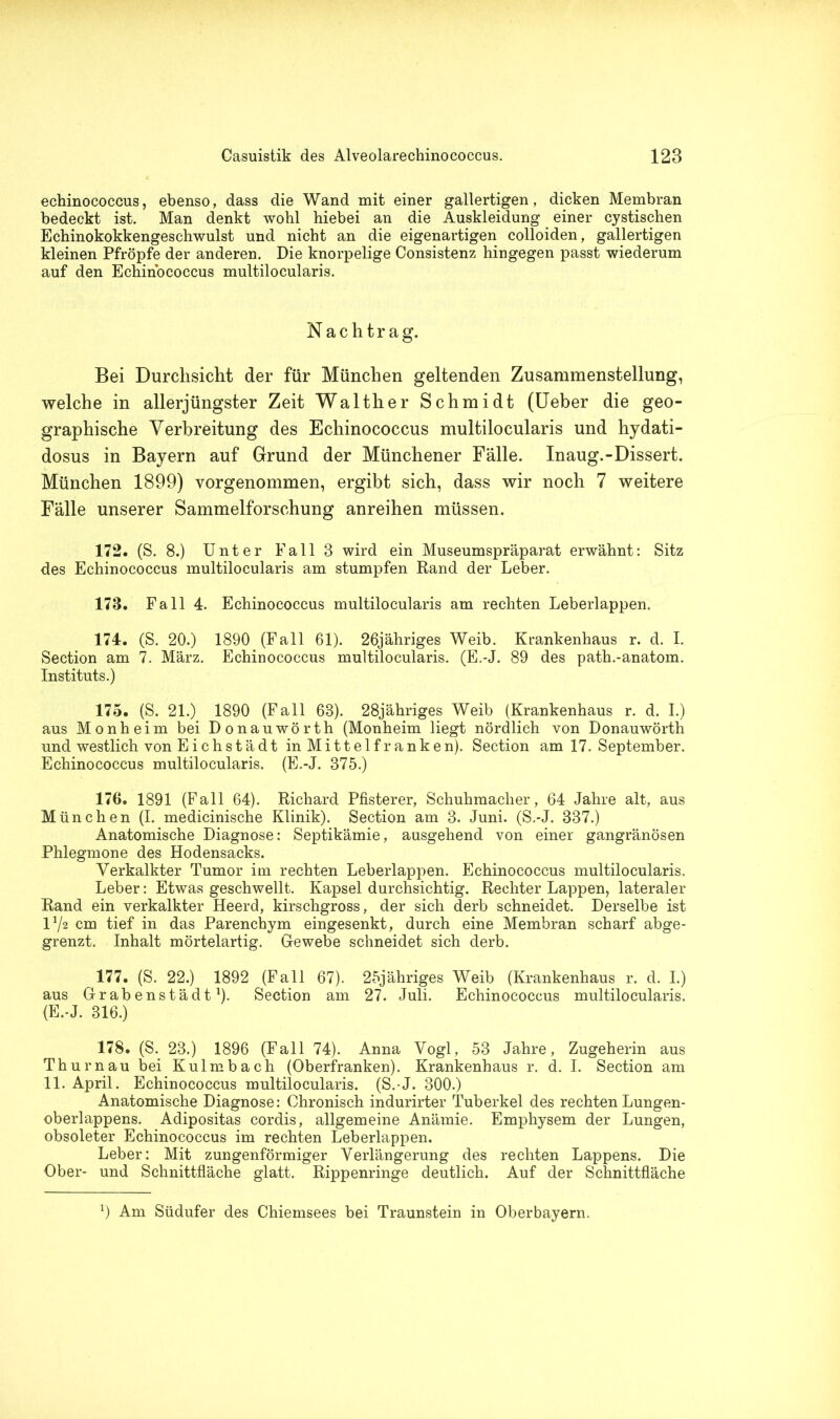 echinococcus, ebenso, dass die Wand mit einer gallertigen, dicken Membran bedeckt ist. Man denkt wohl hiebei an die Auskleidung einer cystischen Echinokokkengeschwulst und nicht an die eigenartigen colloiden, gallertigen kleinen Pfropfe der anderen. Die knorpelige Consistenz hingegen passt wiederum auf den Echinococcus multilocularis. Nachtrag. Bei Durchsicht der für München geltenden Zusammenstellung, welche in allerjüngster Zeit Walther Schmidt (Ueber die geo- graphische Verbreitung des Echinococcus multilocularis und hydati- dosus in Bayern auf Grund der Münchener Fälle. Inaug.-Dissert. München 1899) vorgenommen, ergibt sich, dass wir noch 7 weitere Fälle unserer Sammelforschung anreihen müssen. 172. (S. 8.) Unter Fall 8 wird ein Museumspräparat erwähnt: Sitz des Echinococcus multilocularis am stumpfen Rand der Leber. 173. Fall 4. Echinococcus multilocularis am rechten Leberlappen. 174. (S. 20.) 1890 (Fall 61). 26jähriges Weib. Krankenhaus r. d. I. Section am 7. März. Echinococcus multilocularis. (E.-J. 89 des path.-anatom. Instituts.) 175. (S. 21.) 1890 (Fall 68). 28jähriges Weib (Krankenhaus r. d. I.) aus Monheim bei Donauwörth (Monheim liegt nördlich von Donauwörth und westlich von Eichstädt in Mittelfranken). Section am 17. September. Echinococcus multilocularis. (E.-J. 375.) 176. 1891 (Fall 64). Richard Pfisterer, Schuhmacher, 64 Jahre alt, aus München (I. medicinische Klinik). Section am 3. Juni. (S.-J. 337.) Anatomische Diagnose: Septikämie, ausgehend von einer gangränösen Phlegmone des Hodensacks. Verkalkter Tumor im rechten Leberlappen. Echinococcus multilocularis. Leber: Etwas geschwellt. Kapsel durchsichtig. Rechter Lappen, lateraler Rand ein verkalkter Heerd, kirschgross, der sich derb schneidet. Derselbe ist D/2 cm tief in das Parenchym eingesenkt, durch eine Membran scharf abge- grenzt. Inhalt mörtelartig. Gewebe schneidet sich derb. 177. (S. 22.) 1892 (Fall 67). 25jähriges Weib (Krankenhaus r. d. I.) aus Grabenstädt1)- Section am 27. Juli. Echinococcus multilocularis. (E.-J. 316.) 178. (S. 23.) 1896 (Fall 74). Anna Vogl, 53 Jahre, Zugeherin aus Thurnau bei Kulmbach (Oberfranken). Krankenhaus r. d. I. Section am 11. April. Echinococcus multilocularis. (S.-J. 300.) Anatomische Diagnose: Chronisch indurirter Tuberkel des rechten Lungen- oberlappens. Adipositas cordis, allgemeine Anämie. Emphysem der Lungen, obsoleter Echinococcus im rechten Leberlappen. Leber: Mit zungenförmiger Verlängerung des rechten Lappens. Die Ober- und Schnittfläche glatt. Rippenringe deutlich. Auf der Schnittfläche 7 Am Südufer des Chiemsees bei Traunstein in Oberbayern.