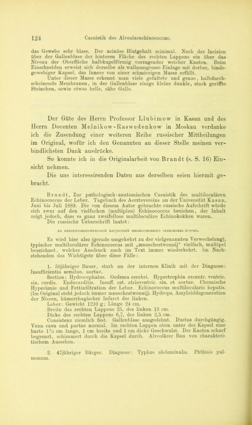 das Gewebe sehr blass. Der acinöse Blutgehalt minimal. Nach der Incision über der Gallenblase der hinteren Fläche des rechten Lappens ein über das Niveau der Oberfläche halbkugelförmig vorragender weicher Knoten. Beim Einschneiden erweist sich derselbe als wallnussgrosse Einlage mit derber, binde- gewebiger Kapsel, das Innere von einer schmierigen Masse erfüllt. Unter dieser Masse erkennt man viele gefaltete und graue, halbdurch- scheinende Membranen, in der Gallenblase einige kleine dunkle, stark geriffte Steinchen, sowie etwas helle, zähe Galle. Der Güte des Herrn Professor Llubimow in Kasan und des Herrn Docenten Melnikow-Raswedenkow in Moskau verdanke ich die Zusendung einer weiteren Reihe russischer Mittheilungen im Original, wofür ich den Genannten an dieser Stelle meinen ver- bindlichsten Dank ausdrücke. So konnte ich in die Originalarbeit von Brandt (s. S. 16) Ein- sicht nehmen. Die uns interessirenden Daten aus derselben seien hiermit ge- bracht. Brandt, Zur pathologisch-anatomischen Casuistik des multiloculären Echinococcus der Leber. Tagebuch des Aerztevereins an der Universität Kasan, Juni bis Juli 1889. Die von diesem Autor gebrachte russische Aufschrift würde sich zwar auf den vielfachen (multiplen) Echinococcus beziehen, der Inhalt zeigt jedoch, dass es ganz zweifellose multiloculäre Echinokokken waren. Die russische Ueberschrift lautet: Kl naTO.ioroaHaTOMU'iecKOÜ KacyiicTindb siHoa»ecTBeHHaro 3Xuhokokk& ne^eHH. Es wird hier also (gerade umgekehrt zu der vielgenannten Verwechslung), typischer multiloculärer Echinococcus mit „mnoschestwennij“ vielfach, multipel bezeichnet, welcher Ausdruck auch im Text immer wiederkehrt. Im Nach- stehenden das Wichtigste über diese Fälle: 1. 50jähriger Bauer, starb an der internen Klinik mit der Diagnose: Insufficientia semilun. aortae. Section: Hydrocephalus. Oedema cerebri. Hypertrophia excentr. ventric. sin. cordis. Endocarditis. Insuff. ost. atrioventric. sin. et aortae. Chronische Hyperämie und Fettinfiltration der Leber. Echinococcus multilocularis hepatis. (Im Original steht jedoch immer mnoschestwennij). Hydrops. Amyloiddegeneration der Nieren, hämorrhagischer Infarct der linken. Leber: Gewicht 1210 g; Länge 24 cm. Breite des rechten Lappens 25, des linken 18 cm. Dicke des rechten Lappens 6,7, des linken 2,5 cm. Consistenz ziemlich fest. Gallenblase ausgedehnt. Ductus durchgängig. Vena cava und portae normal. Im rechten Lappen oben unter der Kapsel eine harte V/2 cm lange, 1 cm breite und 1 cm dicke Geschwulst. Der Knoten scharf begrenzt, schimmert durch die Kapsel durch. Alveolärer Bau von charakteri- tischem Aussehen. 2. 47jähriger Bürger. Diagnose: Typhus abdominalis. Phthisis pul- monum.