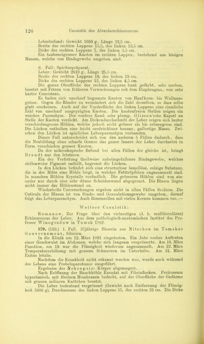 Leberbefund: Gewicht 1050 g, Länge 22,5 cm. Breite des rechten Lappens 15,5, des linken 13,5 cm. Dicke des rechten Lappens 7, des linken 3,5 cm. Ein taubeneigrosser Knoten im rechten Lappen, bestehend aus käsigen Massen, welche von Bindegewebe umgeben sind. 6. Fall: Spirituspräparat. Leber: Gewicht 2619 g, Länge 25,5 cm. Breite des rechten Lappens 19, des linken 19 cm. Dicke des rechten Lappens 12, des linken 4,5 cm. Die ganze Oberfläche des rechten Lappens bunt gefärbt, sehr uneben, besetzt mit Fetzen von früheren Verwachsungen mit dem Diaphragma, von sehr harter Consistenz. Es finden sich unscharf begrenzte Knoten von Hanfkorn- bis Wallnuss- grösse. Gegen die Ränder zu vermindert sich die Zahl derselben, so dass selbe glatt erscheinen. Auch auf der Vorderfläche des linken Lappens eine ziemliche Zahl von unscharf ausgeprägten Knoten. Die knotenfreien Stellen zeigen ein weiches Parenchym. Der vordere Rand sehr plump. Glisson’sche Kapsel an Stelle der Knoten verdickt. Am Dickendurchschnitt der Leber zeigen sich lauter verschiedengrosse Höhlen, welche jedoch nicht grösser als bis erbsengross sind. Die Lücken enthalten eine leicht zerdrückbare braune, gallertige Masse. Zwi- schen den Lücken ist spärliches Leberparenchym vorhanden. Dieser Fall unterscheidet sich von den anderen 5 Fällen dadurch, dass die Neubildung ohne scharfe Grenze das ganze Innere der Leber durchsetzt in Form verschieden grosser Knoten. Da der mikroskopische Befund bei allen Fällen der gleiche ist, bringt Brandt nur den letzteren. Ein der Verfettung theilweise anheimgefallenes Bindegewebe, welches stellenweise Pigment enthält, begrenzt die Lücken. In den Lücken befindet sich eine structurlose lamellöse, sulzige Substanz, die in der Mitte eine Höhle birgt, in welcher Fetttröpfchen angesammelt sind. In manchen Höhlen Krystalle vorfindlich. Die grösseren Höhlen sind von ein- ander nur durch eine sehr dünne Scheidenwand abgegrenzt. Die Blasen liegen nicht immer der Höhlenwand an. Wiederholte Untersuchungen ergaben nicht in allen Fällen Scolices. Die Cuticula der Blasen ist von Binde- und Granulationsgewebe umgeben, darauf folgt das Leberparenchym. Auch Riesenzellen mit vielen Kernen kommen vor. — Weitere Casuistik: Romanow, Zur Frage über den vielnestigen (d. h. multiloculären) Echinococcus der Leber. Aus dem pathologisch-anatomischen Institut des Pro- fessor Winogradow in Tomsk 1892. 179. (110.) 1. Fall. 37jährige Bäuerin aus Nitschen im Tomsker Gouvernement, Sibirien. In die Klinik am 12. März 1891 eingetreten. Ein Jahr vorher Auftreten einer Geschwulst im Abdomen, welche sich langsam vergrösserte. Am 16. März Punction, am 19. war die Flüssigkeit wiederum angesammelt. Am 22. März Temperaturerhöhung mit grossen Schmerzen im Unterleibe. Am 31. März Exitus letalis. Nachdem die Krankheit nicht erkannt worden war, wurde noch während des Lebens eine Probelaparotomie ausgeführt. Ergebniss der Nekropsie: Körper abgemagert. Nach Eröffnung der Bauchhöhle Exsudat mit Fibrinflocken. Peritoneum hyperämisch, mit fibrösen Membranen bedeckt, auf der Oberfläche der Gedärme mit grauen miliaren Knötchen besetzt. Die Leber bedeutend vergrössert (Gewicht nach Entfernung der Flüssig- keit 5600 g), Durchmesser des linken Lappens 35, des rechten 23 cm. Die Dicke