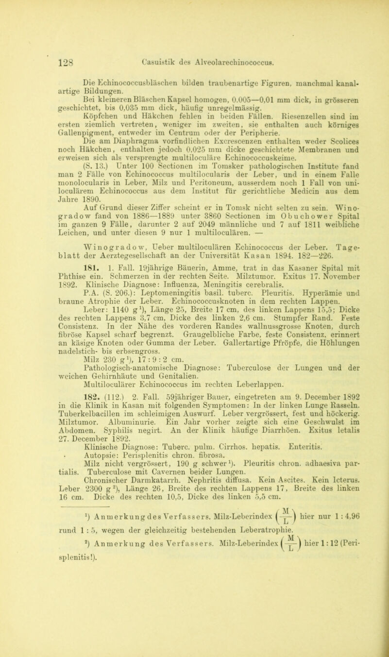 Die Echinococcusbläschen bilden traubenartige Figuren, manchmal kanal- artige Bildungen. Bei kleineren Bläschen Kapsel homogen, 0.005—0,01 mm dick, in grösseren geschichtet, bis 0,035 mm dick, häufig unregelmässig. Köpfchen und Häkchen fehlen in beiden Fällen. Riesenzellen sind im ersten ziemlich vertreten, weniger im zweiten, sie enthalten auch körniges Gallenpigment, entweder im Centrum oder der Peripherie. Die am Diaphragma vorfind liehen Excrescenzen ent halten weder Scolices noch Häkchen, enthalten jedoch 0,025 mm dicke geschichtete Membranen und erweisen sich als versprengte multiloculäre Echinococcuskeime. (S. 13.) Unter 100 Sectionen im Tomsker pathologischen Institute fand man 2 Fälle von Echinococcus multilocularis der Leber, und in einem Falle monolocularis in Leber, Milz und Peritoneum, ausserdem noch 1 Fall von uni- loculärem Echinococcus aus dem Institut für gerichtliche Medicin aus dem Jahre 1890. Auf Grund dieser Ziffer scheint er in Tomsk nicht selten zu sein. Wino- gradow fand von 1886—1889 unter 3860 Sectionen im Obuchower Spital im ganzen 9 Fälle, darunter 2 auf 2049 männliche und 7 auf 1811 weibliche Leichen, und unter diesen 9 nur 1 multiloculären. — Winogradow, Ueber multiloculären Echinococcus der Leber. Tage- blatt der Aerztegesellschaft an der Universität Kasan 1894. 182—226. 181. 1. Fall. 19jährige Bäuerin, Amme, trat in das Kasaner Spital mit Phthise ein. Schmerzen in der rechten Seite. Milztumor. Exitus 17. November 1892. Klinische Diagnose: Influenza, Meningitis cerebralis. P.A. (S. 206.): Leptomeningitis basil. tuberc. Pleuritis. Hyperämie und braune Atrophie der Leber. Echinococcusknoten in dem rechten Lappen. Leber: 1140 g1), Länge 25, Breite 17 cm, des linken Lappens 15,5; Dicke des rechten Lappens 3,7 cm, Dicke des linken 2,6 cm. Stumpfer Rand. Feste Consistenz. In der Nähe des vorderen Randes wallnussgrosse Knoten, durch fibröse Kapsel scharf begrenzt. Graugelbliche Farbe, feste Consistenz, erinnert an käsige Knoten oder Gumma der Leber. Gallertartige Pfropfe, die Höhlungen nadelstich- bis erbsengross. Milz 230 g1), 17:9:2 cm. Pathologisch-anatomische Diagnose: Tuberculose der Lungen und der weichen Gehirnhäute und Genitalien. Multiloculärer Echinococcus im rechten Leberlappen. 182. (112.) 2. Fall. 59jähriger Bauer, eingetreten am 9. December 1892 in die Klinik in Kasan mit folgenden Symptomen: In der linken Lunge Rasseln. Tuberkelbacillen im schleimigen Auswurf. Leber vergrössert, fest und höckerig. Milztumor. Albuminurie. Ein Jahr vorher zeigte sich eine Geschwulst im Abdomen. Syphilis negirt. An der Klinik häufige Diarrhöen. Exitus letalis 27. December 1892. Klinische Diagnose: Tuberc. pulm. Cirrhos. liepatis. Enteritis. Autopsie: Perisplenitis chron. fibrosa. Milz nicht vergrössert, 190 g schwer1). Pleuritis chron. adhaesiva par- tialis. Tuberculose mit Cavernen beider Lungen. Chronischer Darmkatarrh. Nephritis ditfusa. Kein Ascites. Kein Icterus. Leber 2300 g2), Länge 26, Breite des rechten Lappens 17, Breite des linken 16 cm. Dicke des rechten 10,5, Dicke des linken 5,5 cm. *) Anmerkung des Verfassers. Milz-Leberindex j hier nur 1:4.96 rund 1 : 5, wegen der gleichzeitig bestehenden Leberatrophie. 2) Anmerkung des Verfassers. Milz-Leberindex ( * —) hier 1:12 (Peri- splenitis!).
