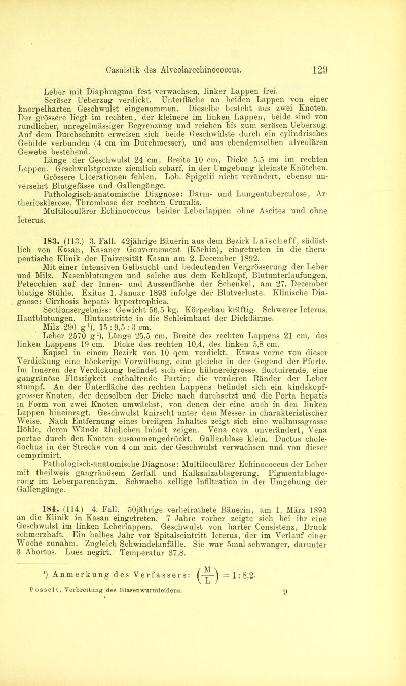 Leber mit Diaphragma fest verwachsen, linker Lappen frei. Seröser Ueberzug verdickt. Unterfläche an beiden Lappen von einer knorpelharten Geschwulst eingenommen. Dieselbe besteht aus zwei Knoten. Der grössere liegt im rechten, der kleinere im linken Lappen, beide sind von rundlicher, unregelmässiger Begrenzung und reichen bis zum serösen Ueberzug. Auf dem Durchschnitt erweisen sich beide Geschwülste durch ein cylindrisches Gebilde verbunden (4 cm im Durchmesser), und aus ebendemselben alveolären Gewebe bestehend. Länge der Geschwulst 24 cm, Breite 10 cm, Dicke 5,5 cm im rechten Lappen. Geschwulstgrenze ziemlich scharf, in der Umgebung kleinste Knötchen. Grössere Ulcerationen fehlen. Lob. Spigelii nicht verändert, ebenso un- versehrt Blutgefässe und Gallengänge. Pathologisch-anatomische Diagnose: Darm- und Lungentuberculose, Ar- theriosklerose, Thrombose der rechten Cruralis. Multiloculärer Echinococcus beider Leberlappen ohne Ascites und ohne Icterus. 183. (113.) 3. Fall. 42jährige Bäuerin aus dem Bezirk Laischeff, südöst- lich von Kasan, Kasaner Gouvernement (Köchin), eingetreten in die thera- peutische Klinik der Universität Kasan am 2. December 1892. Mit einer intensiven Gelbsucht und bedeutenden Vergrösserung der Leber und Milz. Nasenblutungen und solche aus dem Kehlkopf, Blutunterlaufungen, Petecchien auf der Innen- und Aussenfläche der Schenkel, am 27. December blutige Stühle. Exitus 1. Januar 1893 infolge der Blutverluste. Klinische Dia- gnose: Cirrhosis hepatis hypertrophica. Sectionsergebniss: Gewicht 56,5 kg. Körperbau kräftig. Schwerer Icterus. Hautblutungen. Blutaustritte in die Schleimhaut der Dickdärme. Milz 290 g1), 15 : 9,5 : 3 cm. Leber 2570 g1), Länge 25,5 cm, Breite des rechten Lappens 21 cm, des linken Lappens 19 cm. Dicke des rechten 10,4, des linken 5,8 cm. Kapsel in einem Bezirk von 10 qcm verdickt. Etwas vorne von dieser Verdickung eine höckerige Vorwölbung, eine gleiche in der Gegend der Pforte. Im Inneren der Verdickung befindet sich eine hühnereigrosse, fluctuirende, eine gangränöse Flüssigkeit enthaltende Partie; die vorderen Ränder der Leber stumpf. An der Unterfläche des rechten Lappens befindet sich ein kindskopf- grosser Knoten, der denselben der Dicke nach durchsetzt und die Porta hepatis in Form von zwei Knoten umwächst, von denen der eine auch in den linken Lappen hineinragt. Geschwulst knirscht unter dem Messer in charakteristischer Weise. Nach Entfernung eines breiigen Inhaltes zeigt sich eine wallnussgrosse Höhle, deren Wände ähnlichen Inhalt zeigen. Vena cava unverändert, Vena portae durch den Knoten zusammengedrückt. Gallenblase klein. Ductus chole- dochus in der Strecke von 4 cm mit der Geschwulst verwachsen und von dieser comprimirt. Pathologisch-anatomische Diagnose: Multiloculärer Echinococcus der Leber mit theilweis gangränösem Zerfall und Kalksalzablagerung. Pigmentablage- rung im Leberparenchym. Schwache zellige Infiltration in der Umgebung der Gallengänge. 184, (114.) 4. Fall. 50jährige verlieirathete Bäuerin, am 1. März 1893 an die Klinik in Kasan eingetreten. 7 Jahre vorher zeigte sich bei ihr eine Geschwulst im linken Leberlappen. Geschwulst von harter Consistenz, Druck schmerzhaft. Ein halbes Jahr vor Spitalseintritt Icterus, der im Verlauf einer Woche zunahm. Zugleich Schwindelanfälle. Sie war 5mal schwanger, darunter 3 Abortus. Lues negirt. Temperatur 37,8. 9 Anmerkung des Verfassers: 1 : 8,2. Posselt, Verbreitung des Blasenwurmleidens. 9