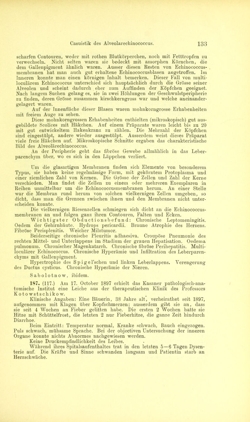 scharfen Contouren, weder mit rothen Blutkörperchen, noch mit Fetttropfen zu verwechseln. Nicht selten waren sie bedeckt mit amorphen Körnchen, die dem Gallenpigment ähnlich waren. Ausser diesen Resten von Echinococcus- membranen hat man auch gut erhaltene Echinococcusblasen angetroffen. Im Inneren konnte man einen körnigen Inhalt bemerken. Dieser Fall von multi- loculärem Echinococcus unterschied sich hauptsächlich durch die Grösse seiner Alveolen und scheint dadurch eher zum Auffinden der Köpfchen geeignet. Nach langem Suchen gelang es, sie in zwei Höhlungen der Geschwulstperipherie zu finden, deren Grösse zusammen kirschkerngross war und welche aneinander- gelagert waren. Auf der Innenfläche dieser Blasen waren mohnkorngrosse Erhabenheiten mit freiem Auge zu sehen. Diese mohnkorngrossen Erhabenheiten enthielten (mikroskopisch) gut aus- gebildete Scolices mit Häkchen. Auf einem Präparate waren leicht bis zu 20 mit gut entwickeltem Hakenkranz zu zählen. Die Mehrzahl der Köpfchen sind eingestülpt, andere wieder ausgestülpt. Ausserdem weist dieses Präparat viele freie Häkchen auf. Mikroskopische Schnitte ergaben das charakteristische Bild des Alveolärechinococcus. An der Peripherie geht das fibröse Gewebe allmählich in das Leber- parenchym über, wo es sich in den Läppchen verliert. Um die glasartigen Membranen finden sich Elemente von besonderem Typus, sie haben keine regelmässige Form, mit gekörntem Protoplasma und einer ziemlichen Zahl von Kernen. Die Grösse der Zellen und Zahl der Kerne verschieden. Man findet die Zellen zu einem oder mehreren Exemplaren in Reihen unmittelbar um die Echinococcusmembranen herum. An einer Stelle war die Membran rund herum von solchen vielkernigen Zellen umgeben, so dicht, dass man die Grenzen zwischen ihnen und den Membranen nicht unter- scheiden konnte. Die vielkernigen Riesenzellen schmiegen sich dicht an die Echinococcus- membranen an und folgen ganz ihren Contouren, Falten und Ecken. Wichtigster Obductionsbefund: Chronische Leptomeningitis. Oedem der Gehirnhäute. Hydrops pericardii. Braune Atrophie des Herzens. Fibröse Perisplenitis. Weicher Milztumor. Beiderseitige chronische Pleuritis adhaesiva. Croupöse Pneumonie des rechten Mittel- und Unterlappens im Stadium der grauen Hepatisation. Oedema pulmonum. Chronischer Magenkatarrh. Chronische fibröse Perihepatitis. Multi- loculärer Echinococcus. Chronische Hyperämie und Infiltration des Leberparen- chyms mit Gallenpigment. Hypertrophie des Spigel’schen und linken Leberlappens. Verengerung des Ductus cysticus. Chronische Hyperämie der Nieren. Sabolotnow, ibidem. 187. (117.) Am 17. October 1897 erhielt das Kasaner pathologisch-ana- tomische Institut eine Leiche aus der therapeutischen Klinik des Professors Kotowstschikow. Klinische Angaben: Eine Bäuerin, 38 Jahre alt, verheirathet seit 1897, aufgenommen mit Klagen über Kopfschmerzen; ausserdem gibt sie an, dass sie seit 4 Wochen an Fieber gelitten habe. Die ersten 2 Wochen hatte sie Hitze mit Schüttelfrost, die letzten 2 nur Fieberhitze, die ganze Zeit hindurch Diarrhoe. Beim Eintritt: Temperatur normal, Kranke schwach, Bauch eingezogen. Puls schwach, mühsame Sprache. Bei der objectiven Untersuchung der inneren Organe konnte nichts Abnormes nachgewiesen werden. Keine Druckempfindlichkeit des Leibes. Während ihres Spitalsaufenthaltes trat in den letzten 5 — 6 Tagen Dysen- terie auf. Die Kräfte und Sinne schwanden langsam und Patientin starb an Herzschwäche.