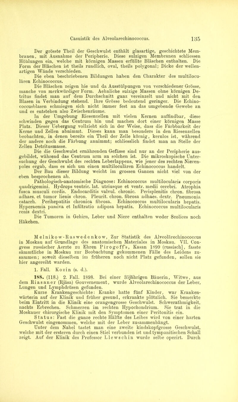 Der grösste Theil der Geschwulst enthält glasartige, geschichtete Mem- branen, mit Ausnahme der Peripherie. Diese sulzigen Membranen schliessen Höhlungen ein, welche mit körnigen Massen erfüllte Bläschen enthalten. Die Form der Bläschen ist theils rundlich, oval, theils polygonal; Dicke der wellen- artigen Wände verschieden. Die eben beschriebenen Bildungen haben den Charakter des multilocu- lären Echinococcus. Die Bläschen zeigen hie und da Ausstülpungen von verschiedener Grösse, manche von merkwürdiger Form. Aehnliche sulzige Massen ohne körnigen De- tritus findet man auf dem Durchschnitt ganz vereinzelt und nicht mit den Blasen in Verbindung stehend. Ihre Grösse bedeutend geringer. Die Echino- coccusblasen schmiegen sich nicht immer fest an das umgebende Gewebe an und es entstehen also Zwischenräume. In der Umgebung Riesenzellen mit vielen Kernen auffindbar, diese schwinden gegen das Centrum hin und machen dort einer körnigen Masse Platz. Dieser Uebergang vollzieht sich in der Weise, dass die Färbbarkeit der Kerne und Zellen abnimmt. Dieses kann man besonders in den Riesenzellen beobachten, in denen bereits ein Theil der Zelle körnig, kernlos ist, während der andere noch die Färbung annimmt; schliesslich findet man an Stelle der Zellen Detritusmasse. Die die Geschwulst ernährenden Gefässe sind nur an der Peripherie aus- gebildet, während das Centrum arm an solchen ist. Die mikroskopische Unter- suchung der Geschwulst des rechten Leberlappens, wie jener des rechten Nieren- poles ergab, dass es sich um einen multiloculären Echinococcus handelt. Der Bau dieser Bildung weicht im grossen Ganzen nicht viel von der eben besprochenen ab. Pathologisch-anatomische Diagnose: Echinococcus multilocularig corporis quadrigeinini. Hydrops ventric. lat. utriusque et ventr. medii cerebri. Atrophia fusca musculi cordis. Endocarditis valvul. chronic. Perisplenitis chron. fibrosa adhaes. et tumor lienis chron. Pleurit. chron. fibrosa adhaes. dextr. Pneumonia catarrh. Perihepatitis chronica fibrosa. Echinococcus multilocularis liepatis. Hyperaemia passiva et Infiltratio adiposa hepatis. Echinococcus multilocularis renis dextri. Die Tumoren in Gehirn, Leber und Niere enthalten weder Scolices noch Häkchen. Melnikow-Raswedenkow, Zur Statistik des Alveolärechinococcus in Moskau auf Grundlage des anatomischen Materiales in Moskau. VII. Con- gress russischer Aerzte zu Ehren Pirogoff’s, Kasan 1899 (russisch], fasste sämmtliche in Moskau zur Beobachtung gekommenen Fälle des Leidens zu- sammen; soweit dieselben im früheren noch nicht Platz gefunden, sollen sie hier angereiht warden. 1. Fall. Kozin (s. d.). 188. (118.) 2. Fall. 1898. Bei einer 35jährigen Bäuerin, Witwe, aus dem Rias an er (Rjäsa) Gouvernement, wurde Alveolarechinococcus der Leber, Lungen und Lymphdrüsen gefunden. Kurze Krankengeschichte: Kranke hatte fünf Kinder, war Kranken- wärterin auf der Klinik und früher gesund, erkrankte plötzlich. Sie bemerkte beim Eintritt in die Klinik eine orangengrosse Geschwulst. Schwerathmigkeit, nachts Erbrechen. Schmerzen im rechten Hypochondrium. Sie trat in die Moskauer chirurgische Klinik mit den Symptomen einer Peritonitis ein. Status: Fast die ganze rechte Hälfte des Leibes wird von einer harten Geschwulst eingenommen, welche mit der Leber zusammenhängt. Unter dem Nabel tastet man eine zweite kindskopfgrosse Geschwulst, welche mit der ersteren durch einen Stiel verbunden ist undtympanitischen Schall zeigt. Auf der Klinik des Professor Llewschin wurde selbe operirt. Durch
