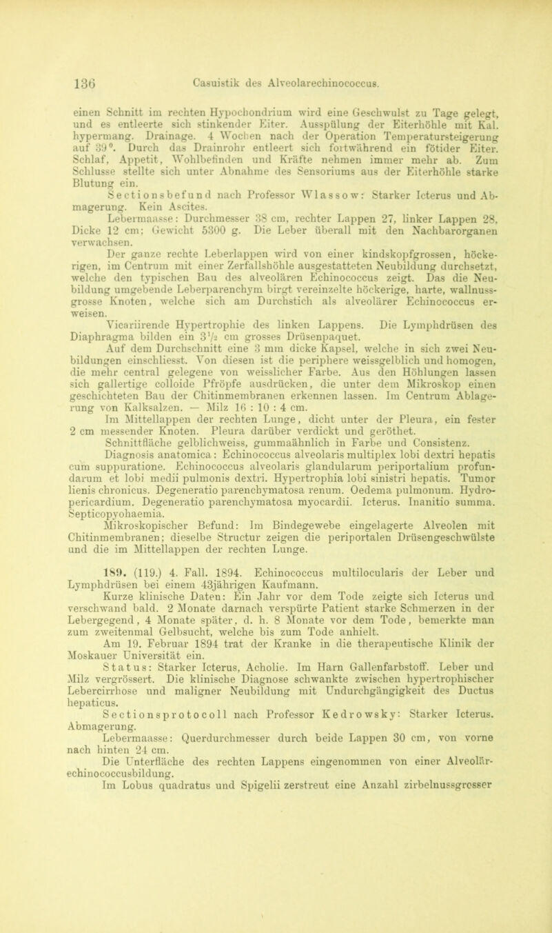 einen Schnitt im rechten Hypocbondrium wird eine Geschwulst zu Tage gelegt, und es entleerte sich stinkender Eiter. Ausspülung der Eiterhöhle mit Kal. hypermang. Drainage. 4 Wochen nach der Operation Temperatursteigerung auf 39°. Durch das Drainrohr entleert sich fortwährend ein fötider Eiter. Schlaf, Appetit, Wohlbefinden und Kräfte nehmen immer mehr ab. Zum Schlüsse stellte sich unter Abnahme des Sensoriums aus der Eiterhöhle starke Blutung ein. Sectionsbefund nach Professor Wlassow: Starker Icterus und Ab- magerung. Kein Ascites. Lebermaasse: Durchmesser 38 cm, rechter Lappen 27, linker Lappen 28, Dicke 12 cm; Gewicht 5300 g. Die Leber überall mit den Nachbarorganen verwachsen. Der ganze rechte Leberlappen wird von einer kindskopfgrossen, höcke- rigen, im Centrum mit einer Zerfallshöhle ausgestatteten Neubildung durchsetzt, welche den typischen Bau des alveolären Echinococcus zeigt. Das die Neu- bildung umgebende Leberparenchym birgt vereinzelte höckerige, harte, wallnuss- grosse Knoten, welche sich am Durchstich als alveolärer Echinococcus er- weisen. Vicariirende Hypertrophie des linken Lappens. Die Lyinphdrüsen des Diaphragma bilden ein 37a cm grosses Drüsenpaquet. Auf dem Durchschnitt eine 3 mm dicke Kapsel, welche in sich zwei Neu- bildungen einschliesst. Von diesen ist die periphere weissgelblich und homogen, die mehr central gelegene von weisslicher Farbe. Aus den Höhlungen lassen sich gallertige colloide Pfropfe ausdrücken, die unter dem Mikroskop einen geschichteten Bau der Chitinmembranen erkennen lassen. Im Centrum Ablage- rung von Kalksalzen. — Milz 16 : 10 : 4 cm. Im Mittellappen der rechten Lunge, dicht unter der Pleura, ein fester 2 cm messender Knoten. Pleura darüber verdickt und geröthet. Schnittfläche gelblichweiss, gummaähnlich in Farbe und Consistenz. Diagnosis anatomica: Echinococcus alveolaris multiplex lobi dextri hepatis cum suppuratione. Echinococcus alveolaris glandularum periportalium profun- darum et lobi medii pulmonis dextri. Hypertrophia lobi sinistri hepatis. Tumor lienis chronicus. Degeneratio parenchymatosa renum. Oedema pulmonum. Hydro- pericardium. Degeneratio parenchymatosa myocardii. Icterus. Inanitio summa. Septicopyohaemia. Mikroskopischer Befund: Im Bindegewebe eingelagerte Alveolen mit Chitinmembranen; dieselbe Structur zeigen die periportalen Drüsengeschwülste und die im Mittellappen der rechten Lunge. 189. (119.) 4. Fall. 1894. Echinococcus multilocularis der Leber und Lymphdrüsen bei einem 43jährigen Kaufmann. Kurze klinische Daten: Ein Jahr vor dem Tode zeigte sich Icterus und verschwand bald. 2 Monate darnach verspürte Patient starke Schmerzen in der Lebergegend, 4 Monate später, d. h. 8 Monate vor dem Tode, bemerkte man zum zweitenmal Gelbsucht, welche bis zum Tode anhielt. Am 19. Februar 1894 trat der Kranke in die therapeutische Klinik der Moskauer Universität ein. Status: Starker Icterus, Acholie. Im Harn Gallenfarbstoff. Leber und Milz vergrössert. Die klinische Diagnose schwankte zwischen hypertrophischer Lebercirrhose und maligner Neubildung mit Undurchgängigkeit des Ductus hepaticus. Sectionsprotocoll nach Professor Kedrowsky: Starker Icterus. Abmagerung. Lebermaasse: Querdurchmesser durch beide Lappen 30 cm, von vorne nach hinten 24 cm. Die Unterfläche des rechten Lappens eingenommen von einer Alveolär- echinococcusbildung. Im Lobus quadratus und Spigelii zerstreut eine Anzahl zirbelnussgrosser