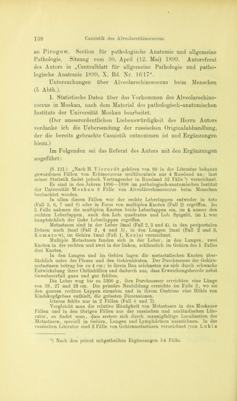 an Pirogow. Section für pathologische Anatomie und allgemeine Pathologie. Sitzung vom 30. April (12. Mai) 1899. Autoreferat des Autors in „Centralblatt für allgemeine Pathologie und patho- logische Anatomie 1899, X. Bd. Nr. 1617“. Untersuchungen über Alveolarechinococcus beim Menschen (5 Abth.). 1. Statistische Daten über das Vorkommen des Alveolarechino- coccus in Moskau, nach dem Material des pathologisch-anatomischen Instituts der Universität Moskau bearbeitet. (Der ausserordentlichen Liebenswürdigkeit des Herrn Autors verdanke ich die Uebersendung der russischen Originalabhandlung, der die bereits gebrachte Casuistik entnommen ist und Ergänzungen hiezu.) Im Folgenden sei das Referat des Autors mit den Ergänzungen angeführt: (S. 121.) „Nach H. Vierordt gehören von 99 in der Literatur bekannt gewordenen Fällen von Echinococcus multilocularis nur 4 Russland an: laut seiner Statistik findet jedoch Vortragender in Russland 52 Fälle *) verzeichnet. Es sind in den Jahren 1890—1898 im pathologisch-anatomischen Institut der Universität Moskau 8 Fälle von Alveolärechinococcus beim Menschen beobachtet worden. In allen diesen Fällen war der rechte Leberlappen entweder in toto (Fall 5, 6, 7 und 8) oder in Form von multiplen Knoten (Fall 2) ergriffen. Im 3. Falle nahmen die multiplen Knoten beide Leberlappen ein, im 4. ausser den rechten Leberlappen, auch den Lob. quadratus und Lob. Spigelii, im 1. war hauptsächlich der linke Leberlappen ergriffen. Metastasen sind in der Leber 3mal (Fall 2, 3 und 4), in den periportalen Drüsen auch 3mal (Fall 2, 4 und 5), in den Lungen 2mal (Fall 2 und 3, Komarow), im Gehirn lmal (Fall 1, Kozin) verzeichnet. Multiple Metastasen fanden sich in der Leber, in den Lungen, zwei Knoten in der rechten und zwei in der linken, schliesslich im Gehirn des 1. Falles drei Knoten. In den Lungen und im Gehirn lagen die metastatischen Knoten ober- flächlich unter der Pleura und den Gehirnhäuten. Der Durchmesser der Gehirn- metastasen betrug bis zu 4 cm; in ihrem Bau zeichneten sie sich durch schwache Entwickelung ihrer Chitinhüllen und dadurch aus, dass Erweichungsheerde nebst Gewebszerfall ganz und gar fehlten. Die Leber wog bis zu 5300 g, ihre Durchmesser erreichten eine Länge von 38, 27 und 28 cm. Die primäre Neubildung erreichte im Falle 2, wo sie den ganzen rechten Lappen einnahm und in ihrem Centrum eine Höhle von Kindskopfgrösse enthielt, die grössten Dimensionen. Icterus fehlte nur in 2 Fällen (Fall 6 und 7). Vergleicht man die relative Häufigkeit von Metastasen in den Moskauer Fällen und in den übrigen Fällen aus der russischen und ausländischen Lite- ratur, so findet man, dass erstere sich durch mannigfaltige Localisation der Metastasen, speciell in Gehirn, Lungen und Lymphdrüsen auszeichnen. In der russischen Literatur sind 3 Fälle von Gehirnmetastasen verzeichnet (von Lukin *) Nach den privat mitgetheilten Ergänzungen 54 Fälle.