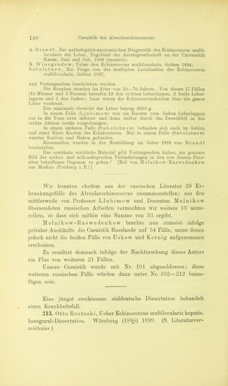 A. Brandt, Zur pathologisch-anatomischen Diagnostik des Echinococcus multi- locularis der Leber, Tageblatt der Aerztegesellschaft an der Universität Kasan, Juni und Juli, 1889 (russisch); N. Winogradow, Ueber den Echinococcus multilocularis, ibidem 1894; Sabolotnow, Zur Frage von der multiplen Localisation des Echinococcus multilocularis, ibidem 1897, und Vortragendem beschrieben worden. Die Kranken standen im Alter von 19—70 Jahren. Von diesen 17 Fällen (10 Männer und 7 Frauen) betrafen 12 den rechten Leberlappen, 3 beide Leber- lappen und 1 den linken; lmal waren die Echinococcusknoten über die ganze Leber verstreut. Das maximale Gewicht der Leber betrug 3850 g. In einem Falle (Ljubimow) war ein Knoten vom linken Leberlappen aus in die Vena cava inferior und dann weiter durch das Zwerchfell in das rechte Atrium cordis vorgedrungen. In einem anderen Falle (Sabolotnow) befanden sich auch im Gehirn und einer Niere Knoten des Echinococcus. Nur in einem Falle (Sabolotnow) wurden Scolices und Haken gefunden. Riesenzellen wurden in der Neubildung im Jahre 1889 von Brandt beschrieben. Das erwähnte reichliche Material gibt Vortragendem Anlass, ein genaues Bild der makro- und mikroskopischen Veränderungen in den von diesem Para- siten betroffenen Organen zu geben.“ [Ref. von Melnikow-Raswedenkow aus Moskau (Freiburg i. B.).] Wir konnten ehedem aus der russischen Literatur 20 Er- krankungsfälle des Alveolarechinococcus zusammenstellen; aus den mittlerweile von Professor Llubimow und Docenten Melnikow übersendeten russischen Arbeiten vermochten wir weitere 13 anzu- reihen, so dass sich mithin eine Summe von 33 ergibt. Melnikow-Raswedenkow brachte nun zumeist infolge privater Auskünfte die Casuistik Russlands auf 54 Fälle, unter denen jedoch nicht die beiden Fälle von Uskow und Kernig aufgenommen erscheinen. Es resultirt demnach infolge der Nachforschung dieses Autors ein Plus von weiteren 21 Fällen. Unsere Casuistik wurde mit Nr. 191 abgeschlossen; diese weiteren russischen Fälle würden dann unter Nr. 192—212 beizu- fügen sein. Eine jüngst erschienene süddeutsche Dissertation behandelt einen Krankheitsfall. 213. Otto Rostoski, Ueber Echinococcus multilocularis hepatis. Inaugural-Dissertation. Würzburg (189jJ) 1899. (S. Literaturver- zeichnisse