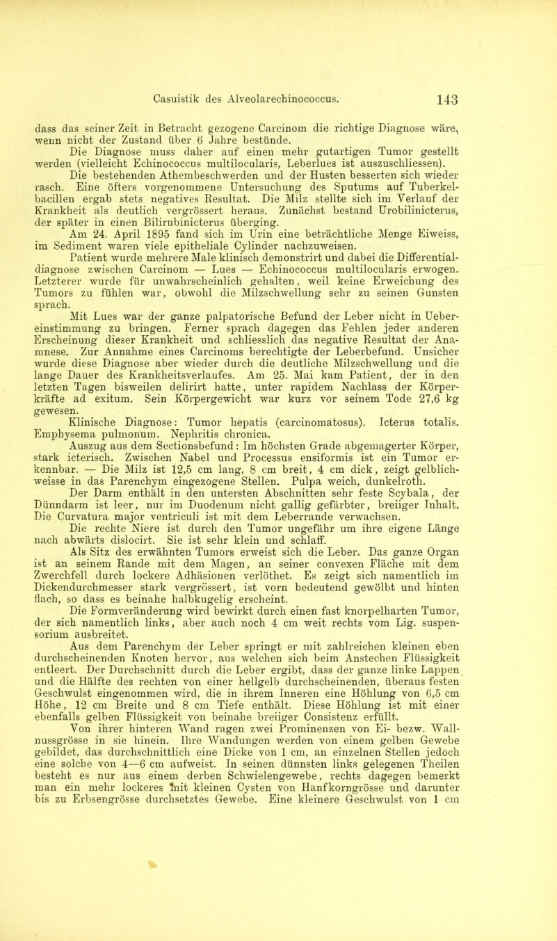 dass das seiner Zeit in Betracht gezogene Carcinom die richtige Diagnose wäre, wenn nicht der Zustand über 6 Jahre bestünde. Die Diagnose muss daher auf einen mehr gutartigen Tumor gestellt werden (vielleicht Echinococcus multilocularis, Leberlues ist auszuschliessen). Die bestehenden Athembeschwerden und der Husten besserten sich wieder rasch. Eine öfters vorgenommene Untersuchung des Sputums auf Tuberkel- bacillen ergab stets negatives Resultat. Die Milz stellte sich im Verlauf der Krankheit als deutlich vergrössert heraus. Zunächst bestand Urobilinicterus, der später in einen Bilirubinicterus überging. Am 24. April 1895 fand sich im Urin eine beträchtliche Menge Eiweiss, im Sediment waren viele epitheliale Cylinder nachzuweisen. Patient wurde mehrere Male klinisch demonstrirt und dabei die Differential- diagnose zwischen Carcinom — Lues — Echinococcus multilocularis erwogen. Letzterer wurde für unwahrscheinlich gehalten, weil keine Erweichung des Tumors zu fühlen war, obwohl die Milzschwellung sehr zu seinen Gunsten sprach. Mit Lues war der ganze palpatorische Befund der Leber nicht in Ueber- einstimmung zu bringen. Ferner sprach dagegen das Fehlen jeder anderen Erscheinung dieser Krankheit und schliesslich das negative Resultat der Ana- mnese. Zur Annahme eines Carcinoms berechtigte der Leberbefund. Unsicher wurde diese Diagnose aber wieder durch die deutliche Milzschwellung und die lange Dauer des Krankheitsverlaufes. Am 25. Mai kam Patient, der in den letzten Tagen bisweilen delirirt hatte, unter rapidem Nachlass der Körper- kräfte ad exitum. Sein Körpergewicht war kurz vor seinem Tode 27,6 kg gewesen. Klinische Diagnose: Tumor hepatis (carcinomatosus). Icterus totalis. Emphysema pulmonum. Nephritis chronica. Auszug aus dem Sectionsbefund: Im höchsten Grade abgemagerter Körper, stark icterisch. Zwischen Nabel und Processus ensiformis ist ein Tumor er- kennbar. — Die Milz ist 12,5 cm lang, 8 cm breit, 4 cm dick, zeigt gelblich- weisse in das Parenchym eingezogene Stellen. Pulpa weich, dunkelroth. Der Darm enthält in den untersten Abschnitten sehr feste Scybala, der Dünndarm ist leer, nur im Duodenum nicht gallig gefärbter, breiiger Inhalt. Die Curvatura major ventriculi ist mit dem Leberrande verwachsen. Die rechte Niere ist durch den Tumor ungefähr um ihre eigene Länge nach abwärts dislocirt. Sie ist sehr klein und schlaff. Als Sitz des erwähnten Tumors erweist sich die Leber. Das ganze Organ ist an seinem Rande mit dem Magen, an seiner convexen Fläche mit dem Zwerchfell durch lockere Adhäsionen verlöthet. Es zeigt sich namentlich im Dickendurchmesser stark vergrössert, ist vorn bedeutend gewölbt und hinten flach, so dass es beinahe halbkugelig erscheint. Die Formveränderung wird bewirkt durch einen fast knorpelharten Tumor, der sich namentlich links, aber auch noch 4 cm weit rechts vom Lig. Suspen- sorium ausbreitet. Aus dem Parenchym der Leber springt er mit zahlreichen kleinen eben durchscheinenden Knoten hervor, aus welchen sich beim Anstechen Flüssigkeit entleert. Der Durchschnitt durch die Leber ergibt, dass der ganze linke Lappen und die Hälfte des rechten von einer hellgelb durchscheinenden, überaus festen Geschwulst eingenommen wird, die in ihrem Inneren eine Höhlung von 6,5 cm Höhe, 12 cm Breite und 8 cm Tiefe enthält. Diese Höhlung ist mit einer ebenfalls gelben Flüssigkeit von beinahe breiiger Consistenz erfüllt. Von ihrer hinteren Wand ragen zwei Prominenzen von Ei- bezw. Wall- nussgrösse in sie hinein. Ihre Wandungen werden von einem gelben Gewebe gebildet, das durchschnittlich eine Dicke von 1 cm, an einzelnen Stellen jedoch eine solche von 4—6 cm aufweist. In seinen dünnsten links gelegenen Theilen besteht es nur aus einem derben Schwielengewebe, rechts dagegen bemerkt man ein mehr lockeres ?nit kleinen Cysten von Hanfkorngrösse und darunter bis zu Erbsengrösse durchsetztes Gewebe. Eine kleinere Geschwulst von 1 cm