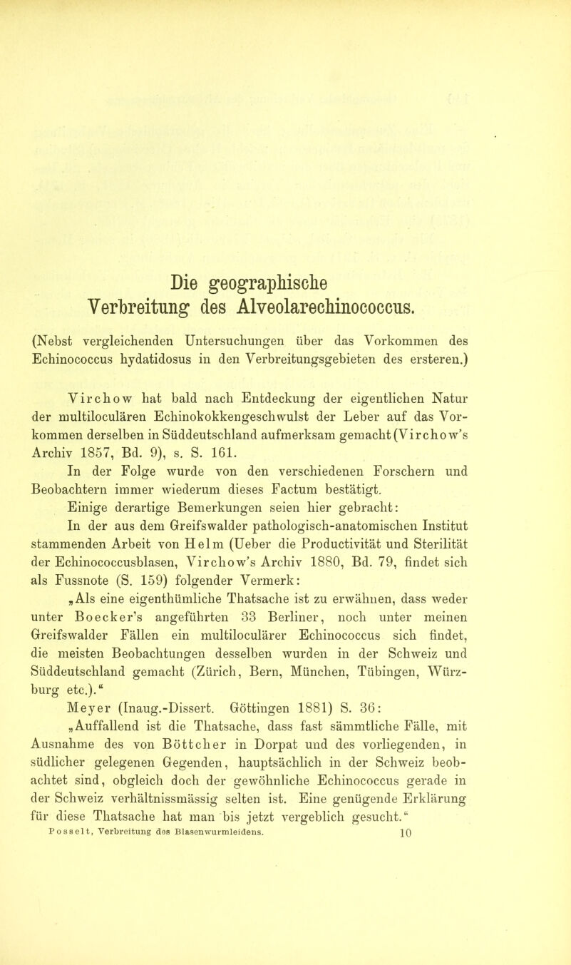 Die geographische Verbreitung des Alveolarechinococcus. (Nebst vergleichenden Untersuchungen über das Vorkommen des Echinococcus hydatidosus in den Verbreitungsgebieten des ersteren.) Virchow hat bald nach Entdeckung der eigentlichen Natur der multiloculären Echinokokkengeschwulst der Leber auf das Vor- kommen derselben in Süddeutschland aufmerksam gemacht (Vir chow’s Archiv 1857, Bd. 9), s. S. 161. In der Folge wurde von den verschiedenen Forschern und Beobachtern immer wiederum dieses Factum bestätigt. Einige derartige Bemerkungen seien hier gebracht: In der aus dem Greifswalder pathologisch-anatomischen Institut stammenden Arbeit von Helm (Ueber die Productivität und Sterilität der Echinococcusblasen, Vir chow’s Archiv 1880, Bd. 79, findet sich als Fussnote (S. 159) folgender Vermerk: „Als eine eigenthümliche Thatsache ist zu erwähnen, dass weder unter Boecker’s angeführten 38 Berliner, noch unter meinen Greifswalder Fällen ein multiloculärer Echinococcus sich findet, die meisten Beobachtungen desselben wurden in der Schweiz und Süddeutschland gemacht (Zürich, Bern, München, Tübingen, Würz- burg etc.).“ Meyer (Inaug.-Dissert. Göttingen 1881) S. 36: „Auffallend ist die Thatsache, dass fast sämmtliche Fälle, mit Ausnahme des von Böttcher in Dorpat und des vorliegenden, in südlicher gelegenen Gegenden, hauptsächlich in der Schweiz beob- achtet sind, obgleich doch der gewöhnliche Echinococcus gerade in der Schweiz verhältnissmässig selten ist. Eine genügende Erklärung für diese Thatsache hat man bis jetzt vergeblich gesucht.“ Posselt, Verbreitung das Blasenwurmleidens. 10