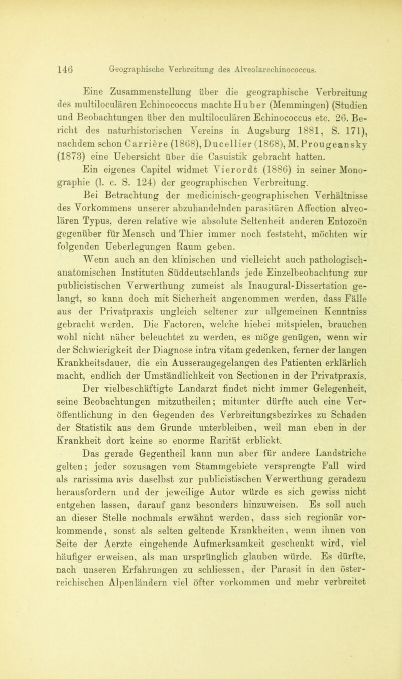 Eine Zusammenstellung über die geographische Verbreitung des multiloculären Echinococcus machte Huber (Memmingen) (Studien und Beobachtungen über den multiloculären Echinococcus etc. 26. Be- richt des naturhistorischen Vereins in Augsburg 1881, S. 171), nachdem schon Carriere (1868), Ducellier (1868), M. Prougeansky (1873) eine Uebersicht über die Casuistik gebracht hatten. Ein eigenes Capitel widmet Vierordt (1886) in seiner Mono- graphie (1. c. S. 124) der geographischen Verbreitung. Bei Betrachtung der medicinisch-geographischen Verhältnisse des Vorkommens unserer abzuhandelnden parasitären Affection alveo- lären Typus, deren relative wie absolute Seltenheit anderen Entozoen gegenüber für Mensch und Thier immer noch feststeht, möchten wir folgenden Ueberlegungen Raum geben. Wenn auch an den klinischen und vielleicht auch pathologisch- anatomischen Instituten Süddeutschlands jede Einzelbeobachtung zur publicistischen Verwerthung zumeist als Inaugural-Dissertation ge- langt, so kann doch mit Sicherheit angenommen werden, dass Fälle aus der Privatpraxis ungleich seltener zur allgemeinen Kenntniss gebracht werden. Die Factoren, welche hiebei mitspielen, brauchen wohl nicht näher beleuchtet zu werden, es möge genügen, wenn wir der Schwierigkeit der Diagnose intra vitam gedenken, ferner der langen Krankheitsdauer, die ein Ausseraugegelangen des Patienten erklärlich macht, endlich der Umständlichkeit von Sectionen in der Privatpraxis. Der vielbeschäftigte Landarzt findet nicht immer Gelegenheit, seine Beobachtungen mitzutheilen; mitunter dürfte auch eine Ver- öffentlichung in den Gegenden des Verbreitungsbezirkes zu Schaden der Statistik aus dem Grunde unterbleiben, weil man eben in der Krankheit dort keine so enorme Rarität erblickt. Das gerade Gegentheil kann nun aber für andere Landstriche gelten; jeder sozusagen vom Stammgebiete versprengte Fall wird als rarissima avis daselbst zur publicistischen Verwerthung geradezu herausfordern und der jeweilige Autor würde es sich gewiss nicht entgehen lassen, darauf ganz besonders hinzuweisen. Es soll auch an dieser Stelle nochmals erwähnt werden, dass sich regionär vor- kommende, sonst als selten geltende Krankheiten, wenn ihnen von Seite der Aerzte eingehende Aufmerksamkeit geschenkt wird, viel häufiger erweisen, als man ursprünglich glauben würde. Es dürfte, nach unseren Erfahrungen zu schliessen, der Parasit in den öster- reichischen Alpenländern viel öfter Vorkommen und mehr verbreitet