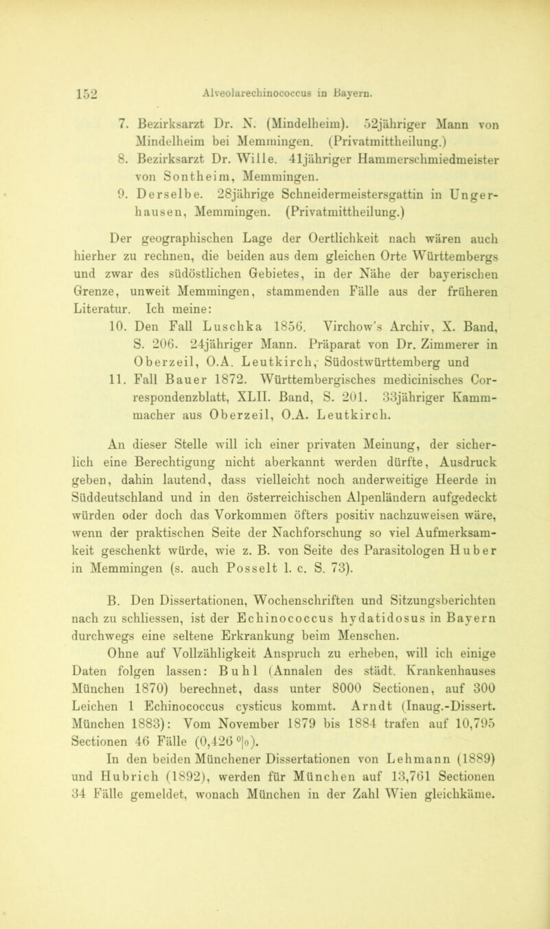 7. Bezirksarzt Dr. N. (Mindelheim). 52jähriger Mann von Mindelheim bei Memmingen. (Privatmittheilung.) 8. Bezirksarzt Dr. Wille. 41jähriger Hammerschmiedmeister von Sontheim, Memmingen. 9. Derselbe. 28jährige Schneidermeistersgattin in Unger- hausen, Memmingen. (Privatmittheilung.) Der geographischen Lage der Oertlichkeit nach wären auch hierher zu rechnen, die beiden aus dem gleichen Orte Württembergs und zwar des südöstlichen Gebietes, in der Nähe der bayerischen Grenze, unweit Memmingen, stammenden Fälle aus der früheren Literatur. Ich meine: 10. Den Fall Luschka 1856. Virchow’s Archiv, X. Band, S. 206. 24jähriger Mann. Präparat von Dr. Zimmerer in Oberzeil, O.A. Leutkircli, Südostwürttemberg und 11. Fall Bauer 1872. Württembergisches medicinisches Cor- respondenzblatt, XLII. Band, S. 201. 33jähriger Kamm- macher aus Oberzeil, O.A. Leutkircli. An dieser Stelle will ich einer privaten Meinung, der sicher- lich eine Berechtigung nicht aberkannt werden dürfte, Ausdruck geben, dahin lautend, dass vielleicht noch anderweitige Heerde in Süddeutschland und in den österreichischen Alpenländern aufgedeckt würden oder doch das Vorkommen öfters positiv nachzuweisen wäre, wenn der praktischen Seite der Nachforschung so viel Aufmerksam- keit geschenkt würde, wie z. B. von Seite des Parasitologen Huber in Memmingen (s. auch Pos seit 1. c. S. 73). B. Den Dissertationen, Wochenschriften und Sitzungsberichten nach zu schliessen, ist der Echinococcus hydatidosus in Bayern durchwegs eine seltene Erkrankung beim Menschen. Ohne auf Vollzähligkeit Anspruch zu erheben, will ich einige Daten folgen lassen: Buhl (Annalen des städt. Krankenhauses München 1870) berechnet, dass unter 8000 Sectionen, auf 300 Leichen 1 Echinococcus cysticus kommt. Arndt (Inaug.-Dissert. München 1883): Vom November 1879 bis 1884 trafen auf 10,795 Sectionen 46 Fälle (0,426 °|o). In den beiden Münchener Dissertationen von Lehmann (1889) und Hubrich (1892), werden für München auf 13,761 Sectionen 34 Fälle gemeldet, wonach München in der Zahl Wien gleichkäme.