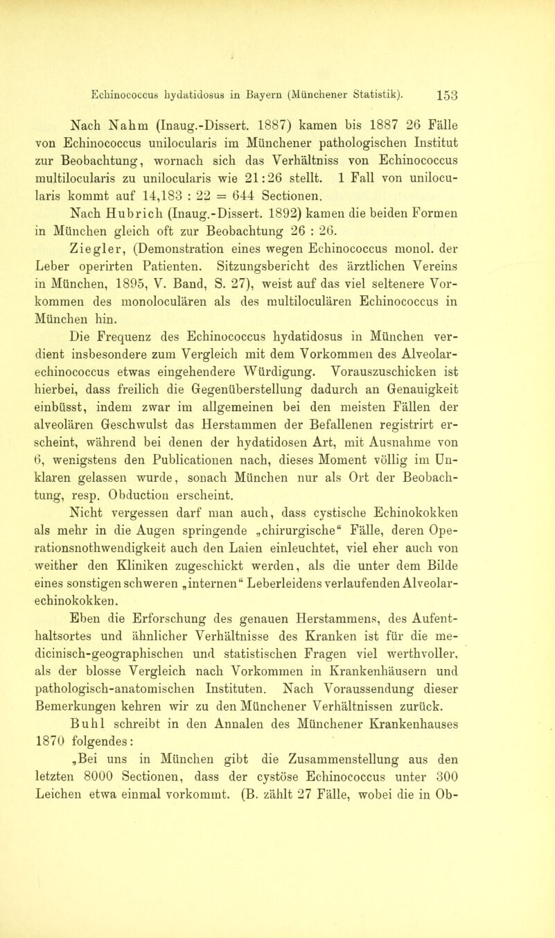 Nach Nahm (Inaug.-Dissert. 1887) kamen bis 1887 26 Fälle von Echinococcus unilocularis im Münchener pathologischen Institut zur Beobachtung, wornach sich das Verhältniss von Echinococcus multilocularis zu unilocularis wie 21:26 stellt. 1 Fall von unilocu- laris kommt auf 14,183 : 22 = 644 Sectionen. Nach Hubrich (Inaug.-Dissert. 1892) kamen die beiden Formen in München gleich oft zur Beobachtung 26 : 26. Ziegler, (Demonstration eines wegen Echinococcus monol. der Leber operirten Patienten. Sitzungsbericht des ärztlichen Vereins in München, 1895, V. Band, S. 27), weist auf das viel seltenere Vor- kommen des monoloculären als des multiloculären Echinococcus in München hin. Die Frequenz des Echinococcus hydatidosus in München ver- dient insbesondere zum Vergleich mit dem Vorkommen des Alveolar- echinococcus etwas eingehendere Würdigung. Vorauszuschicken ist hierbei, dass freilich die Gegenüberstellung dadurch an Genauigkeit einbüsst, indem zwar im allgemeinen bei den meisten Fällen der alveolären Geschwulst das Herstammen der Befallenen registrirt er- scheint, während bei denen der hydatidosen Art, mit Ausnahme von 6, wenigstens den Publicationen nach, dieses Moment völlig im Un- klaren gelassen wurde, sonach München nur als Ort der Beobach- tung, resp. Obduction erscheint. Nicht vergessen darf man auch, dass cystische Echinokokken als mehr in die Augen springende „chirurgische“ Fälle, deren Ope- rationsnothwendigkeit auch den Laien einleuchtet, viel eher auch von weither den Kliniken zugeschickt werden, als die unter dem Bilde eines sonstigen schweren „internen“ Leberleidens verlaufenden Alveolar- echinokokken. Eben die Erforschung des genauen Herstammens, des Aufent- haltsortes und ähnlicher Verhältnisse des Kranken ist für die me- dicinisch-geographischen und statistischen Fragen viel werthvoller, als der blosse Vergleich nach Vorkommen in Krankenhäusern und pathologisch-anatomischen Instituten. Nach Voraussendung dieser Bemerkungen kehren wir zu den Münchener Verhältnissen zurück. Buhl schreibt in den Annalen des Münchener Krankenhauses 1870 folgendes: „Bei uns in München gibt die Zusammenstellung aus den letzten 8000 Sectionen, dass der cystöse Echinococcus unter 300 Leichen etwa einmal vorkommt. (B. zählt 27 Fälle, wobei die in Ob-