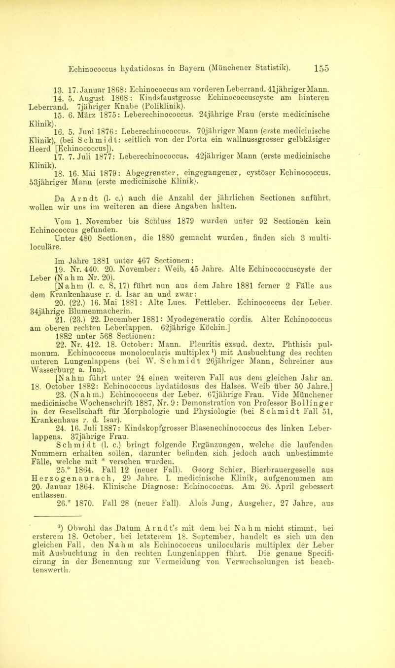 13. 17. Januar 1868: Echinococcus am vorderen Leberrand. 41 jähriger Mann. 14. 5. August 1868: Kindsfaustgrosse Echinococcuscyste am hinteren Leberrand. 7jähriger Knabe (Poliklinik). 15. 6. März 1875: Leberechinococcus. 24jährige Frau (erste medicinische Klinik). 16. 5. Juni 1876: Leberechinococcus. 70jähriger Mann (erste medicinische Klinik), (bei Schmidt: seitlich von der Porta ein wallnussgrosser gelbkäsiger Heerd [Echinococcus]). 17. 7. Juli 1877: Leberechinococcus. 42jähriger Mann (erste medicinische Klinik). 18. 16. Mai 1879: Abgegrenzter, eingegangener, cystöser Echinococcus. 53jähriger Mann (erste medicinische Klinik). Da Arndt (1. c.) auch die Anzahl der jährlichen Sectionen anführt, wollen wir uns im weiteren an diese Angaben halten. Vom 1. November bis Schluss 1879 wurden unter 92 Sectionen kein Echinococcus gefunden. Unter 480 Sectionen, die 1880 gemacht wurden, finden sich 3 multi- loculäre. Im Jahre 1881 unter 467 Sectionen: 19. Nr. 440. 20. November: Weib, 45 Jahre. Alte Echinococcuscyste der Leber (Nahm Nr. 20). [Nahm (1. c. S. 17) führt nun aus dem Jahre 1881 ferner 2 Fälle aus dem Krankenhause r. d. Isar an und zwar: 20. (22.) 16. Mai 1881: Alte Lues. Fettleber. Echinococcus der Leber. 34jährige Blumenmacherin. 21. (23.) 22. December 1881: Myodegeneratio cordis. Alter Echinococcus am oberen rechten Leberlappen. 62jährige Köchin.] 1882 unter 568 Sectionen: 22. Nr. 412. 18. October: Mann. Pleuritis exsud. dextr. Phthisis pul- monum. Echinococcus monolocularis multiplex1) mit Ausbuchtung des rechten unteren Lungenlappens (bei W. Schmidt 26jähriger Mann, Schreiner aus Wasserburg a. Inn). [Nahm führt unter 24 einen weiteren Fall aus dem gleichen Jahr an. 18. October 1882: Echinococcus hydatidosus des Halses. Weib über 50 Jahre.] 23. (Nahm.) Echinococcus der Leber. 67jährige Frau. Vide Münchener medicinische Wochenschrift 1887, Nr. 9: Demonstration von Professor Bollinger in der Gesellschaft für Morphologie und Physiologie (bei Schmidt Fall 51, Krankenhaus r. d. Isar). 24. 16. Juli 1887: Kindskopfgrosser Blasenechinococcus des linken Leber- lappens. 37jährige Frau. Schmidt (1. c.) bringt folgende Ergänzungen, welche die laufenden Nummern erhalten sollen, darunter befinden sich jedoch auch unbestimmte Fälle, welche mit * versehen wurden. 25. * 1864. Fall 12 (neuer Fall). Georg Schier, Bierbrauergeselle aus Herzogenaurach, 29 Jahre. I. medicinische Klinik, aufgenommen am 20. Januar 1864. Klinische Diagnose: Echinococcus. Am 26. April gebessert entlassen. 26. * 1870. Fall 28 (neuer Fall). Alois Jung, Ausgeher, 27 Jahre, aus Obwohl das Datum Arndt’s mit dem bei Nahm nicht stimmt, bei ersterem 18. October, bei letzterem 18. September, handelt es sich um den gleichen Fall, den Nahm als Echinococcus unilocularis multiplex der Leber mit Ausbuchtung in den rechten Lungenlappen führt. Die genaue Specifi- cirung in der Benennung zur Vermeidung von Verwechselungen ist beach- tenswerth.