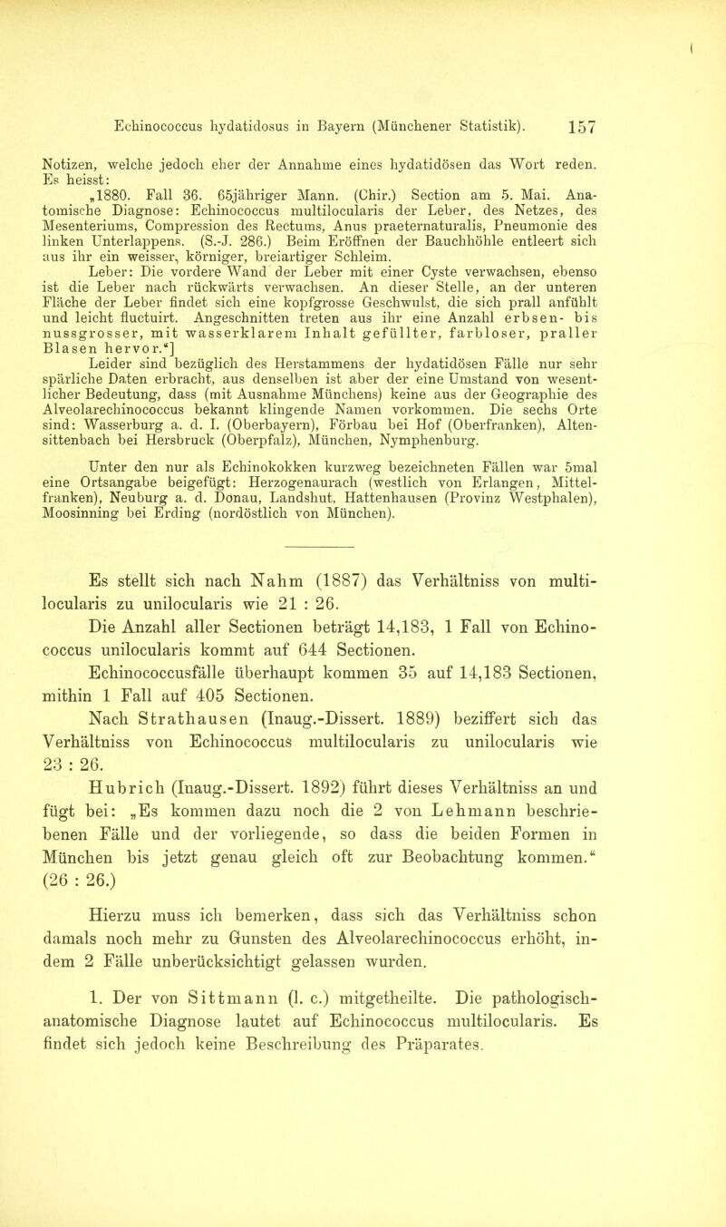 Notizen, welche jedoch eher der Annahme eines hydatidösen das Wort reden. Es heisst: „1880. Fall 36. 65jähriger Mann. (Chir.) Section am 5. Mai. Ana- tomische Diagnose: Echinococcus multilocularis der Leber, des Netzes, des Mesenteriums, Compression des Rectums, Anus praeternaturalis, Pneumonie des linken Unterlappens. (S.-J. 286.) Beim Eröffnen der Bauchhöhle entleert sich aus ihr ein weisser, körniger, breiartiger Schleim. Leber: Die vordere Wand der Leber mit einer Cyste verwachsen, ebenso ist die Leber nach rückwärts verwachsen. An dieser Stelle, an der unteren Fläche der Leber findet sich eine kopfgrosse Geschwulst, die sich prall anfühlt und leicht fluctuirt. Angeschnitten treten aus ihr eine Anzahl erbsen- bis nussgrosser, mit wasserklarem Inhalt gefüllter, farbloser, praller Blasen hervor.“] Leider sind bezüglich des Herstammens der hydatidösen Fälle nur sehr spärliche Daten erbracht, aus denselben ist aber der eine Umstand von wesent- licher Bedeutung, dass (mit Ausnahme Münchens) keine aus der Geographie des Alveolarechinococcus bekannt klingende Namen Vorkommen. Die sechs Orte sind: Wasserburg a. d. I. (Oberbayern), Förbau bei Hof (Oberfranken), Alten- sittenbach bei Hersbruck (Oberpfalz), München, Nymphenburg. Unter den nur als Echinokokken kurzweg bezeichneten Fällen war 5mal eine Ortsangabe beigefügt: Herzogenaurach (westlich von Erlangen, Mittel- franken), Neuburg a. d. Dönau, Landshut, Hattenhausen (Provinz Westphalen), Moosinning bei Erding (nordöstlich von München). Es stellt sich nach Nahm (1887) das Verhältniss von multi- locularis zu unilocularis wie 21 : 26. Die Anzahl aller Sectionen beträgt 14,183, 1 Fall von Echino- coccus unilocularis kommt auf 644 Sectionen. Echinococcusfälle überhaupt kommen 35 auf 14,183 Sectionen, mithin 1 Fall auf 405 Sectionen. Nach Strathausen (Inaug.-Dissert. 1889) beziffert sich das Verhältniss von Echinococcus multilocularis zu unilocularis wie 23 : 26. Hubrich (Inaug.-Dissert. 1892) führt dieses Verhältniss an und fügt bei: „Es kommen dazu noch die 2 von Lehmann beschrie- benen Fälle und der vorliegende, so dass die beiden Formen in München bis jetzt genau gleich oft zur Beobachtung kommen.“ (26 : 26.) Hierzu muss ich bemerken, dass sich das Verhältniss schon damals noch mehr zu Gunsten des Alveolarechinococcus erhöht, in- dem 2 Fälle unberücksichtigt gelassen wurden. 1. Der von Sittmann (1. c.) mitgetheilte. Die pathologisch- anatomische Diagnose lautet auf Echinococcus multilocularis. Es findet sich jedoch keine Beschreibung des Präparates.