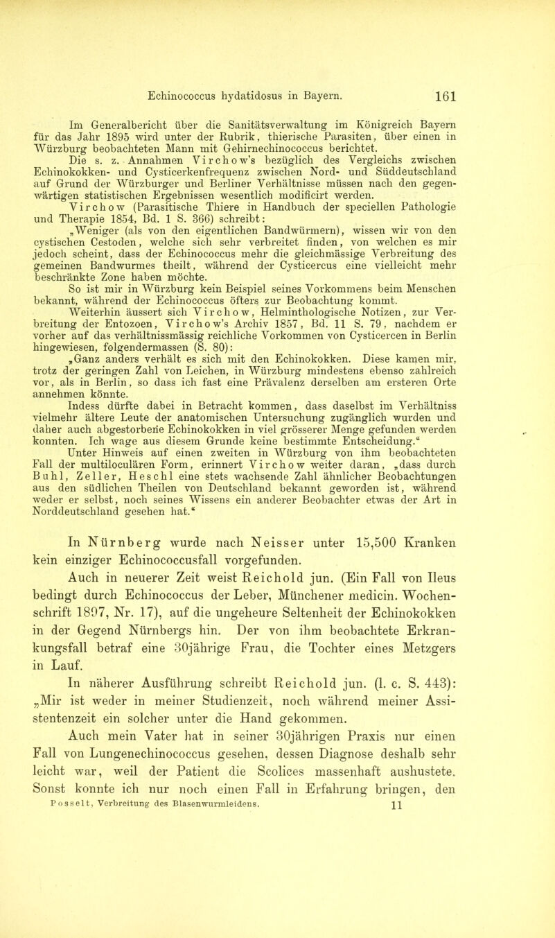 Im Generalbericht über die Sanitätsverwaltung im Königreich Bayern für das Jahr 1895 wird unter der Rubrik, thierische Parasiten, über einen in Würzburg beobachteten Mann mit Gehirnechinococcus berichtet. Die s. z. Annahmen Virchow’s bezüglich des Vergleichs zwischen Echinokokken- und Cysticerkenfrequenz zwischen Nord- und Süddeutschland auf Grund der Würzburger und Berliner Verhältnisse müssen nach den gegen- wärtigen statistischen Ergebnissen wesentlich modificirt werden. Virchow (Parasitische Thiere in Handbuch der speciellen Pathologie und Therapie 1854, Bd. 1 S. 866) schreibt: „Weniger (als von den eigentlichen Bandwürmern), wissen wir von den cj^stischen Cestoden, welche sich sehr verbreitet finden, von welchen es mir jedoch scheint, dass der Echinococcus mehr die gleichmässige Verbreitung des gemeinen Bandwurmes theilt, während der Cysticercus eine vielleicht mehr beschränkte Zone haben möchte. So ist mir in Würzburg kein Beispiel seines Vorkommens beim Menschen bekannt, während der Echinococcus öfters, zur Beobachtung kommt. Weiterhin äussert sich Virchow, Helminthologische Notizen, zur Ver- breitung der Entozoen, Virchow’s Archiv 1857, Bd. 11 S. 79, nachdem er vorher auf das verhältnissmässig reichliche Vorkommen von Cysticercen in Berlin hingewiesen, folgendermassen (S. 80): „Ganz anders verhält es sich mit den Echinokokken. Diese kamen mir, trotz der geringen Zahl von Leichen, in Würzburg mindestens ebenso zahlreich vor, als in Berlin, so dass ich fast eine Prävalenz derselben am ersteren Orte annehmen könnte. Indess dürfte dabei in Betracht kommen, dass daselbst im Verhältnis vielmehr ältere Leute der anatomischen Untersuchung zugänglich wurden und daher auch abgestorbene Echinokokken in viel grösserer Menge gefunden werden konnten. Ich wage aus diesem Grunde keine bestimmte Entscheidung.“ Unter Hinweis auf einen zweiten in Würzburg von ihm beobachteten Fall der multiloculären Form, erinnert Virchow weiter daran, „dass durch Buhl, Zeller, Heschl eine stets wachsende Zahl ähnlicher Beobachtungen aus den südlichen Theilen von Deutschland bekannt geworden ist, während weder er selbst, noch seines Wissens ein anderer Beobachter etwas der Art in Norddeutschland gesehen hat.“ In Nürnberg wurde nach Neisser unter 15,500 Kranken kein einziger Echinococcusfall vorgefunden. Auch in neuerer Zeit weist Reichold jun. (Ein Fall von Ileus bedingt durch Echinococcus der Leber, Münchener medicin. Wochen- schrift 1897, Nr. 17), auf die ungeheure Seltenheit der Echinokokken in der Gegend Nürnbergs hin. Der von ihm beobachtete Erkran- kungsfall betraf eine 30jährige Frau, die Tochter eines Metzgers in Lauf. In näherer Ausführung schreibt Reichold jun. (1. c. S. 443): „Mir ist weder in meiner Studienzeit, noch während meiner Assi- stentenzeit ein solcher unter die Hand gekommen. Auch mein Vater hat in seiner 30jährigen Praxis nur einen Fall von Lungenechinococcus gesehen, dessen Diagnose deshalb sehr leicht war, weil der Patient die Scolices massenhaft aushustete. Sonst konnte ich nur noch einen Fall in Erfahrung bringen, den Posseit, Verbreitung des Blasenwurmleidens. H