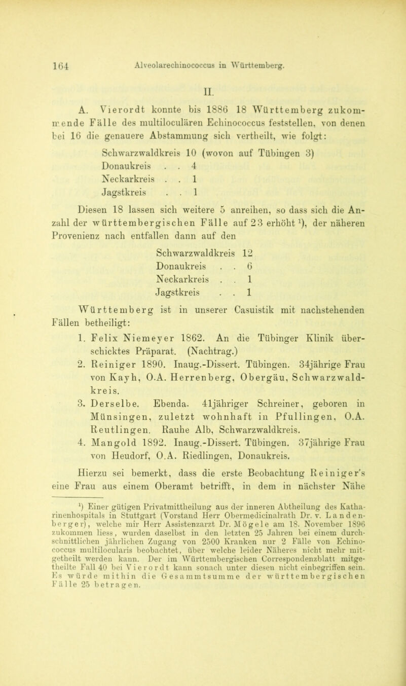 II. A. Vierordt konnte bis 1886 18 Württemberg zukom- mende Fälle des multiloculären Echinococcus feststellen, von denen bei 16 die genauere Abstammung sich vertheilt, wie folgt: Schwarz waldkreis 10 (wovon auf Tübingen 3) Donaukreis . . 4 Neckarkreis . . 1 Jagstkreis . . 1 Diesen 18 lassen sich weitere 5 anreihen, so dass sich die An- zahl der württembergischen Fälle auf 2 3 erhöhtx), der näheren Provenienz nach entfallen dann auf den Schwarzwaldkreis 12 Donaukreis . . 6 Neckarkreis . 1 Jagstkreis . . 1 Württemberg ist in unserer Casuistik mit nachstehenden Fällen betheiligt: 1. Felix Niemeyer 1862. An die Tübinger Klinik über- schicktes Präparat. (Nachtrag.) 2. Reiniger 1890. Inaug.-Dissert. Tübingen. 34jährige Frau von Kayh, O.A. Herrenberg, Obergäu, Schwarzwald- kreis. 3. Derselbe. Ebenda. 41 jähriger Schreiner, geboren in Münsingen, zuletzt wohnhaft in Pfullingen, O.A. Reutlingen. Rauhe Alb, Schwarzwaldkreis. 4. Mangold 1892. Inaug.-Dissert. Tübingen. 37jährige Frau von Heudorf, O.A. Riedlingen, Donaukreis. Hierzu sei bemerkt, dass die erste Beobachtung Reiniger's eine Frau aus einem Oberamt betrifft, in dem in nächster Nähe 9 Einer gütigen Privatmittheilung aus der inneren Abtheilung des Katha- rinenhospitals in Stuttgart (Vorstand Herr Obermedicinalrath Dr. v. Landen- berger), welche mir Herr Assistenzarzt Dr. Mögele am 18. November 1896 zukommen liess, wurden daselbst in den letzten 25 Jahren bei einem durch- schnittlichen jährlichen Zugang von 2500 Kranken nur 2 Fälle von Echino- coccus multilocularis beobachtet, über welche leider Näheres nicht mehr mit- getheilt werden kann. Der im Württembergiscben Correspondenzblatt mitge- theilte Fall 40 bei Vierordt kann sonach unter diesen nicht einbegriffen sein. Es würde mithin die Gesammtsumme der württember gischen Fälle 25 betragen.