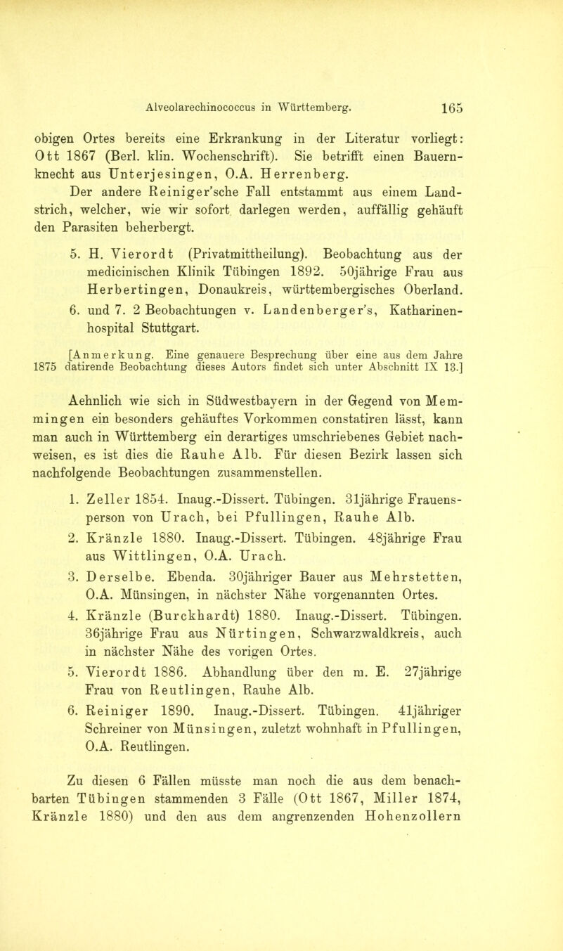 obigen Ortes bereits eine Erkrankung in der Literatur vorliegt: Ott 1867 (Berl. klin. Wochenschrift). Sie betrifft einen Bauern- knecht aus Unterjesingen, O.A. Herrenberg. Der andere Reiniger’sche Fall entstammt aus einem Land- strich, welcher, wie wir sofort, darlegen werden, auffällig gehäuft den Parasiten beherbergt. 5. H. Vierordt (Privatmittheilung). Beobachtung aus der medicinischen Klinik Tübingen 1892. 50jährige Frau aus Herbertingen, Donaukreis, württembergisches Oberland. 6. und 7. 2 Beobachtungen v. Landenberger’s, Katharinen- hospital Stuttgart. [Anmerkung. Eine genauere Besprechung über eine aus dem Jahre 1875 datirende Beobachtung dieses Autors findet sich unter Abschnitt IX 18.] Aehnlich wie sich in Südwestbayern in der Gegend von Mem- mingen ein besonders gehäuftes Vorkommen constatiren lässt, kann man auch in Württemberg ein derartiges umschriebenes Gebiet nach- weisen, es ist dies die Rauhe Alb. Für diesen Bezirk lassen sich nachfolgende Beobachtungen zusammenstellen. 1. Zeller 1854. Inaug.-Dissert. Tübingen. 31jährige Frauens- person von Urach, bei Pfullingen, Rauhe Alb. 2. Kränzle 1880. Inaug.-Dissert. Tübingen. 48jährige Frau aus Wittlingen, O.A. Urach. 3. Derselbe. Ebenda. 30jähriger Bauer aus Mehrstetten, O.A. Münsingen, in nächster Nähe vorgenannten Ortes. 4. Kränzle (Burckhardt) 1880. Inaug.-Dissert. Tübingen. 36jährige Frau aus Nürtingen, Schwarzwaldkreis, auch in nächster Nähe des vorigen Ortes. 5. Vierordt 1886. Abhandlung über den m. E. 27jährige Frau von Reutlingen, Rauhe Alb. 6. Reiniger 1890. Inaug.-Dissert. Tübingen. 41jähriger Schreiner von Münsingen, zuletzt wohnhaft in Pfullingen, O.A. Reutlingen. Zu diesen 6 Fällen müsste man noch die aus dem benach- barten Tübingen stammenden 3 Fälle (Ott 1867, Miller 1874, Kränzle 1880) und den aus dem angrenzenden Hohenzollern