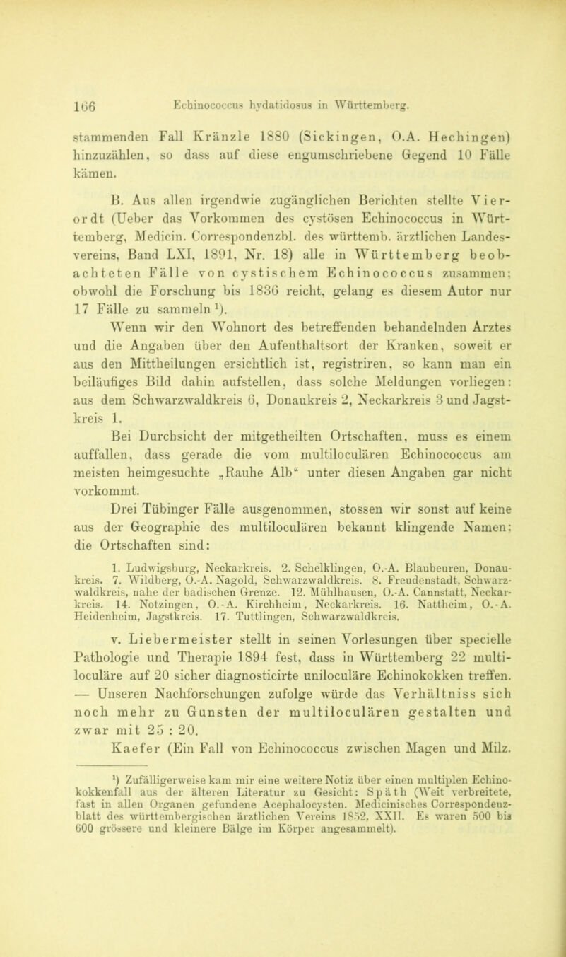 stammenden Fall Kränzle 1880 (Sickingen, O.A. Hechingen) hinzuzählen, so dass auf diese engumschriebene Gegend 10 Fälle kämen. B. Aus allen irgendwie zugänglichen Berichten stellte Vier- ordt (Ueber das Vorkommen des cystösen Echinococcus in Würt- temberg, Medicin. Correspondenzbl. des württemb. ärztlichen Landes- vereins, Band LXI, 1891, Nr. 18) alle in Württemberg beob- achteten Fälle von cystischem Echinococcus zusammen: obwohl die Forschung bis 1836 reicht, gelang es diesem Autor nur 17 Fälle zu sammeln1). Wenn wir den Wohnort des betreffenden behandelnden Arztes und die Angaben über den Aufenthaltsort der Kranken, soweit er aus den Mittheilungen ersichtlich ist, registriren, so kann man ein beiläufiges Bild dahin aufstellen, dass solche Meldungen vorliegen: aus dem Schwarzwaldkreis 6, Donaukreis 2, Neckarkreis 3 und Jagst- kreis 1. Bei Durchsicht der mitgetheilten Ortschaften, muss es einem auffallen, dass gerade die vom multiloculären Echinococcus am meisten heimgesuchte „Rauhe Alb“ unter diesen Angaben gar nicht vorkommt. Drei Tübinger Fälle ausgenommen, stossen wir sonst auf keine aus der Geographie des multiloculären bekannt klingende Namen: die Ortschaften sind: 1. Ludwigsburg, Neckarkreis. 2. Schelklingen, O.-A. Blaubeuren, Donau- kreis. 7. Wildberg, O.-A. Nagold, Schwarzwaldkreis. 8. Freudenstadt, Schwarz- waldkreis, nahe der badischen Grenze. 12. Mühlhausen, O.-A. Cannstatt. Neckar- kreis. 14. Notzingen, O.-A. Kirchheim, Neckarkreis. 16. Nattheim, O.-A. Heidenheim, Jagstkreis. 17. Tuttlingen, Schwarzwaldkreis. v. Liebermeister stellt in seinen Vorlesungen über specielle Pathologie und Therapie 1894 fest, dass in Württemberg 22 multi- loculäre auf 20 sicher diagnosticirte uniloculäre Echinokokken treffen. — Unseren Nachforschungen zufolge würde das Verhältniss sich noch mehr zu Gunsten der multiloculären gestalten und zwar mit 25 : 20. Kaefer (Ein Fall von Echinococcus zwischen Magen und Milz. 9 Zufälligerweise kam mir eine weitere Notiz über einen multiplen Echino- kokkenfall aus der älteren Literatur zu Gesicht: Späth (Weit verbreitete, fast in allen Organen gefundene Acephalocysten. Medicinisches Correspondenz- blatt des württembergischen ärztlichen Vereins 1852, XXII. Es waren 500 bis