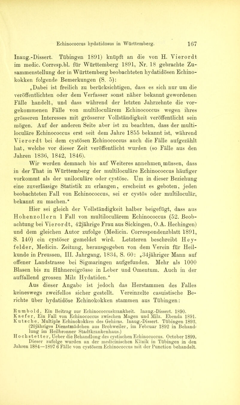 Inaug.-Dissert. Tübingen 1891) knüpft an die von H. Vierordt im medic. Corresp.bl. für Württemberg 1891, Nr. 18 gebrachte Zu- sammenstellung der in Württemberg beobachteten hydatidösen Echino- kokken folgende Bemerkungen (S. 5): „Dabei ist freilich zu berücksichtigen, dass es sich nur um die veröffentlichten oder dem Verfasser sonst näher bekannt gewordenen Fälle handelt, und dass während der letzten Jahrzehnte die vor- gekommenen Fälle von multiloculärem Echinococcus wegen ihres grösseren Interesses mit grösserer Vollständigkeit veröffentlicht sein mögen. Auf der anderen Seite aber ist zu beachten, dass der multi- loculäre Echinococcus erst seit dem Jahre 1855 bekannt ist, während Vierordt bei dem cystösen Echinococcus auch die Fälle aufgezählt hat, welche vor dieser Zeit veröffentlicht wurden (so Fälle aus den Jahren 1836, 1842, 1846). Wir werden demnach bis auf Weiteres annehmen müssen, dass in der That in Württemberg der multiloculäre Echinococcus häufiger vorkommt als der uniloculäre oder cystöse. Um in dieser Beziehung eine zuverlässige Statistik zu erlangen, erscheint es geboten, jeden beobachteten Fall von Echinococcus, sei er cystös oder multiloculär, bekannt zu machen.“ Hier sei gleich der Vollständigkeit halber beigefügt, dass aus Hohenzollern 1 Fall von multiloculärem Echinococcus (52. Beob- achtung bei Vierordt, 42jährige Frau aus Sickingen, O.A. Hechingen) und dem gleichen Autor zufolge (Medicin. Correspondenzblatt 1891, S. 140) ein cystöser gemeldet wird. Letzteren beschreibt Hey- felder, Medicin. Zeitung, herausgegeben von dem Verein für Heil- kunde in Preussen, III. Jahrgang, 1834, S. 60: „34jähriger Mann auf offener Landstrasse bei Sigmaringen aufgefunden. Mehr als 1000 Blasen bis zu Hühnereigrösse in Leber und Omentum. Auch in der auffallend grossen Milz Hydatiden.“ Aus dieser Angabe ist jedoch das Herstammen des Falles keineswegs zweifellos sicher gestellt. Vereinzelte casuistische Be- richte über hydatidöse Echinokokken stammen aus Tübingen: Ru mb old, Ein Beitrag zur Echinococcuskrankheit. Inaug.-Dissert. 1890. Kaefer, Ein Fall von Echinococcus zwischen Magen und Milz. Ebenda 1891. Kutsche, Multiple Echinokokken des Gehirns. Inaug.-Dissert. Tübingen 1893. (20jähriges Dienstmädchen aus Brohweiler, im Februar 1892 in Behand- lung im Heilbronner Stadtkrankenhaus.) Hochstetter, Ueber die Behandlung des cystischen Echinococcus. October 1899. Dieser zufolge wurden an der medicinischen Klinik in Tübingen in den Jahren 1884—1897 6 Fälle von cystösem Echinococcus mit der Punction behandelt.