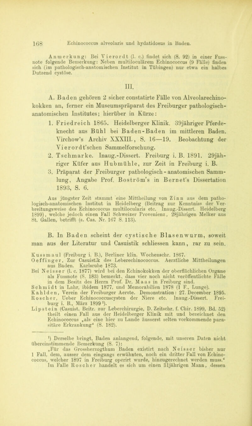 Anmerkung: Bei Vierordt (1. c.) findet sich (S. 92) in einer Fuss- note folgende Bemerkung: Neben multiloculärem Echinococcus (9 Fälle) finden sich (im pathologisch-anatomischen Institut in Tübingen) nur etwa ein halbes Dutzend cystöse. III. A. Baden gehören 2 sicher constatirte Fälle von Alveolarechino- kokken an, ferner ein Museumspräparat des Freiburger pathologisch- anatomischen Institutes; hierüber in Kürze: 1. Friedreich 1865. Heidelberger Klinik. 39jähriger Pferde- knecht aus Bühl bei Baden-Baden im mittleren Baden. Virchow’s Archiv XXXIII., S. 16—19. Beobachtung der Yi e r or d t’schen Sammelforschung. 2. Tschmarke. Inaug.-Dissert. Freiburg i. B. 1891. 29jäh- riger Küfer aus Hubmühle, zur Zeit in Freiburg i. B. 3. Präparat der Freiburger pathologisch - anatomischen Samm- lung, Angabe Prof. Boström’s in Bernet’s Dissertation 1893, S. 6. Aus jüngster Zeit stammt eine Mittheilung von Zinn aus dem patho- logisch-anatomischen Institut in Heidelberg (Beitrag zur Kenntniss der Ver- breitungsweise des Echinococcus multilocularis etc. Inaug.-Dissert. Heidelberg 1899), welche jedoch einen Fall Schweizer Provenienz, 28jährigen Melker aus St. Gallen, betrifft (s. Cas. Nr. 167 S. 113). B. In Baden scheint der cystische Blasenwurm, soweit man aus der Literatur und Casuistik schliessen kann, rar zu sein. Kussmaul (Freiburg i. B.), Berliner klin. Wochenschr. 1867. Oeffinger, Zur Casuistik des Leberechinococcus. Aerztliche Mittheilungen aus Baden. Karlsruhe 1873. Bei Neisser (1. c. 1877) wird bei den Echinokokken der oberflächlichen Organe als Fussnote (S. 183) bemerkt, dass vier noch nicht veröffentlichte Fälle in dem Besitz des Herrn Prof. Dr. Maas in Freiburg sind. Schmidt in Lahr, ibidem 1877, und Memorabilien 1878 (1 F., Lunge). Kahl den, Verein der Freiburger Aerzte. Demonstration: 27. December 1895. Roscher, Ueber Echinococcuscysten der Niere etc. Inaug.-Dissert. Frei- burg i. B., März 1899 * 1). Lipstein (Casuist. Beitr. zur Leberchirurgie, D. Zeitschr. f. Chir. 1899, Bd. 52) theilt einen Fall aus der Heidelberger Klinik mit und bezeichnet den Echinococcus „als eine hier zu Lande äusserst selten vorkommende para- sitäre Erkrankung“ (S. 182). J) Derselbe bringt, Baden anlangend, folgende, mit unseren Daten nicht übereinstimmende Bemerkung (S. 7): „Für das Grossherzogthum Baden existirt nach Neisser bisher nur 1 Fall, dem, ausser dem eingangs erwähnten, noch ein dritter Fall von Echino- coccus, welcher 1897 in Freiburg operirt wurde, hinzugerechnet werden muss.“ Im Falle Roscher handelt es sich um einen 31jährigen Mann, dessen