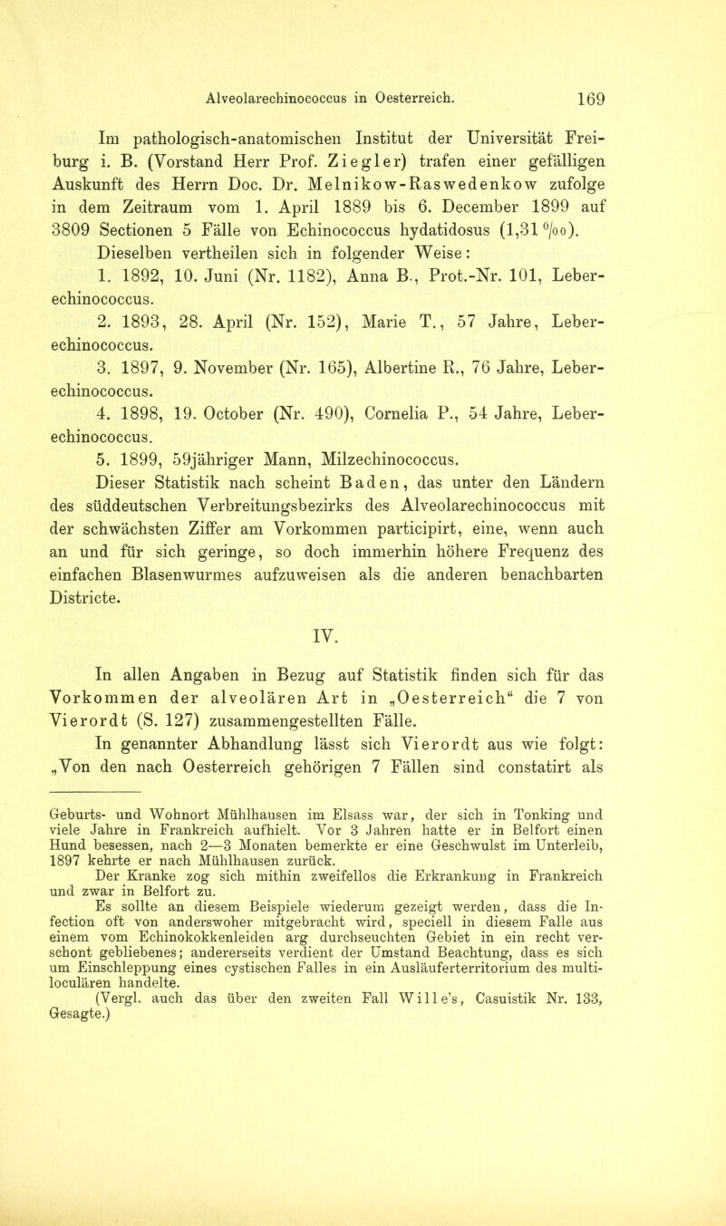 Im pathologisch-anatomischen Institut der Universität Frei- burg i. B. (Vorstand Herr Prof. Ziegler) trafen einer gefälligen Auskunft des Herrn Doc. Dr. Melnikow-Raswedenkow zufolge in dem Zeitraum vom 1. April 1889 bis 6. December 1899 auf 8809 Sectionen 5 Fälle von Echinococcus hydatidosus (1,81 °/oo). Dieselben vertheilen sich in folgender Weise: 1. 1892, 10. Juni (Nr. 1182), Anna B., Prot.-Nr. 101, Leber- echinococcus. 2. 1893, 28. April (Nr. 152), Marie T., 57 Jahre, Leber- echinococcus. 3. 1897, 9. November (Nr. 165), Albertine R., 76 Jahre, Leber- echinococcus. 4. 1898, 19. October (Nr. 490), Cornelia P., 54 Jahre, Leber- echinococcus. 5. 1899, 59jähriger Mann, Milzechinococcus. Dieser Statistik nach scheint Baden, das unter den Ländern des süddeutschen Verbreitungsbezirks des Alveolarechinococcus mit der schwächsten Ziffer am Vorkommen participirt, eine, wenn auch an und für sich geringe, so doch immerhin höhere Frequenz des einfachen Blasenwurmes aufzuweisen als die anderen benachbarten Districte. IV. In allen Angaben in Bezug auf Statistik finden sich für das Vorkommen der alveolären Art in „Oesterreich“ die 7 von Vierordt (S. 127) zusammengestellten Fälle. In genannter Abhandlung lässt sich Vierordt aus wie folgt: „Von den nach Oesterreich gehörigen 7 Fällen sind constatirt als Geburts- und Wohnort Mühlhausen im Eisass war, der sich in Tonking und viele Jahre in Frankreich aufhielt. Vor 3 Jahren hatte er in Beifort einen Hund besessen, nach 2—3 Monaten bemerkte er eine Geschwulst im Unterleib, 1897 kehrte er nach Mühlhausen zurück. Der Kranke zog sich mithin zweifellos die Erkrankung in Frankreich und zwar in Beifort zu. Es sollte an diesem Beispiele wiederum gezeigt werden, dass die In- fection oft von anderswoher mitgebracht wird, speciell in diesem Falle aus einem vom Echinokokkenleiden arg durchseuchten Gebiet in ein recht ver- schont gebliebenes; andererseits verdient der Umstand Beachtung, dass es sich um Einschleppung eines cystischen Falles in ein Ausläuferterritorium des multi- loculären handelte. (Vergl. auch das über den zweiten Fall Wille’s, Casuistik Nr. 133, Gesagte.)