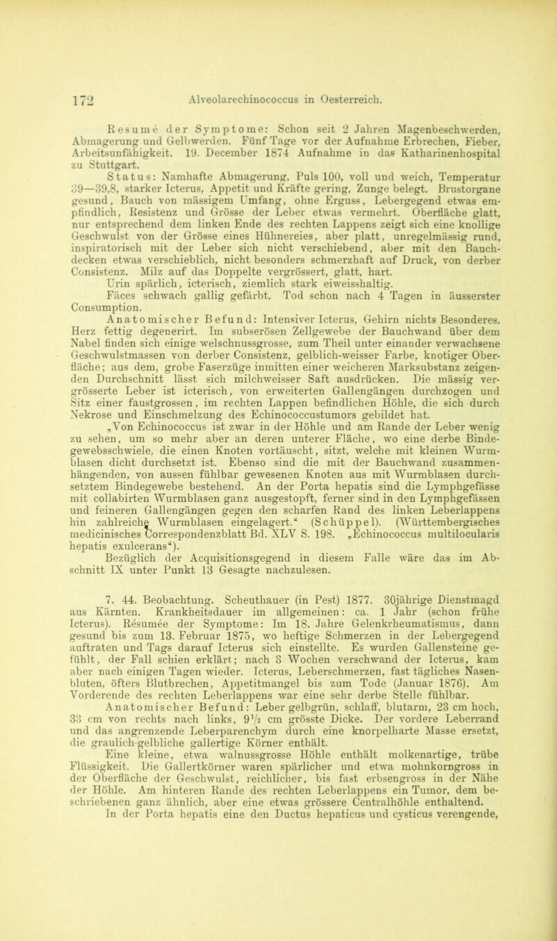 Resume der Symptome: Schon seit 2 Jahren Magenbeschwerden, Abmagerung und Gelbwerden. Fünf Tage vor der Aufnahme Erbrechen, Fieber, Arbeitsunfähigkeit. 19. December 1874 Aufnahme in das Katharinenhospital zu Stuttgart. Status: Namhafte Abmagerung, Puls 100, voll und weich, Temperatur 39—39,8, starker Icterus, Appetit und Kräfte gering, Zunge belegt. Brustorgane gesund, Bauch von massigem Umfang, ohne Erguss, Lebergegend etwas em- pfindlich, Resistenz und Grösse der Leber etwas vermehrt. Oberfläche glatt, nur entsprechend dem linken Ende des rechten Lappens zeigt sich eine knollige Geschwulst von der Grösse eines Hühnereies, aber platt, unregelmässig rund, inspiratorisch mit der Leber sich nicht verschiebend, aber mit den Bauch- decken etwas verschieblich, nicht besonders schmerzhaft auf Druck, von derber Consistenz. Milz auf das Doppelte vergrössert, glatt, hart. Urin spärlich, icterisch, ziemlich stark eiweisshaltig. Fäces schwach gallig gefärbt. Tod schon nach 4 Tagen in äusserster Consumption. Anatomischer Befund: Intensiver Icterus, Gehirn nichts Besonderes. Herz fettig degenerirt. Im subserösen Zellgewebe der Bauchwand über dem Nabel finden sich einige welschnussgrosse, zum Theil unter einander verwachsene Geschwulstmassen von derber Consistenz, gelblich-weisser Farbe, knotiger Ober- fläche; aus dem, grobe Faserzüge inmitten einer weicheren Marksubstanz zeigen- den Durchschnitt lässt sich milchweisser Saft ausdrücken. Die mässig ver- grösserte Leber ist icterisch, von erweiterten Gallengängen durchzogen und Sitz einer faustgrossen, im rechten Lappen befindlichen Höhle, die sich durch Nekrose und Einschmelzung des Echinococcustumors gebildet hat. „Von Echinococcus ist zwar in der Höhle und am Rande der Leber wenig zu sehen, um so mehr aber an deren unterer Fläche, wo eine derbe Binde- gewebsschwiele, die einen Knoten vortäuscht, sitzt, welche mit kleinen Wurm- blasen dicht durchsetzt ist. Ebenso sind die mit der Bauchwand zusammen- hängenden, von aussen fühlbar gewesenen Knoten aus mit Wurmblasen durch- setztem Bindegewebe bestehend. An der Porta hepatis sind die Lymphgefässe mit collabirten Wurmblasen ganz ausgestopft, ferner sind in den Lymphgefässen und feineren Gallengängen gegen den scharfen Rand des linken Leberlappens hin zahlreiche Wurmblasen eingelagert.“ (Schüppel). (Württembergisches medicinisches Correspondenzblatt Bd. NLV S. 198. „Echinococcus multilocularis hepatis exulcerans“). Bezüglich der Acquisitionsgegend in diesem Falle wäre das im Ab- schnitt IX unter Punkt 13 Gesagte nachzulesen. 7. 44. Beobachtung. Scheuthauer (in Pest) 1877. 30jährige Dienstmagd aus Kärnten. Krankheitsdauer im allgemeinen: ca. 1 Jahr (schon frühe Icterus). Resümee der Symptome: Im 18. Jahre Gelenkrheumatismus, dann gesund bis zum 13. Februar 1875, wo heftige Schmerzen in der Lebergegend auftraten und Tags darauf Icterus sich einstellte. Es wurden Gallensteine ge- fühlt, der Fall schien erklärt; nach 3 Wochen verschwand der Icterus, kam aber nach einigen Tagen wieder. Icterus, Leberschmerzen, fast tägliches Nasen- bluten, öfters Blutbrechen, Appetitmangel bis zum Tode (Januar 1876). Am Vorderende des rechten Leberlappens war eine sehr derbe Stelle fühlbar. Anatomischer Befund: Leber gelbgrün, schlaff, blutarm, 23 cm hoch, 33 cm von rechts nach links, 9cm grösste Dicke. Der vordere Leberrand und das angrenzende Leberparenchym durch eine knorpelharte Masse ersetzt, die graulich gelbliche gallertige Körner enthält. Eine kleine, etwa walnussgrosse Höhle enthält molkenartige, trübe Flüssigkeit. Die Gallertkörner waren spärlicher und etwa mohnkorngross in der Oberfläche der Geschwulst, reichlicher, bis fast erbsengross in der Nähe der Höhle. Am hinteren Rande des rechten Leberlappens ein Tumor, dem be- schriebenen ganz ähnlich, aber eine etwas grössere Centralhöhle enthaltend. In der Porta hepatis eine den Ductus hepaticus und cysticus verengende,