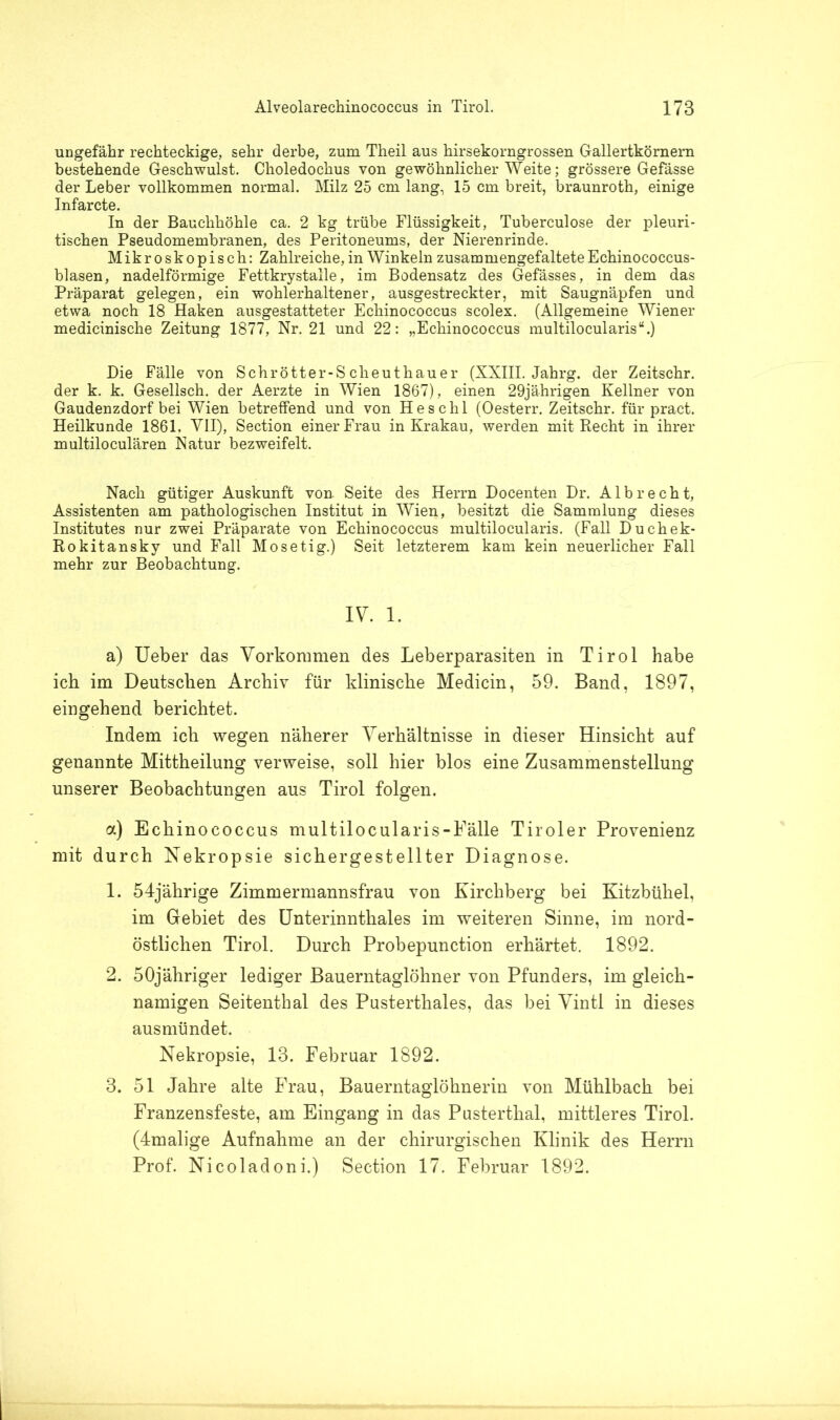 ungefähr rechteckige, sehr derbe, zum Theil aus hirsekorngrossen Gallertkörnern bestehende Geschwulst. Choledochus von gewöhnlicher Weite; grössere Gefässe der Leber vollkommen normal. Milz 25 cm lang, 15 cm breit, braunroth, einige Infarcte. In der Bauchhöhle ca. 2 kg trübe Flüssigkeit, Tuberculose der pleuri- tischen Pseudomembranen, des Peritoneums, der Nierenrinde. Mikroskopisch: Zahlreiche, in Winkeln zusammengefaltete Echinococcus- blasen, nadelförmige Fettkrystalle, im Bodensatz des Gefässes, in dem das Präparat gelegen, ein wohlerhaltener, ausgestreckter, mit Saugnäpfen und etwa noch 18 Haken ausgestatteter Echinococcus scolex. (Allgemeine Wiener medicinische Zeitung 1877, Nr. 21 und 22: „Echinococcus multilocularis“.) Die Fälle von Schrötter-S cheuthauer (XXIII. Jahrg. der Zeitschr. der k. k. Gesellsch. der Aerzte in Wien 1867), einen 29jährigen Kellner von Gaudenzdorf bei Wien betreffend und von Heschl (Oesterr. Zeitschr. für pract. Heilkunde 1861, VII), Section einer Frau in Krakau, werden mit Recht in ihrer multiloculären Natur bezweifelt. Nach gütiger Auskunft von. Seite des Herrn Docenten Dr. A1 b r e c h t, Assistenten am pathologischen Institut in Wien, besitzt die Sammlung dieses Institutes nur zwei Präparate von Echinococcus multilocularis. (Fall Duchek- Rokitansky und Fall Mosetig.) Seit letzterem kam kein neuerlicher Fall mehr zur Beobachtung. IV. 1. a) Ueber das Vorkommen des Leberparasiten in Tirol habe ich im Deutschen Archiv für klinische Medicin, 59. Band, 1897, eingehend berichtet. Indem ich wegen näherer Verhältnisse in dieser Hinsicht auf genannte Mittheilung verweise, soll hier blos eine Zusammenstellung unserer Beobachtungen aus Tirol folgen. a) Echinococcus multilocularis-Eälle Tiroler Provenienz mit durch Nekropsie sichergestellter Diagnose. 1. 54jährige Zimmermannsfrau von Kirchberg bei Kitzbühel, im Gebiet des Unterinnthales im weiteren Sinne, im nord- östlichen Tirol. Durch Probepunction erhärtet. 1892. 2. 50jähriger lediger Bauerntaglöhner von Pfunders, im gleich- namigen Seitenthal des Pusterthaies, das bei Vintl in dieses ausmündet. Nekropsie, 13. Februar 1892. 3. 51 Jahre alte Frau, Bauerntaglöhnerin von Mühlbach bei Franzensfeste, am Eingang in das Pusterthal, mittleres Tirol. (4malige Aufnahme an der chirurgischen Klinik des Herrn Prof. Nicoladoni.) Section 17. Februar 1892.