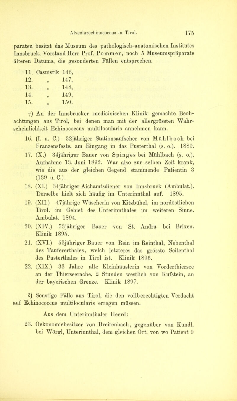 paraten besitzt das Museum des pathologisch-anatomischen Institutes Innsbruck, Vorstand Herr Prof. Pommer, noch 5 Museumspr'äparate älteren Datums, die gesonderten Fällen entsprechen. 11. Casuistik 146, 12. „ 147, 13. „ 148, 14. „ 149, 15. „ 150. 7) An der Innsbrucker medicinischen Klinik gemachte Beob- achtungen aus Tirol, bei denen man mit der allergrössten Wahr- scheinlichkeit Echinococcus multilocularis annehmen kann. 16. (I. u. C.) 32jäliriger Stationsaufseher von Mühlbach bei Franzensfeste, am Eingang in das Pusterthal (s. o.). 1880. 17. (X.) 34jähriger Bauer von Spin ge s bei Mühlbach (s. o.). Aufnahme 13. Juni 1892. War also zur selben Zeit krank, wie die aus der gleichen Gegend stammende Patientin 3 (139 u. C.). 18. (XI.) 34jähriger Aichamtsdiener von Innsbruck (Ambulat.). Derselbe hielt sich häufig im Unterinnthal auf. 1895. 19. (XII.) 47jährige Wäscherin von Kitzbühel, im nordöstlichen Tirol, im Gebiet des Unterinnthales im weiteren Sinne. Ambulat. 1894. 20. (XIV.) 53jähriger Bauer von St. Andrä bei Brixen. Klinik 1895. 21. (XVI.) 53jähriger Bauer von Rein im Reinthal, Nebenthal des Taufererthales, welch letzteres das grösste Seitenthal des Pusterthaies in Tirol ist. Klinik 1896. 22. (XIX.) 33 Jahre alte Kleinhäuslerin von Vorderthiersee an der Thierseerache, 2 Stunden westlich von Kufstein, an der bayerischen Grenze. Klinik 1897. §) Sonstige Fälle aus Tirol, die den vollberechtigten Verdacht auf Echinococcus multilocularis erregen müssen. Aus dem Unterinnthaler Heerd: 23. Oekonomiebesitzer von Breitenbach, gegenüber von Kundl, bei Wörgl, Unterinnthal, dem gleichen Ort, von wo Patient 9