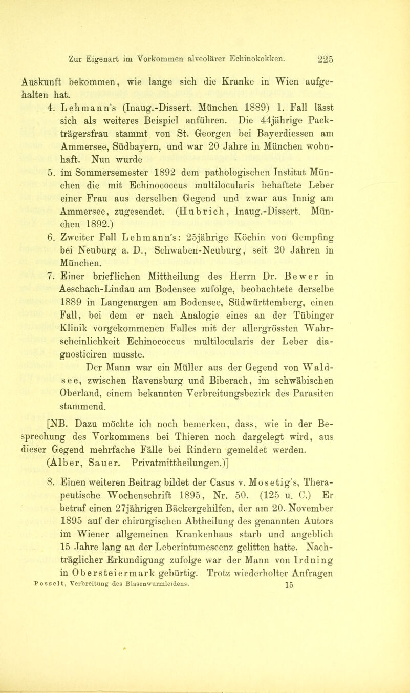 Auskunft bekommen, wie lange sich die Kranke in Wien aufge- halten hat. 4. Lehmanns (Inaug.-Dissert. München 1889) 1. Fall lässt sich als weiteres Beispiel anführen. Die 44jährige Pack- trägersfrau stammt von St. Georgen bei Bayerdiessen am Ammersee, Südbayern, und war 20 Jahre in München wohn- haft. Nun wurde 5. im Sommersemester 1892 dem pathologischen Institut Mün- chen die mit Echinococcus multilocularis behaftete Leber einer Frau aus derselben Gegend und zwar aus Innig am Ammersee, zugesendet. (Hubrieh, Inaug.-Dissert. Mün- chen 1892.) 6. Zweiter Fall Lehmanns: 25jährige Köchin von Gempfing bei Neuburg a. D., Schwaben-Neuburg, seit 20 Jahren in München. 7. Einer brieflichen Mittheilung des Herrn Dr. Be wer in Aeschach-Lindau am Bodensee zufolge, beobachtete derselbe 1889 in Langenargen am Bodensee, Südwürttemberg, einen Fall, bei dem er nach Analogie eines an der Tübinger Klinik vorgekommenen Falles mit der allergrössten Wahr- scheinlichkeit Echinococcus multilocularis der Leber dia- gnosticiren musste. Der Mann war ein Müller aus der Gegend von Wald- see, zwischen Ravensburg und Biberach, im schwäbischen Oberland, einem bekannten Verbreitungsbezirk des Parasiten stammend. [NB. Dazu möchte ich noch bemerken, dass, wie in der Be- sprechung des Vorkommens bei Thieren noch dargelegt wird, aus dieser Gegend mehrfache Fälle bei Rindern gemeldet werden. (Alber, Sauer. Privatmittheilungen.)] 8. Einen weiteren Beitrag bildet der Casus v. Mosetig’s, Thera- peutische Wochenschrift 1895, Nr. 50. (125 u. C.) Er betraf einen 27jährigen Bäckergehilfen, der am 20. November 1895 auf der chirurgischen Abtheilung des genannten Autors im Wiener allgemeinen Krankenhaus starb und angeblich 15 Jahre lang an der Leberintumescenz gelitten hatte. Nach- träglicher Erkundigung zufolge war der Mann von Irdning in Obersteiermark gebürtig. Trotz wiederholter Anfragen Posselt, Verbreitung des Blasenwurmleidens. 15