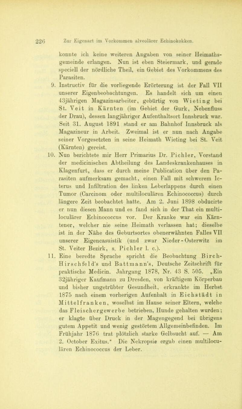 konnte ich keine weiteren Angaben von seiner Heimaths- gemeinde erlangen. Nun ist eben Steiermark, und gerade speciell der nördliche Theil, ein Gebiet des Vorkommens des Parasiten. 9. Instructiv für die vorliegende Erörterung ist der Fall VII unserer Eigenbeobachtungen. Es handelt sich um einen 43jährigen Magazinsarbeiter, gebürtig von Wieting bei St. Veit in Kärnten (im Gebiet der Gurk, Nebenfluss der Drau), dessen langjähriger Aufenthaltsort Innsbruck war. Seit 31. August 1891 stand er am Bahnhof Innsbruck als Magazineur in Arbeit. Zweimal ist er nun nach Angabe seiner Vorgesetzten in seine Heimath Wieting bei St. Veit (Kärnten) gereist. 10. Nun berichtete mir Herr Primarius Dr. Pichler, Vorstand der medicinischen Abtheilung des Landeskrankenhauses in Klagenfurt, dass er durch meine Publication über den Pa- rasiten aufmerksam gemacht, einen Fall mit schwerem Ic- terus und Infiltration des linken Leberlappens durch einen Tumor (Carcinom oder multiloculären Echinococcus) durch längere Zeit beobachtet hatte. Am 2. Juni 1898 obducirte er nun diesen Mann und es fand sich in der That ein multi- loculärer Echinococcus vor. Der Kranke war ein Kärn- tener, welcher nie seine Heimath verlassen hat; dieselbe ist in der Nähe des Geburtsortes obenerwähnten Falles VII unserer Eigencasuistik (und zwar Nieder - Osterwitz im St. Veiter Bezirk, s. Pichler 1. c.). 11. Eine beredte Sprache spricht die Beobachtung Birch- Hirschfeld’s und Battmanns, Deutsche Zeitschrift für praktische Medicin. Jahrgang 1878, Nr. 43 S. 505. „Ein 32jähriger Kaufmann zu Dresden, von kräftigem Körperbau und bisher ungetrübter Gesundheit, erkrankte im Herbst 1875 nach einem vorherigen Aufenhalt in Eichstädt in Mittelfranken, woselbst im Hause seiner Eltern, welche das Fleischergewerbe betrieben, Hunde gehalten wurden; er klagte über Druck in der Magengegend bei übrigens gutem Appetit und wenig gestörtem Allgemeinbefinden. Im Frühjahr 1876 trat plötzlich starke Gelbsucht auf. — Am 2. October Exitus.“ Die Nekropsie ergab einen multilocu- lären Echinococcus der Leber.