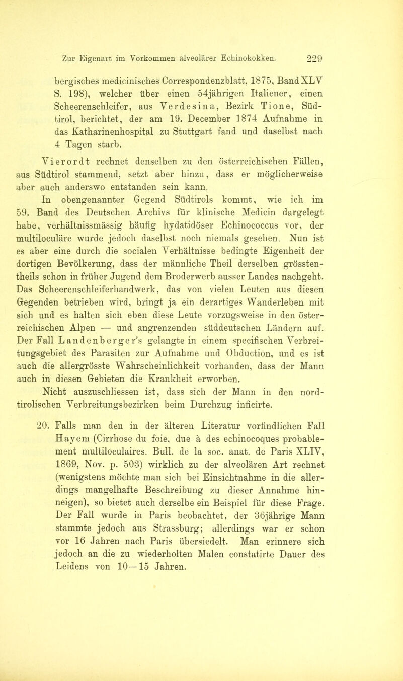 bergisches medicinisches Correspondenzblatt, 1875, BandXLV S. 198), welcher über einen 54jährigen Italiener, einen Scheerenschleifer, aus Yerdesina, Bezirk Tione, Süd- tirol, berichtet, der am 19. December 1874 Aufnahme in das Katharinenhospital zu Stuttgart fand und daselbst nach 4 Tagen starb. Yierordt rechnet denselben zu den österreichischen Fällen, aus Südtirol stammend, setzt aber hinzu, dass er möglicherweise aber auch anderswo entstanden sein kann. In obengenannter Gegend Südtirols kommt, wie ich im 59. Band des Deutschen Archivs für klinische Medicin dargelegt habe, verhältnissmässig häufig hydatidöser Echinococcus vor, der multiloculäre wurde jedoch daselbst noch niemals gesehen. Nun ist es aber eine durch die socialen Verhältnisse bedingte Eigenheit der dortigen Bevölkerung, dass der männliche Theil derselben grössten- theils schon in früher Jugend dem Broderwerb ausser Landes nachgeht. Das Scheerenschleiferhandwerk, das von vielen Leuten aus diesen Gegenden betrieben wird, bringt ja ein derartiges Wanderleben mit sich und es halten sich eben diese Leute vorzugsweise in den öster- reichischen Alpen — und angrenzenden süddeutschen Ländern auf. Der Fall Land enb er ge Es gelangte in einem specifischen Verbrei- tungsgebiet des Parasiten zur Aufnahme und Obduction, und es ist auch die allergrösste Wahrscheinlichkeit vorhanden, dass der Mann auch in diesen Gebieten die Krankheit erworben. Nicht auszuschliessen ist, dass sich der Mann in den nord- tirolischen Verbreitungsbezirken beim Durchzug inficirte. 20. Falls man den in der älteren Literatur vorfmdlichen Fall Hayem (Cirrhose du foie, due ä des echinocoques probable- ment multiloculaires. Bull, de la soc. anat. de Paris XLIV, 1869, Nov. p. 508) wirklich zu der alveolären Art rechnet (wenigstens möchte man sich bei Einsichtnahme in die aller- dings mangelhafte Beschreibung zu dieser Annahme hin- neigen), so bietet auch derselbe ein Beispiel für diese Frage. Der Fall wurde in Paris beobachtet, der 36jährige Mann stammte jedoch aus Strassburg; allerdings war er schon vor 16 Jahren nach Paris übersiedelt. Man erinnere sich jedoch an die zu wiederholten Malen constatirte Dauer des Leidens von 10—15 Jahren.