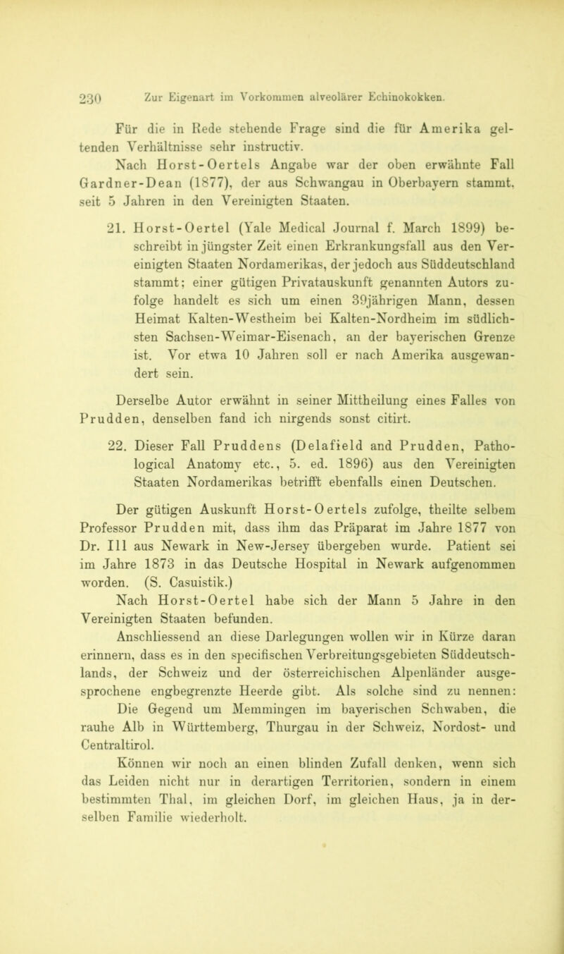 Für die in Rede stehende Frage sind die für Amerika gel- tenden Verhältnisse sehr instructiv. Nach Horst-Oertels Angabe war der oben erwähnte Fall Gardner-Dean (1877), der aus Schwangau in Oberbayern stammt, seit 5 Jahren in den Vereinigten Staaten. 21. Horst-Oertel (Yale Medical Journal f. March 1899) be- schreibt in jüngster Zeit einen Erkrankungsfäll aus den Ver- einigten Staaten Nordamerikas, der jedoch aus Süddeutschland stammt; einer gütigen Privatauskunft genannten Autors zu- folge handelt es sich um einen 39jährigen Mann, dessen Heimat Kalten-Westheim bei Kalten-Nordheim im südlich- sten Sachsen-Weimar-Eisenach, an der bayerischen Grenze ist. Vor etwa 10 Jahren soll er nach Amerika ausgewan- dert sein. Derselbe Autor erwähnt in seiner Mittheilung eines Falles von Prudden, denselben fand ich nirgends sonst citirt. 22. Dieser Fall Pruddens (Delafield and Prudden, Patho- logical Anatomy etc., 5. ed. 1896) aus den Vereinigten Staaten Nordamerikas betrifft ebenfalls einen Deutschen. Der gütigen Auskunft Horst-Oertels zufolge, theilte selbem Professor Prudden mit, dass ihm das Präparat im Jahre 1877 von Dr. 111 aus Newark in New-Jersey übergeben wurde. Patient sei im Jahre 1873 in das Deutsche Hospital in Newark aufgenommen worden. (S. Casuistik.) Nach Horst-Oertel habe sich der Mann 5 Jahre in den Vereinigten Staaten befunden. Anschliessend an diese Darlegungen wollen wir in Kürze daran erinnern, dass es in den specifischen Verbreitungsgebieten Süddeutsch- lands, der Schweiz und der österreichischen Alpenländer ausge- sprochene engbegrenzte Heerde gibt. Als solche sind zu nennen: Die Gegend um Memmingen im bayerischen Schwaben, die rauhe Alb in Württemberg, Thurgau in der Schweiz, Nordost- und Centraltirol. Können wir noch an einen blinden Zufall denken, wenn sich das Leiden nicht nur in derartigen Territorien, sondern in einem bestimmten Thal, im gleichen Dorf, im gleichen Haus, ja in der- selben Familie wiederholt.