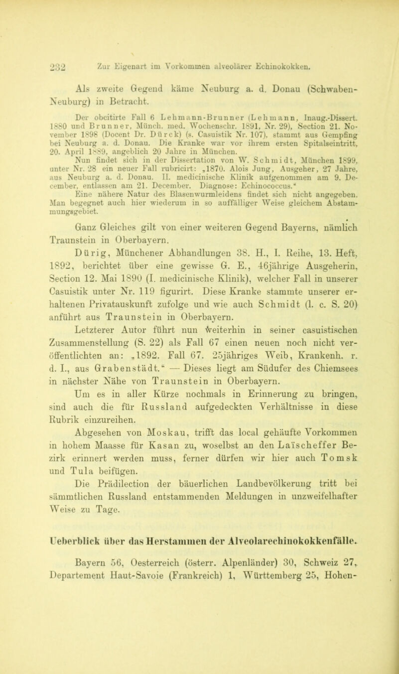 Als zweite Gegend käme Neuburg a. d. Donau (Schwaben- Neuburg) in Betracht. Der obcitirte Fall 6 Lehmann-Brunner (Lehmann, Inaug.-Dissert. 1880 und Brunner, Münch, med. Wochenschr. 1891, Nr. 29), Section 21. No- vember 1898 (Docent Dr. Dürck) (s. Casuistik Nr. 107), stammt aus Gempfing bei Neuburg a. d. Donau. Die Kranke war vor ihrem ersten Spitalseintritt, 20. April 1889, angeblich 20 Jahre in München. Nun findet sich in der Dissertation von W. Schmidt, München 1899, unter Nr. 28 ein neuer Fall rubricirt: „1870. Alois Jung, Ausgeher, 27 Jahre, aus Neuburg a. d. Donau. II. medicinische Klinik aufgenommen am 9. De- eember, entlassen am 21. December. Diagnose: Echinococcus.“ Eine nähere Natur des Blasenwurmleidens findet sich nicht angegeben. Man begegnet auch hier wiederum in so auffälliger Weise gleichem Abstam- mungsgebiet. Ganz Gleiches gilt von einer weiteren Gegend Bayerns, nämlich Traunstein in Oberbayern. Dürig, Münchener Abhandlungen 38. H., 1. Reihe, 13. Heft, 1892, berichtet über eine gewisse G. E., 46jährige Ausgeherin, Section 12. Mai 1890 (I. medicinische Klinik), welcher Fall in unserer Casuistik unter Nr. 119 figurirt. Diese Kranke stammte unserer er- haltenen Privatauskunft zufolge und wie auch Schmidt (1. c. S. 20) anführt aus Traunstein in Oberbayern. Letzterer Autor führt nun Weiterhin in seiner casuistischen Zusammenstellung (S. 22) als Fall 67 einen neuen noch nicht ver- öffentlichten an: „1892. Fall 67. 25jähriges Weib, Krankenh. r. d. I., aus Grabenstädt.“ — Dieses liegt am Südufer des Chiemsees in nächster Nähe von Traunstein in Oberbayern. Um es in aller Kürze nochmals in Erinnerung zu bringen, sind auch die für Russland aufgedeckten Verhältnisse in diese Rubrik einzureihen. Abgesehen von Moskau, trifft das local gehäufte Vorkommen in hohem Maasse für Kasan zu, woselbst an den La'ischeffer Be- zirk erinnert werden muss, ferner dürfen wir hier auch Tomsk und Tula beifügen. Die Prädilection der bäuerlichen Landbevölkerung tritt bei sämmtlichen Russland entstammenden Meldungen in unzweifelhafter Weise zu Tage. Ueberblick über das Herstammen der Alveolarechinokokkenfälle. Bayern 56, Oesterreich (österr. Alpenländer) 30, Schweiz 27, Departement Haut-Savoie (Frankreich) 1, Württemberg 25, Hohen-