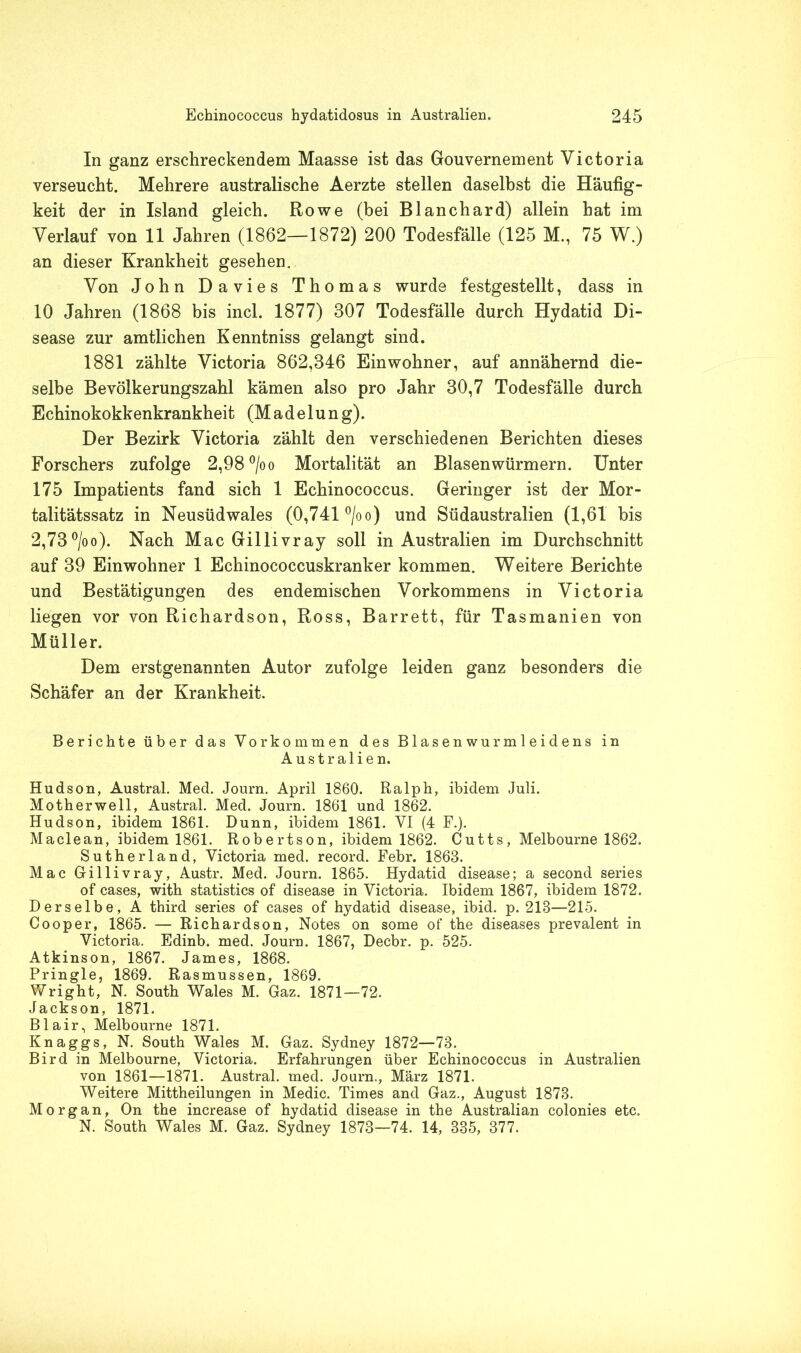 In ganz erschreckendem Maasse ist das Gouvernement Victoria verseucht. Mehrere australische Aerzte stellen daselbst die Häufig- keit der in Island gleich. Rowe (bei Blanchard) allein hat im Verlauf von 11 Jahren (1862—1872) 200 Todesfälle (125 M., 75 W.) an dieser Krankheit gesehen. Von John Davies Thomas wurde festgestellt, dass in 10 Jahren (1868 bis incl. 1877) 307 Todesfälle durch Hydatid Di- sease zur amtlichen Kenntniss gelangt sind. 1881 zählte Victoria 862,346 Einwohner, auf annähernd die- selbe Bevölkerungszahl kämen also pro Jahr 30,7 Todesfälle durch Echinokokkenkrankheit (Madelung). Der Bezirk Victoria zählt den verschiedenen Berichten dieses Forschers zufolge 2,98 °/oo Mortalität an Blasenwürmern. Unter 175 Impatients fand sich 1 Echinococcus. Geringer ist der Mor- talitätssatz in Neusüdwales (0,741 °/oo) und Südaustralien (1,61 bis 2,73°/oo). Nach Mac Gillivray soll in Australien im Durchschnitt auf 39 Einwohner 1 Echinococcuskranker kommen. Weitere Berichte und Bestätigungen des endemischen Vorkommens in Victoria liegen vor von Richardson, Ross, Barrett, für Tasmanien von Müller. Dem erstgenannten Autor zufolge leiden ganz besonders die Schäfer an der Krankheit. Berichte über das Vorkommen des Blasenwurmleidens in Australien. Hudson, Austral. Med. Journ. April 1860. Ralph, ibidem Juli. Motherwell, Austral. Med. Journ. 1861 und 1862. Hudson, ibidem 1861. Dünn, ibidem 1861. VI (4 F.). Maclean, ibidem 1861. Robertson, ibidem 1862. Cutts, Melbourne 1862. Sutherland, Victoria med. record. Febr. 1863. Mac Gillivray, Austr. Med. Journ. 1865. Hydatid disease; a second series of cases, with statistics of disease in Victoria. Ibidem 1867, ibidem 1872. Derselbe, A third series of cases of hydatid disease, ibid. p. 213—215. Cooper, 1865. — Richardson, Notes on some of the diseases prevalent in Victoria. Edinb. med. Journ. 1867, Decbr. p. 525. Atkinson, 1867. James, 1868. Pringle, 1869. Rasmussen, 1869. Wright, N. South Wales M. Gaz. 1871—72. Jackson, 1871. Blair, Melbourne 1871. Knaggs, N. South Wales M. Gaz. Sydney 1872—73. Bird in Melbourne, Victoria. Erfahrungen über Echinococcus in Australien von 1861—1871. Austral, med. Journ., März 1871. Weitere Mittheilungen in Medic. Times and Gaz., August 1873. Morgan, On the increase of hydatid disease in the Australian colonies etc. N. South Wales M. Gaz. Sydney 1873—74. 14, 335, 377.