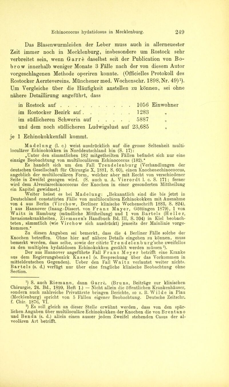 Das Blasenwurmleiden der Leber muss auch in allerneuester Zeit immer noch in Mecklenburg, insbesondere um Rostock sehr verbreitet sein, wenn Gar re daselbst seit der Publication von Bo- b r o w innerhalb weniger Monate 3 Fälle nach der von diesem Autor vorgeschlagenen Methode operiren konnte. (Officielles Protokoll des Rostocker Aerztevereins. Münchener med. Wochenschr. 1898, Nr. 49)1). Um Vergleiche über die Häufigkeit anstellen zu können, sei ohne nähere Detaillirung angeführt, dass in Rostock auf 1056 Einwohner im Rostocker Bezirk auf. 1283 „ im südlicheren Schwerin auf 5887 „ und dem noch südlicheren Ludwigslust auf 23,685 „ je 1 Echinokokkenfall kommt. Madelung (1. c.) weist ausdrücklich auf die grosse Seltenheit inulti- loculärer Echinokokken in Norddeutschland hin (S. 17): „Unter den sämmtlichen 182 mitgetheilten Fällen befindet sich nur eine einzige Beobachtung von multiloculärem Echinococcus (182).“ Es handelt sich um den Fall Trendelenburg (Verhandlungen der deutschen Gesellschaft für Chirurgie X, 1881, S. 60), einen Knochenechinococcus, angeblich der multiloculären Form, welcher aber mit Recht von verschiedener Seite in Zweifel gezogen wird. (S. auch u. A. Vierordt 1. c. S. 171; ferner wird dem Alveolarechinococcus der Knochen in einer gesonderten Mittheilung ein Kapitel gewidmet.) Weiter heisst es bei Madelung: „Bekanntlich sind die bis jetzt in Deutschland constatirten Fälle von multiloculären Echinokokken mit Ausnahme von 4 aus Berlin (Virchow, Berliner klinische Wochenschrift 1883, S. 824), 1 aus Hannover (Inaug.-Dissert. von Franz Mayer, Göttingen 1879), 1 von Waitz in Hamburg (mündliche Mittheilung) und 1 von Bartels (Heller, Invasionskrankheiten, Ziemssen’s Handbuch Bd. III, S. 304) in Kiel beobach- teten, sämmtlich (wie Virchow sich ausdrückt) jenseits der Mainlinie vorge- kommen.“ Zu diesen Angaben sei bemerkt, dass die 4 Berliner Fälle solche der Knochen betreffen. Ohne hier auf nähere Details eingehen zu können, muss bemerkt werden, dass selbe, sowie der citirte Tre ndelenburg’sche zweifellos zu den multiplen hydatidosen Echinokokken gezählt werden müssen2). Der aus Hannover angeführte Fall Franz Meyer betrifft eine Kranke aus dem Regierungsbezirk Kassel (s. Besprechung über das Vorkommen in mitteldeutschen Gegenden). Ueber den Fall Waitz verlautet weiter nichts. Bartels (s. d.) verfügt nur über eine fragliche klinische Beobachtung ohne Section. x) S. auch Riemann, dann Gar re. (Bruns, Beiträge zur klinischen Chirurgie, 24. Bd., 1899, Heft 1.) — Nicht allein die öffentlichen Krankenhäuser, sondern auch zahlreiche Privatärzte bringen Berichte, so z. B. Wilde in Plau (Mecklenburg) spricht von 5 Fällen eigener Beobachtung. Deutsche Zeitschr. f. Chir. 1876, VI. 2) Es soll gleich an dieser Stelle erwähnt werden, dass von den spär- lichen Angaben über multiloculäre Echinokokken der Knochen die von Brentano und Ben da (s. d.) allein einen ausser jedem Zweifel stehenden Casus der al- veolären Art betrifft.