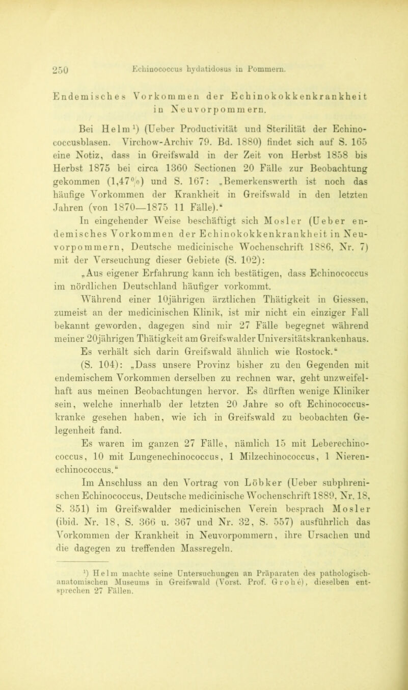 Endemisches Vorkommen der Echinokokkenkrankheit in Neu vorpomm ern. Bei Helm1) (Ueber Productivität und Sterilität der Echino- coccusblasen. Virchow-Archiv 79. Bd. 1880) findet sich auf S. 165 eine Notiz, dass in Greifswald in der Zeit von Herbst 1858 bis Herbst 1875 bei circa 1360 Sectionen 20 Fälle zur Beobachtung gekommen (1,470o) und S. 167: „Bemerkenswerth ist noch das häufige Vorkommen der Krankheit in Greifswald in den letzten Jahren (von 1870—1875 11 Fälle).“ In eingehender Weise beschäftigt sich Mosler (Ueber en- demisches Vorkommen der Echinokokkenkrankheit in Neu- vorpommern, Deutsche medicinische Wochenschrift 1886, Nr. 7) mit der Verseuchung dieser Gebiete (S. 102): „Aus eigener Erfahrung kann ich bestätigen, dass Echinococcus im nördlichen Deutschland häufiger vorkommt. Während einer 10jährigen ärztlichen Thätigkeit in Giessen, zumeist an der medicinischen Klinik, ist mir nicht ein einziger Fall bekannt geworden, dagegen sind mir 27 Fälle begegnet während meiner 20jährigen Thätigkeit am Greifswalder Universitätskrankenhaus. Es verhält sich darin Greifswald ähnlich wie Rostock.“ (S. 104): „Dass unsere Provinz bisher zu den Gegenden mit endemischem Vorkommen derselben zu rechnen war, geht unzweifel- haft aus meinen Beobachtungen hervor. Es dürften wenige Kliniker sein, welche innerhalb der letzten 20 Jahre so oft Echinococcus- kranke gesehen haben, wie ich in Greifswald zu beobachten Ge- legenheit fand. Es waren im ganzen 27 Fälle, nämlich 15 mit Leberechino- coccus, 10 mit Lungenechinococcus, 1 Milzechinococcus, 1 Nieren- echinococcus.“ Im Anschluss an den Vortrag von Löbker (Ueber subphreni- schen Echinococcus, Deutsche medicinische Wochenschrift 1889, Nr. 18, S. 351) im Greifswalder medicinischen Verein besprach Mosler (ibid. Nr. 18, S. 366 u. 367 und Nr. 32, S. 557) ausführlich das Vorkommen der Krankheit in Neuvorpommern, ihre Ursachen und die dagegen zu treffenden Massregeln. 9 Hel m machte seine Untersuchungen an Präparaten des pathologisch- anatomischen Museums in Greifswald (Vorst. Prof. Grohe), dieselben ent- sprechen 27 Fällen.
