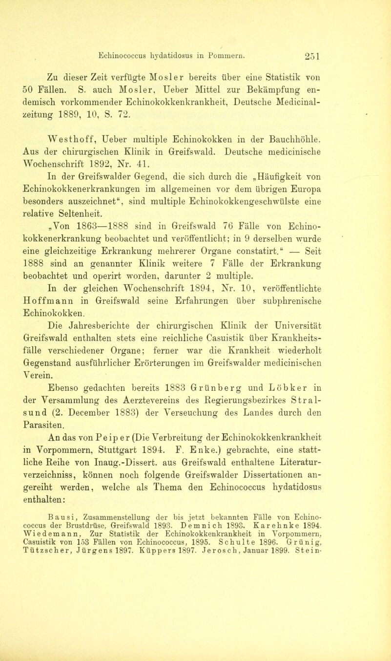 Zu dieser Zeit verfügte Mosler bereits über eine Statistik von 50 Fällen. S. auch Mosler, Ueber Mittel zur Bekämpfung en- demisch vorkommender Echinokokkenkrankheit, Deutsche Medicinal- zeitung 1889, 10, S. 72. Westhoff, Ueber multiple Echinokokken in der Bauchhöhle. Aus der chirurgischen Klinik in Greifswald. Deutsche medicinische Wochenschrift 1892, Nr. 41. In der Greifswalder Gegend, die sich durch die „Häufigkeit von Echinokokkenerkrankungen im allgemeinen vor dem übrigen Europa besonders auszeichnet“, sind multiple Echinokokkengeschwülste eine relative Seltenheit. „Von 1863—1888 sind in Greifswald 76 Fälle von Echino- kokkenerkrankung beobachtet und veröffentlicht; in 9 derselben wurde eine gleichzeitige Erkrankung mehrerer Organe constatirt.“ — Seit 1888 sind an genannter Klinik weitere 7 Fälle der Erkrankung beobachtet und operirt worden, darunter 2 multiple. In der gleichen Wochenschrift 1894, Nr. 10, veröffentlichte Hoff mann in Greifswald seine Erfahrungen über subphrenische Echinokokken. Die Jahresberichte der chirurgischen Klinik der Universität Greifswald enthalten stets eine reichliche Casuistik über Krankheits- fälle verschiedener Organe; ferner war die Krankheit wiederholt Gegenstand ausführlicher Erörterungen im Greifswalder medicinischen Verein. Ebenso gedachten bereits 1883 Grünberg und Löbker in der Versammlung des Aerztevereins des Regierungsbezirkes Stral- sund (2. December 1883) der Verseuchung des Landes durch den Parasiten. An das von P e ip e r (Die Verbreitung der Echinokokkenkrankheit in Vorpommern, Stuttgart 1894. F. Enke.) gebrachte, eine statt- liche Reihe von Inaug.-Dissert. aus Greifswald enthaltene Literatur- verzeichniss, können noch folgende Greifswalder Dissertationen an- gereiht werden, welche als Thema den Echinococcus hydatidosus enthalten: Bausi, Zusammenstellung der bis jetzt bekannten Fälle von Echino- coccus der Brustdrüse, Greifswald 1893. Demnich 1893. Karehnke 1894. Wiedemann, Zur Statistik der Echinokokkenkrankheit in Vorpommern, Casuistik von 153 Fällen von Echinococcus, 1895. Schulte 1896. Grünig, Tützscher, Jürgens 1897. Küppers 1897. Jerosch, Januar 1899. Stein-