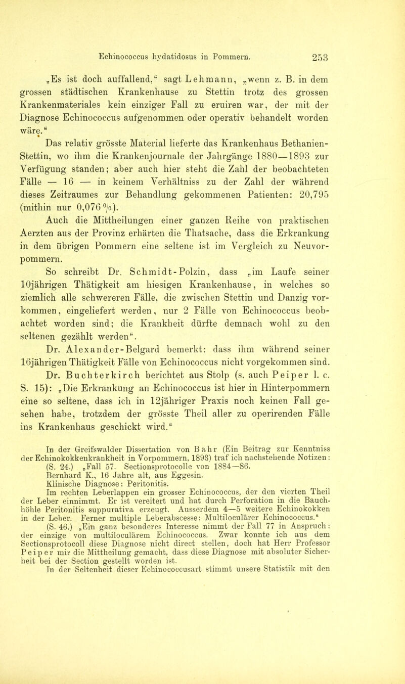 „Es ist doch auffallend,“ sagt Lehmann, „wenn z. B. in dem grossen städtischen Krankenhause zu Stettin trotz des grossen Krankenmateriales kein einziger Fall zu eruiren war, der mit der Diagnose Echinococcus aufgenommen oder operativ behandelt worden wäre.“ Das relativ grösste Material lieferte das Krankenhaus Bethanien- Stettin, wo ihm die Krankenjournale der Jahrgänge 1880—1893 zur Verfügung standen; aber auch hier steht die Zahl der beobachteten Fälle — 16 — in keinem Verhältnis zu der Zahl der während dieses Zeitraumes zur Behandlung gekommenen Patienten: 20,795 (mithin nur 0,076 °/o). Auch die Mittheilungen einer ganzen Reihe von praktischen Aerzten aus der Provinz erhärten die Thatsache, dass die Erkrankung in dem übrigen Pommern eine seltene ist im Vergleich zu Neuvor- pommern. So schreibt Dr. Schmidt-Polzin, dass „im Laufe seiner 10jährigen Thätigkeit am hiesigen Krankenhause, in welches so ziemlich alle schwereren Fälle, die zwischen Stettin und Danzig Vor- kommen , eingeliefert werden, nur 2 Fälle von Echinococcus beob- achtet worden sind; die Krankheit dürfte demnach wohl zu den seltenen gezählt werden“. Dr. Alexander-Belgard bemerkt: dass ihm während seiner 16jährigen Thätigkeit Fälle von Echinococcus nicht vorgekommen sind. Dr. Buchterkirch berichtet aus Stolp (s. auch P ei per 1. c. S. 15): „Die Erkrankung an Echinococcus ist hier in Hinterpommern eine so seltene, dass ich in 12jähriger Praxis noch keinen Fall ge- sehen habe, trotzdem der grösste Theil aller zu operirenden Fälle ins Krankenhaus geschickt wird.“ In der Greifswalder Dissertation von Bahr (Ein Beitrag zur Kenntniss der Echinokokkenkrankheit in Vorpommern, 1898) traf ich nachstehende Notizen: (S. 24.) „Fall 57. Sectionsprotocolle von 1884—86. Bernhard K., 16 Jahre alt, aus Eggesin. Klinische Diagnose: Peritonitis. Im rechten Leberlappen ein grosser Echinococcus, der den vierten Theil der Leber einnimmt. Er ist vereitert und hat durch Perforation in die Bauch- höhle Peritonitis suppurativa erzeugt. Ausserdem 4—5 weitere Echinokokken in der Leber. Ferner multiple Leberabscesse: Multiloculärer Echinococcus.“ (S. 46.) „Ein ganz besonderes Interesse nimmt der Fall 77 in Anspruch: der einzige von multiloculärem Echinococcus. Zwar konnte ich aus dem Sectionsprotocoll diese Diagnose nicht direct stellen, doch hat Herr Professor P e i p e r mir die Mittheilung gemacht, dass diese Diagnose mit absoluter Sicher- heit bei der Section gestellt worden ist. In der Seltenheit dieser Echinococcusart stimmt unsere Statistik mit den
