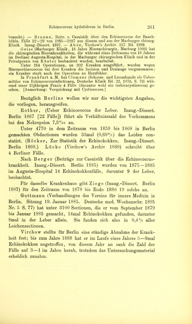 braucht.) — Braune, Beitr. z. Casuistik über den Echinococcus der Bauch- höhle, Fälle 12—29 von 1885—1897 aus diesem und aus der Marburger Chirurg. Klinik. Inaug.-Dissert. 1897. — Abee, Yirchow’s Archiv. 157. Bd. 1899. Geiss (Marburger Klinik, 18 Jahre Nierenchirurgie, Marburg 1900) hat die chirurgischen Nierenkrankheiten, die während eines Zeitraums von 18 Jahren im Berliner Augusta-Hospital, in der Marburger chirurgischen Klinik und in der Privatpraxis von Küster beobachtet wurden, bearbeitet. Unter 214 Operationen, an 202 Kranken ausgeführt, wurden wegen Nierenechinococcus bei drei Kranken die Incision und Drainage vorgenommen; ein Kranker starb nach der Operation an Herzfehler. In Frankfurt a. M. hat Clemens (Schooss- und Luxushunde als Ueber- mittler von Echinococcusinfectionen, Deutsche Klinik Bd. 22, 1870, S. 79) wäh- rend einer 25jährigen Praxis 4 Fälle (darunter wohl ein Gehirncysticercus) ge- sehen. [Anmerkung: Verquickung mit Cysticercose.] Bezüglich Berlins wollen wir nur die wichtigsten Angaben, die vorliegen, herausgreifen. Roth er, (Ueber Echinococcus der Leber. Inaug.-Dissert. Berlin 1867 [22 Fälle]) führt als Verhältnisszahl des Vorkommens bei den Nekropsien 7,3°/oo an. Unter 4770 in dem Zeitraum von 1859 bis 1868 in Berlin gemachten Obductionen wurden 33mal (0,69 °/o) das Leiden con- statirt. (Bocker, Zur Statistik der Echinokokken. Inaug.-Dissert. Berlin 1868.) Lücke (Virchow’s Archiv 1860) schreibt über 4 Berliner Fälle. Nach Berger (Beiträge zur Casuistik über die Echinococcus- krankheit. Inaug.-Dissert. Berlin 1885) wurden von 1875—1885 im Augusta-Hospital 14 Echinokokkenfälle, darunter 9 der Leber, beobachtet. Für dasselbe Krankenhaus gibt Ziege (Inaug.-Dissert. Berlin 1887) für den Zeitraum von 1878 bis Ende 1886 19 solche an. Guttmann (Verhandlungen des Vereins für innere Medicin in Berlin. Sitzung 19. Januar 1885. Deutsche med. Wochenschr. 1895 Nr. 5 S. 77) hat unter 3100 Sectionen, die er vom September 1879 bis Januar 1885 gemacht, 14mal Echinokokken gefunden, darunter 8mal in der Leber allein. Sie fanden sich also in 0,4 °/o aller Leichensectionen. Virchow stellte für Berlin eine ständige Abnahme der Krank- heit fest; bis zum Jahre 1888 hat er im Laufe eines Jahres 5—9mal Echinokokken angetroffen, von diesem Jahr an sank die Zahl der Fälle auf 3—1 im Jahre herab, trotzdem das Untersuchungsmaterial erheblich zunahm.